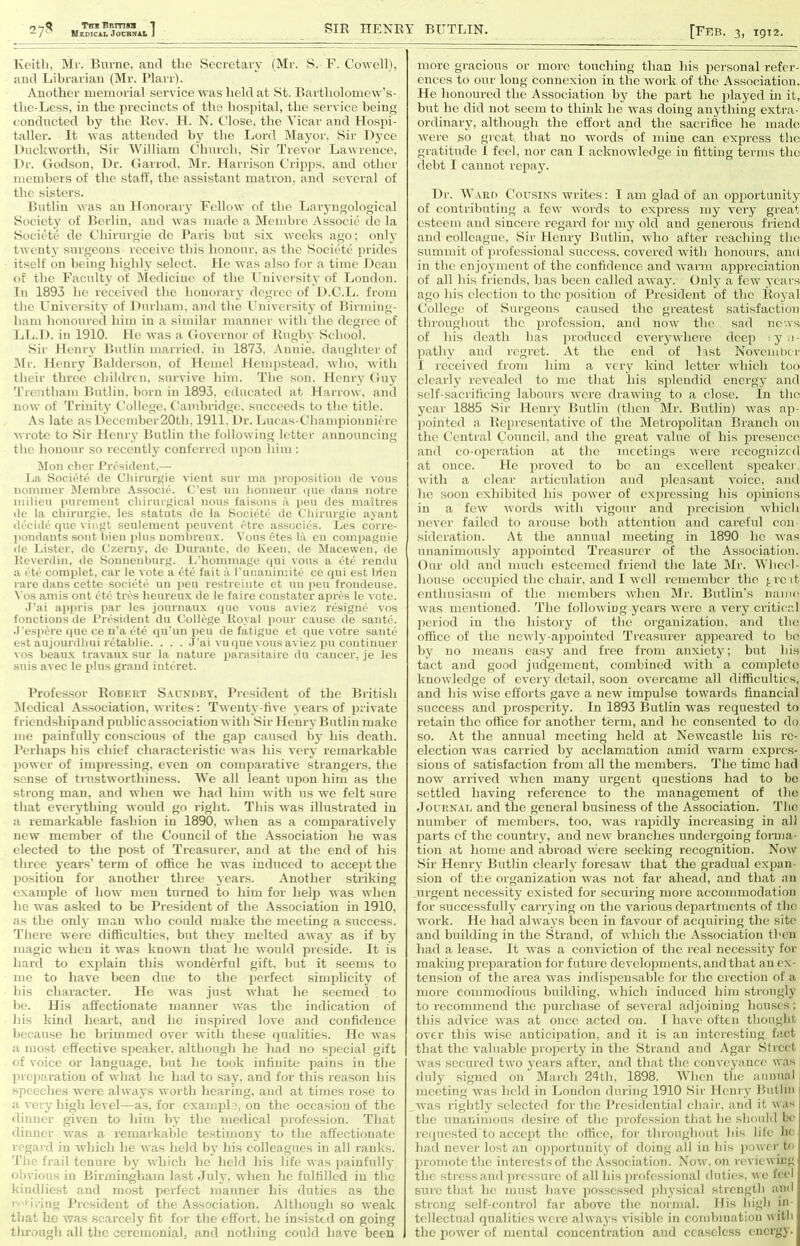 Keith, Ml'. Biivne, and the Secretary (Mr. S. F. Cowell), and Librarian (Mr. I’larr). Another memorial service was held at St. Bartholomew’s- the-Less, in the precincts of the hospital, the service being conducted by the Rev. H. N. Close, the A'icar and Hospi- taller. It was attended by the Lord INIayor. Sir Dj’ce Hnclcworth, Sir M'illiam Church, Sir Trevor Lawrence, Dr. Godson, Dr. Garrod, Mr. Harrison Cripps. and other members of the staff, the assistant matron, and several of the sisters. Bntlin was an Honorai'3- Fellow of the Tjaiyngological Societj’ of Berlin, and was made a Membre Associc do la Societe de Chirnrgie dc Baris hnt six weeks ago; onh' twentv surgeons receive this hononr. as the Societe pi'ides itself on being highly select. He was also for a time Dean of the Faculty of Medicine of the I’niversitv of Ijondon. In 1893 he received the houorarv degree of D.C.Tj. from the Universitv of Durham, and the Cniversity of Hirniing- ham honoured him in a similar manner with the degree of Llj.D. in 1910. He was a Governor of Rnghv School. .Sir Henry Butlin married, in 1873. Annie, daughter of 3lr. Henrj’ Balderson, of Hemel Hempstead, who, with their three children, survive him. The son. Henr^- Gu\' Treutham Butlin. horn in 1893. educated at Harrow, and now of 'I'rinit)’ College. Cambridge, succeeds to the title. As late as December20th, 1911. Dr. Lucas-Championnicre wrote to Sir Heni y Butlin the following letter announcing the honour so recently conferred upon him : !Mon cher President,— I.a Societe de t’liirnrgie vient sur ina i)ro]iosition de vous nonuncr Jlemlire Associe. C'est iiii lionueur ipie dans iiotre milieu purement cliirnrgical nous faisons a jien des maitres dc la cliirurgie, les statuts de la Societe de Cliirurgie ayant decide (pie viiigt senlement iicnvent <''tre associt'S. Les corre- ])ondants sont liien plus noiuln-enx. Vous (-tes la cn coinpagnie de Lister, de (,'zernj', do Durante, de Keen, de Macewen. de Keverdin, de Sonnenluirg. 1,'honnnage (jui vous a litf' rendu a (t(j coinplet, car le vote a ('•tii fait a runanin-.ite cc (jni est Irien rare dans cette sociiHii un ]ieu restreinte et nn jieu frondeuse. \'os amis ont etii tivs heureu.x de le faire constater apivs Ic vote. .Pai appris par les jonrnan.x (pie vous aviez resigiu- vos fonctions de President du College Koval pour cause de santii. .1 espere (lue ce n'a eW (jn'un pen de fatigue et (pie votre santii est aujourdliui nitablie Pai vu(pie vousaviez pn continuer vos beau.x travanx sur la nature purasitaire dn cancer, je les siiis avec le plus grand interet. Professor Robert S.vundby. I’resident of the British iMeclical As.sociation, writes: Twenty-tive years of private friendship and public association with Sir Henry Bntlin make me painfully conscious of the gap caused hj- his death. Perhaps his chief characteristic was his very- remarkable power of impressing, even on comparative strangers, the sense of trustworthiness. IVe all leant upon him as the strong man, and when we had him with us we felt sure that everything would go right. This was illustrated in a remarkable fashion in 1890, when as a comparatively new member of the Council of the Association he was elected to the post of Treasurer, and at the end of his three years’ term of office he was induced to accept the liosition for another three years. Another striking example of how men turned to him for help was when he was asked to be President of the Association in 1910, as the only man who could make the meeting a success. There were difficulties, but they melted away as if by magic when it was known that he would preside. It is hard to explain this wonderful gift, but it seems to me to have been due to the iierfect simplicity' of his character. He yvas just yvliat he seemed to be. His affectionate manner yvas the indication of his kind heart, and he inspired love and confidence because he brimmed over yvith these qualities. He yvas a most effective siieaker. although he had no special gift of voice or language, but he took infinite pains in the preparation of yvhat he had to say', and for this reason his speeches yvere ahvays yvorth hearing, and at times ro.se to a very high level—as, for examplon the occasion of the dinner given to him by the medical profession. That dinner yvas a remarkable testimony- to the affectionate regard in yvhich he yvas held by’ his colleagues in all ranks. 'I’lie frail tenure hj- yvhich he held his life yvas painfullj- olivions in Bii-mingliam last .Tulv. yvhen he fulfilled in the kindliest and mo.st perfect manner his duties as the |•■ ■il■ing I’resident of the Association. Although so yveak that he yvas scarcelj- fit for the effort, he insisted on going through all the ceremonial, and nothing could have been more gracious or more touching than his jiersonal refer- ences to our long connexion in the yvork of the Association. He honoured the Association by the part he played in it, but he did not seem to think he yvas doing an^-thing extra- ordinarj-, although the effort and the sacrifice he made yvere so great that no yvords of mine can express the gratitude I feel, nor can I acknoyyledge in fitting terms the (lebt I cannot repaj-. Dr. Waro Cousins yvrites: I am glad of an opportunitj' of contributing a few yvords to express my y-er^- great esteem and sincere regard for mj' old and generous friend and colleague. Sir Henry Butlin, yvho after reaching the summit of professional success, covered yvith honours, and in the enjoyment of the confidence and yvarni appreciation of all his friends, has been called ayvaj-. Only a few ^-ears ago his election to the position of President of the Royal College of Surgeons caused the greatest satisfaction throughout the profession, and now the sad news of his death has iiroduccd everj-where deep ij’o- pathy- and regret. At the end of list November 1 leccived from him a very kind letter which too clearly- revealed to mo that his .splendid energy and self-sacrilicing labours yvere drayving to .a close. In the j'car 1885 Sir Heurj- Butlin (then Mr. Butlin) yvas ap- ])ointcd a Representative of the Metropolitan Branch on the Central Council, and the great value of his presence and co-operation at the meetings yvere recognized at once. He jirovcd to be an e.xcellent speaker, with a clear articulation and pleasant voice, and he soon exhibited his jioyver of expressing his opinions in a feyy yvords yvith vigour and jn-ecision yvhich never failed to arouse both attention and careful com sidcration. At the annual meeting in 1890 he yvas unanimonslj’ appointed Treasurer of the Association. Our old and much esteemed friend the late Mr. M’lieel- house occupied the chair, and I yvell remember the {.re it enthusiasm of the members when Mr. Butlin’s nanu^ yvas mentioned. The folloyviug years yvere a y'cry critie.,! period in the history of the organization, and the office of the neyvlj’-appointcd Treasurer appeared to he ])j- no means easy and free from anxiety; but his tact and good judgement, combined yvith a complete knoyvledge of cverj- detail, soon overcame all difficulties, and his yvise efforts gave a new impulse toyvards financial success and prosperity. In 1893 Butlin was requested to retain the office for another term, and he consented to do so. At the annual meeting held at Newcastle his rc- election yvas carried by acclamation amid warm ex2n-es- sions of satisfaction from all the members. The time had now arrived yvhen many urgent (xuestions had to bo settled having reference to the management of Ihe JouRNAi. and the general business of the Association. The number of members, too, yvas raiiidly increasing in all jiarts of the countiy, and neyv branches undergoing forma- tion at home and abroad yvere seeking recognition. Now Sir Henrj- Butlin clearly foresayv that the gradual exjian- sion of the organization yvas not far ahead, and that an urgent necessity- existed for securing more accommodation for successfully carrying on the y-arious departments of the yvork. He had ahvaj’s been in favour of acipiiring the site and building in the Strand, of yvhich the Association then had a lease. It yvas a conviction of the real necessity for making prejiaration for future develojiments, and that an ex- tension of the area yvas indispensable for the erection of a more commodious building, yvhich induced him strongly to recommend the jmrehase of scy-eral adjoining houses; this advice yyas at once acted on. f hay-e often tliou”lit over this yvise anticipation, and it is an interesting fact that the valuable jiroiierty in the Strand and Agar Street yvas secured two y-ears after, and that the conveyance was duly- signed on 3Iarch 24th. 1898. When tlie anniwl j meeting yvas held in Ijondon during 1910 Sir Henry Piitlin yvas rightly- selected for the I’rcsidcntial chair, and it yv.is the unanimous desire of the ^'rofessioii that he should be reijuested to accctit the office, for throughout his life lie had never lost an opjiortunity of doing all in his powe r to ju'omote the interests of the .\ssociation. .Xoyv. on reviewing; the stress and [ircssurc of all his professional duties, yve feel sure that he must have iiosscsscd jihysieal strength and strong self-control far above the normal. His high in- tellectual qualities yvere always y-isible in combmation with the Jioyver of mental concentration and ceaseless energy.