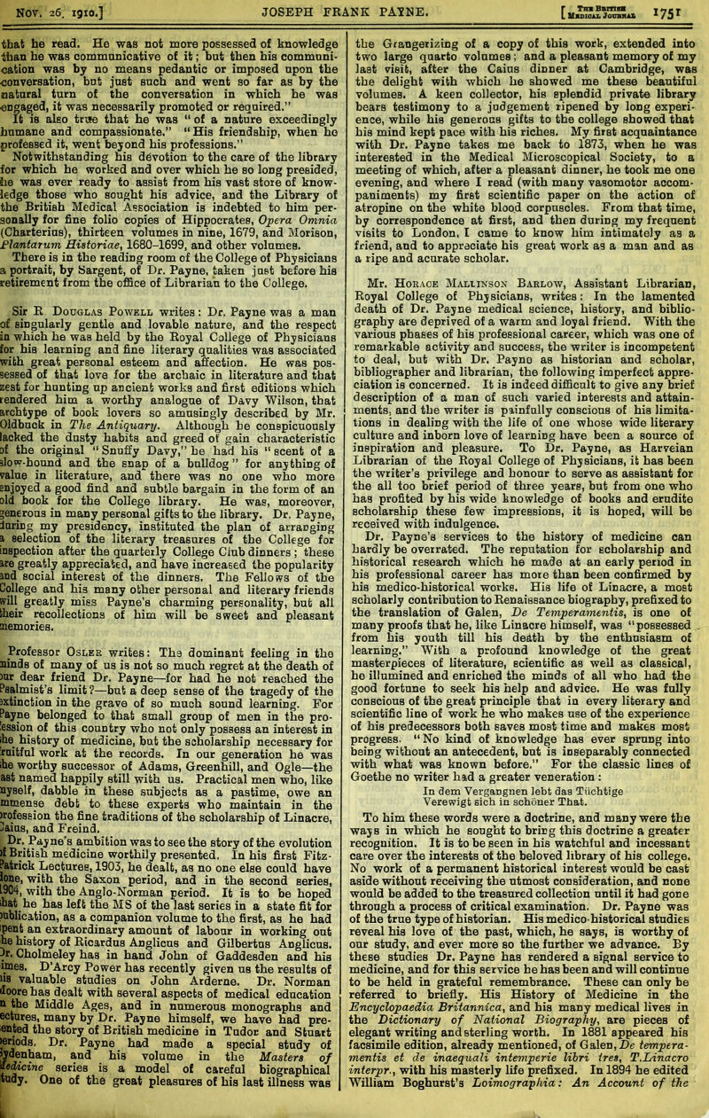 that he read. He was not more possessed of knowledge than he was communicative of it; but then his commnni- cation was by no means pedantic or imposed upon the conversation, but just such and went so far as by the natural turn of the conversation in which he was engaged, it was necessarily promoted or required.” It is also true that he was “ of a nature exceedingly humane and compassionate.” “His friendship, when ho professed it, went beyond his professions.” Notwithstanding his devotion to the care of the library for which he worked and over which he so long presided, he was ever ready to assist from his vast store of know- ledge those who sought his advice, and the Library of the British Medical Association is indebted to him per- sonally for fine folio copies of Hippocrates, Opera Omnia (Charterius), thirteen volumes in nine, 1679, and Morison, Flcmtarum Hiatoriae, 1680-1699, and other volumes. There is in the reading room of the College of Physicians a portrait, by Sargent, of Dr. Payne, taken just before his retirement from the ofBce of Librarian to the College. Sir R Douglas Powell writes: Dr. Payne was a man of singularly gentle and lovable nature, and the respect in which he was held by the Royal College of Physicians for his learning and fine literary qualities was associated with great personal esteem and affection. He was pos- sessed of that love for the archaic in literature and that zest for bunting up ancient works and first editions which tendered him a worthy analogue of Davy Wilson, that archtype ot book lovers so amusingly described by Mr. Oldbuck in The Antiquary. Although be conspicuously lacked the dusty habits and greed of gain characteristic of the original “ Snuffy Davy,” he had his “ scent ot a slow-bound and the snap of a bulldog” for anything of 7alue in literature, and there was no one who more snjoyed a good find and subtle bargain in the form of an old book for the College library. He was, moreover, ^enpous in many personal gifts to the library. Dr. Payne, luring my presidency, instituted the plan of arranging 1 selection of the literary treasures of the College for inspection after the quarterly College Club dinners ; these ire greatly appreciated, and have increased the popularity ind social interest of the dinners. The Fellows of the College and his many other personal and literary friends (?ill greatly miss Payne’s charming personality, but all iheir recollections of him will be sweet and pleasant memories. Professor Oslbr writes: The dominant feeling in the Binds of many of us is not so much regret at the death of )ur dear friend Dr. Payne—for had he not reached the Psalmist’s limit?—but a deep sense of the tragedy of the extinction in the grave of so much sound learning. For Payne belonged to that small group of men in the pro- :ession of this country who not only possess an interest in ihe history of medicine, but the scholarship necessary for ruitful work at the records. In our generation he was ihe worthy successor of Adams, Greenhill, and Ogle—the ast named happily still with us. Practical men who, like nyself, dabble in these subjects as a pastime, owe an mtuense debt to these experts who maintain in the )rofession the fine traditions of the scholarship of Linacre, Caius, and Freind. ambition was to see the story of the evolution )f British medicine worthily presented. In his first Fitz- Patrick Lectures, 1903, he dealt, as no one else could have lone, with the Saxon period, and in the second series, IM4, with the Anglo-Norman period. It is to be hoped mat he has left the MS of the last series in a state fit for publication, as a companion volume to the first, as he had ■pent an extraordinary amount of labour in working out he history of Ricardus Anglicus and Gilbertus Anglicus. Jr, Cholmeley has in hand John of Gaddesden and his lines. D’Arcy Power has recently given us the results of ns valuable studies on John Arderne. Dr. Norman iloore has dealt with several aspects of medical education n the Middle Ages, and in numerous monographs and ectures, many by Dr. Payne himself, we have had pre- sented the story of British medicine in Tudor and Stuart ►enods. Dr. Payne had made a special study of Menham, and his volume in the Masters of medicine series is a model of careful biographical tudy. One of the great pleasures of his last illness was the Grangerizing of a copy of this work, extended into two large quarto volumes; and a pleasant memory of my last visit, after the Cains dinner at Cambridge, was the delight with which he showed me these beautiful volumes. A keen collector, his splendid private library bears testimony to a judgement ripened by long experi- ence, while his generous gifts to the college showed that his mind kept pace with his riches. My first acquaintance with Dr. Payne takes me back to 1873, when he was interested in the Medical Microscopical Society, to a meeting of which, after a pleasant dinner, he took me one evening, and where I read (with many vasomotor accom- paniments) my first scientific paper on the action of atropine on the white blood corpuscles. From that time, by correspondence at first, and then during my frequent visits to London, I came to know him intimately as a friend, and to appreciate his great work as a man and as a ripe and acurate scholar. Mr. Horace Mallinsox Barlow, Assistant Librarian, Royal College of Physicians, writes: In the lamented death of Dr. Payne medical science, history, and biblio- graphy are deprived of a warm and loyal friend. With the various phases of his professional career, which was one of remarkable activity and success, the writer is incompetent to deal, but with Dr. Payno as historian and scholar, bibliographer and librarian, the following imperfect appre- ciation is concerned. It is indeed difficult to give any brief description of a man of such varied interests and attain- ments, and the writer is painfully conscious of his limita- tions in dealing with the life of one whose wide literary culture and inborn love of learning have been a source of inspiration and pleasure. To Dr. Payne, as Harveian Librarian of the Royal College of Physicians, it has been the writer’s privilege and honour to serve as assistant for the all too brief period of three years, but from one who has profited by his wide knowledge of books and erudite scholarship these few impressions, it is hoped, will be received with indulgence. Dr. Payne’s services to the history of medicine can hardly be overrated. The reputation for scholarship and historical research which he made at an early period in his professional career has more than been confirmed by his medico-historical works. His life of Linacre, a most scholarly contribution to Renaissance biography, prefixed to the translation of Galen, De Temperamentis, is one of many proofs that he, like Linacre himself, was “possessed . from his youth till his death by the enthusiasm of learning.” With a profound knowledge of the great masterpieces of literature, scientific as well as classical, ho illumined and enriched the minds of all who had the good fortune to seek his help and advice. He was fully conscious of the great principle that in every literary and scientific line of work he who makes use of the experience of his predecessors both saves most time and makes most progress. “ No kind of knowledge has ever sprung into being without an antecedent, but is inseparably connected with what was known before.” For the classic lines of Goethe no writer had a greater veneration : In dem Vergangnen lebt das Titchtige Verewigt sich in schdner That. To him these words were a doctrine, and many were the ways in which he sought to bring this doctrine a greater recognition. It is to be seen in his watchful and incessant care over the interests ot the beloved library ot his college. No work of a permanent historical interest would be cast aside without receiving the utmost consideration, and none would be added to the treasured collection until it had gone through a process of critical examination. Dr. Payne was of the true type of historian. His medico-historical studies reveal his love of the past, which, he says, is worthy of our study, and ever more so the further we advance. By these studies Dr. Payne has rendered a signal service to medicine, and for this service he has been and will continue to be held in grateful remembrance. These can only be referred to briefly. His History of Medicine in the Encyclopaedia Britannica, and his many medical lives in the Dictionary of National Biography, are pieces of elegant writing and sterling worth. In 1881 appeared his facsimile edition, already mentioned, of Galen,De tempera- mentis et de inaequali intemperie libri tres, T.Linacro interpr., with his masterly life prefixed. In 1894 he edited William Boghurst’s Loimograplvia: An Account of the