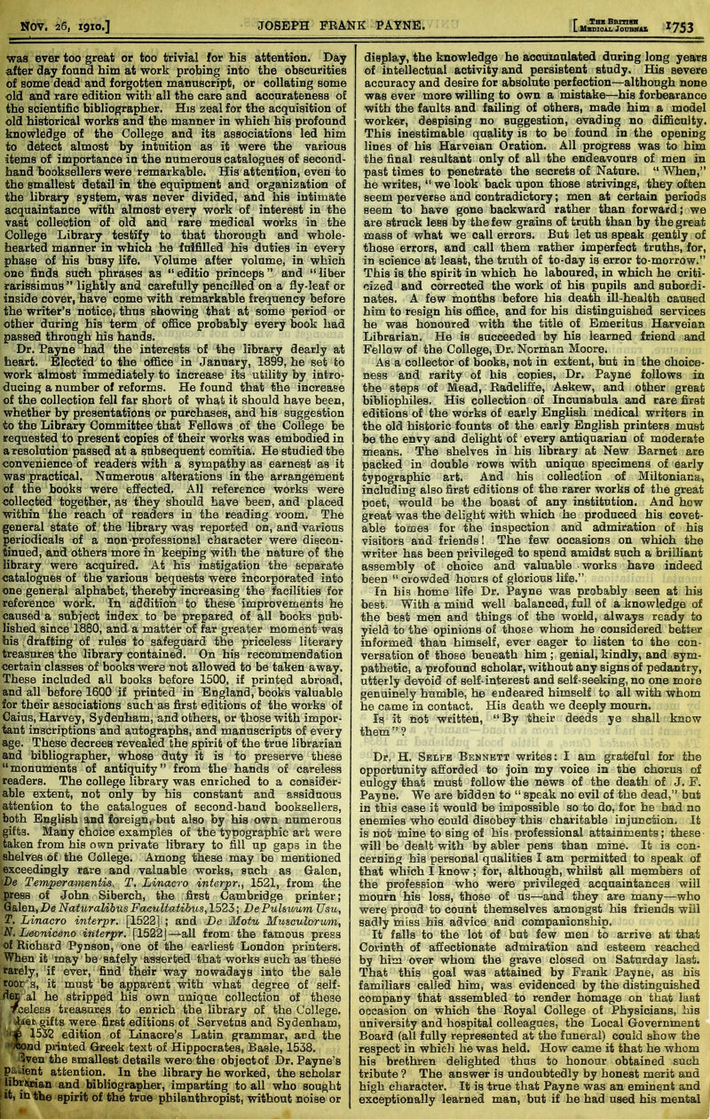 r TBXBBXnn Y*7t9 was ever too great or too trivial for his attention. Day after day fonnd him at work probing into the obscurities of some dead and forgotten manuscript, or collating some old and rare edition with all the care and accurateness of the scientific bibliographer. His zeal for the acquisition of old historical works and the manner in which his profound knowledge of the College and its associations led him to detect almost by intuition as it were the various items of importance in the numerous catalogues of second- hand booksellers were remarkable. His attention, even to the smallest detail in the equipment and organization of the library system, was never divided, and his intimate acquaintance w'ith almost every work of interest in the vast collection of old and rare medical works in the College Library testify to that thorough and whole- hearted manner in which he fulfilled his duties in every phase of his busy life. Volume after volume, in which one finds such phrases as “editio princeps” and “liber rarissimuB ” lightly and carefully pencilled on a fiy-leaf or inside cover, have come with remarkable frequency before the writer’s notice, thus showing that at some period or other during his term of office probably every book had passed through his hands. Dr. Payne had the interests of the library dearly at heart. Elected to the office in January, 1899, he set to work almost immediately to increase its utility by intro- ducing a number of reforms. He found that the increase of the collection fell far short of what it should have been, whether by presentations or purchases, and his suggestion to the Library Committee that Fellows of the College be requested to present copies of their works was embodied in a resolution passed at a subsequent comitia. He studied the convenience of readers with a sympathy as earnest as it was practical. Numerous alterations in the arrangement of the books were effected. All reference works were collected together, as they should have been, and placed within the reach of readers in the reading room. The general state of the library was reported on, and various periodicals of a non professional character were discon- tinued, and others more in keeping with the nature of the library were acquired. At his instigation the separate catalogues of the various bequests were incorporated into one general alphabet, thereby increasing the facilities for reference work. In addition to these improvements he caused a subject index to be prepared of all books pub- lished since 1880, and a matter of far greater moment was his drafting of rules to safeguard the priceless literary treasures the library contained. On his recommendation certain classes of books were not allowed to be taken away. These included all books before 1500, if printed abroad, and all before 1600 if printed in England, books valuable for their associations such as first editions of the works of Caius, HarVey, Sydenham, and others, or those with impor- tant inscriptions and autographs, and manuscripts of every age. These decrees revealed the spirit of the true librarian and bibliographer, whose duty it is to preserve these “monuments of antiquity’’ from the hands of careless readers. The college library was enriched to a consider- able extent, not only by his constant and assiduous attention to the catalogues of second-hand booksellers, both English and foreign, but also by his own numerous gifts. Many choice examples of the typographic art were taken from his own private library to fill up gaps in the shelves of the College. Among these may be mentioned exceedingly rare and valuable works, such as Galen, <De Temperamentis, T. Linacro interpr,, 1521, from the press of John Siberch, the first Cambridge printer; Qalen, De Nahiralibus Faeultatibus, 1523; De PuUuwm Usu, T. Linacro interpr. [1522] ; and De Motu Musculorum, N, Leoniceno interpr. [1522] —all from the famous press of Richard Pynson, one of the earliest London printers. When it may be-safely asserted that works such as these rarely, if ever, find their way nowadays into the sale roor:s, it must be apparent with what degree of self- dM ,al he stripped his own unique collection of these Tceless treasures to enrich the library of the College. ; gifts were first editions of Servetns and Sydenham, 1532 edition of Linaore’s Latin grammar, and the ’rond printed Greek text of Hippocrates, Basle, 1538. 3ven the smallest details were the objectof Dr. Payne’s padent attention. In the library he worked, the scholar f libraraan and bibliographer, imparting to all who sought fit, in the spirit of the true philanthropist, vdthout noise or I •« display, the knowledge he accumulated during long years of intellectual activity and persistent study. His severe accuracy and desire for absolute perfection—although none was ever more vrilling to own a mistake—his forbearance with the faults and failing of others, made him a model worker, despising no suggestion, evading no difficulty. This inestimable quality is to be found in the opening lines of his Harveian Oration. All progress was to him the final resultant only of all the endeavours of men in past times to penetrate the secrets of Nature. “ When,” he writes, “ we look back upon those strivings, they often seem perverse and contradictory; men at certain periods seem to have gone backward rather than forward; we are struck less by the few grains of truth than by the great mass of what we call errors. But let us speak gently of those errors, and call them rather imperfect truths, for, in science at least, the truth of to-day is error to-morrow.” This is the spirit in which he laboured, in which he criti- cized and corrected the work of his pupils and subordi- nates. A few months before his death ill-health caused him to resign his office, and for his distinguished services he was honoured with the title of Emeritus Harveian Librarian. He is succeeded by his learned friend and Fellow of the College, Dr. Norman Moore. As a collector of books, not in extent, but in the choice- ness and rarity of his copies. Dr. Payne follows in the steps of Mead, Eadcliffe, Askew, and other great bibliophiles. His collection of Incunabula and care first editions of the works of early English medical writers in the old historic founts of the early English printers must be the envy and delight of every antiquarian of moderate means. The shelves in his library at New Barnet are packed in double rows with unique specimens of early typographic art. And his collection of Miltoniana, including also first editions of the rarer works of the great poet, would be the boast of any institution. And how great was the delight with which he produced his covet- able tomes for the inspection and admiration of his visitors and friends! The few occasions on which the writer has been privileged to spend amidst such a brilliant assembly of choice and valuable works have indeed been “ crowded hours of glorious life.” In his home life Dr. Payne was probably seen at his best. With a mind well balanced, full of a knowledge of the best men and things of the world, always ready to yield to the opinions of those whom he considered better informed than himself, ever eager to listen to the con- versation of those beneath him; genial,kindly, and sym- pathetic, a profound scholar, without any signs of pedantry, utterly devoid of self-interest and self-seeking, no one more genuinely humble, he endeared himself to all with whom he came in contact. His death we deeply mourn. Is it not written, “By their deeds ye shall know them ” ? Dr. H. Sblfb Bennbtt writes: I am grateful for the opportunity afforded to join my voice in the chorus of eulogy that must follow the news of the death of J. F. Payne. We are bidden to “ speak no evil of the dead,” but in this case it would be impossible so to do, for he had no enemies who could disobey this charitable injunction. It is not mine to sing of his professional attainments; these will be dealt with by abler pens than mine. It is con- cerning his personal qualities I am permitted to speak of that which I know; for, although, whilst all members of the profession who were privileged acquaintances will mourn his loss, those of us—and they are many—who were proud to count themselves amongst his friends will sadly miss his advice and companionship. It falls to the lot of but few men to arrive at that Corinth of affectionate admiration and esteem reached by him over whom the grave closed on Saturday last. That this goal was attained by Frank Payne, as his familiars called him, was evidenced by the distinguished company that assembled to render homage on that last occasion on which the Royal College of Physicians, his university and hospital colleagues, the Local Government Board (all fully represented at the funeral) could show the respect in which he was held. How came it that he whom his brethren delighted thus to honour obtained such tribute ? The answer is undoubtedly by honest merit and high character. It is true that Payne was an eminent and exceptionally learned man, but if he had used his mental