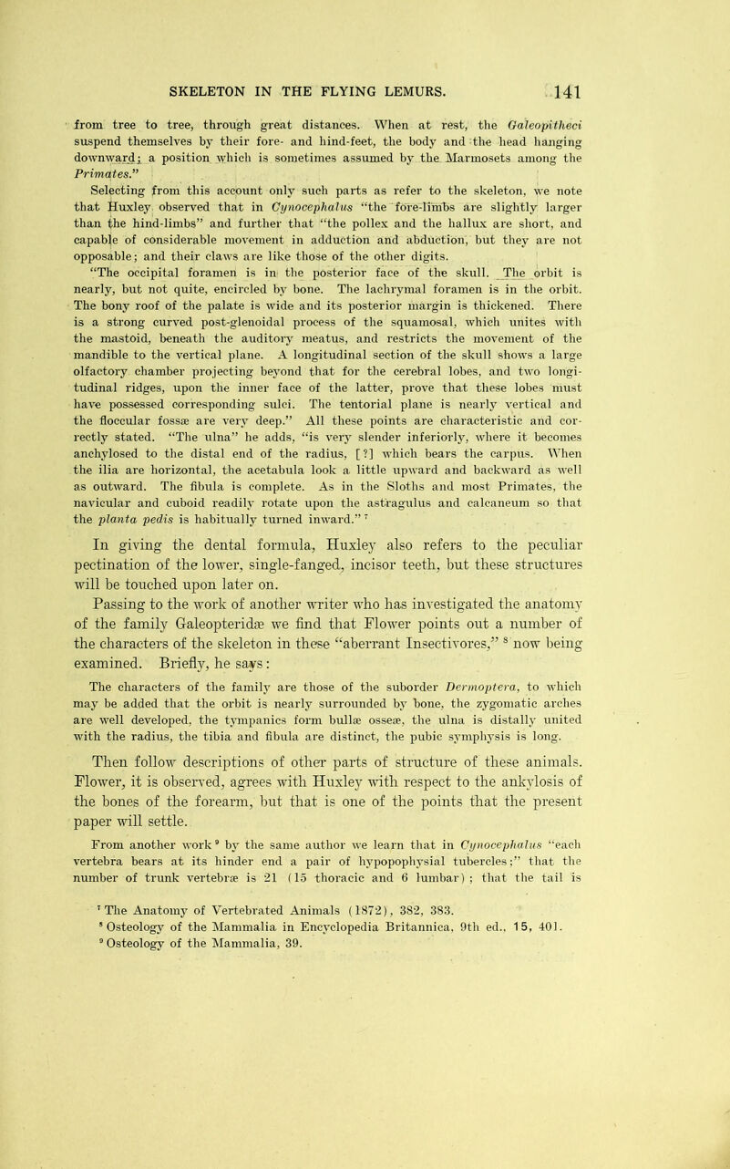 from tree to tree, through great distances. When at rest, the Oaleopifheci suspend themselves by their fore- and hind-feet, the body and the head hanging downward! a position wdiich is sometimes assumed by the Marmosets among tlie Primates” Selecting from this account only such parts as refer to the skeleton, we note that Huxley observed that in Cynocephahis “the fore-limbs are slightly larger than the hind-limbs” and further that “the pollex and the hallux are short, and capable of considerable movement in adduction and abduction, but they are not opposable; and their claw's are like those of the other digits. “The occipital foramen is in the posterior face of the skull. The orbit is nearly, but not quite, encircled by bone. The lachrymal foramen is in the orbit. The bony roof of the palate is wide and its posterior margin is thickened. There is a strong curved post-glenoidal process of tlie squamosal, which unites with the mastoid, beneath the auditoiy meatus, and restricts the movement of the mandible to the vertical plane. A longitudinal section of the skull shows a large olfactory chamber projecting beyond that for the cerebral lobes, and two longi- tudinal ridges, upon the inner face of the latter, prove that these lobes must have possessed corresponding sulci. The tentorial plane is nearly vertical and the floccular fossae are very deep.” All these points are characteristic and cor- rectly stated. “The ulna” he adds, “is very slender interiorly, where it becomes anchylosed to the distal end of the radius, [?] which bears the carpus. When the ilia are horizontal, the acetabula look a little upward and backward as well as outward. The fibula is complete. As in the Sloths and most Primates, the navicular and cuboid readily rotate upon the astragulus and calcaneum so that the planta pedis is habitually turned inward.” In giving the dental formula, Huxley also refers to the peculiar pectination of the lower, single-fanged, incisor teeth, but these structures will be touched upon later on. Passing to the work of another writer who has investigated the anatomy of the family Galeopteridas we find that Flower points out a number of the characters of the skeleton in these “aberrant Insectivores,” ® now being examined. Briefly, he says : The characters of the family are those of the suborder Dermoptera, to which may be added that the orbit is nearly surrounded by bone, the zygomatic arches are well developed, the tympanies fonii bullae ossese, the ulna is distally united with the radius, the tibia and fibula are distinct, the pubic symphysis is long. Then follow descrijrtions of other parts of structure of these animals. Flower, it is observed, agrees with Huxley with respect to the ankylosis of the bones of the forearm, but that is one of the points that the present paper will settle. From another work® by the same author we learn that in Cynocephalus “each vertebra bears at its hinder end a pair of hypopophysial tubercles;” that the number of trunk vertebrae is 21 (15 thoracic and 6 lumbar); that the tail is 'The Anatomy of Vertebrated Animals (1872), 382, 383. ’Osteology of the Mammalia in Encyclopedia Britannica. 9th ed.. 15, 401. ’ Osteology of the Mammalia, 39.