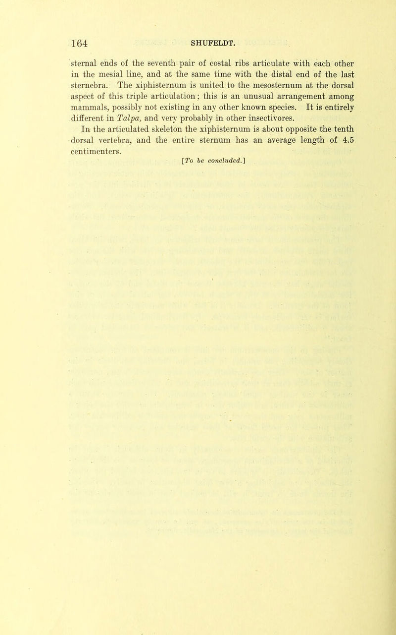 sternal ends of the seventh pair of costal ribs articulate with each other in the mesial line, and at the same time with the distal end of the last stemebra. The xiphisternum is united to the mesostemum at the dorsal aspect of this triple articulation; this is an unusual arrangement among mammals, possibly not existing in any other known species. It is entirely different in Talpa, and very probably in other insectivores. In the articulated skeleton the xiphisternum is about opposite the tenth dorsal vertebra, and the entire sternum has an average length of 4.5 centimenters. [To he concluded.1