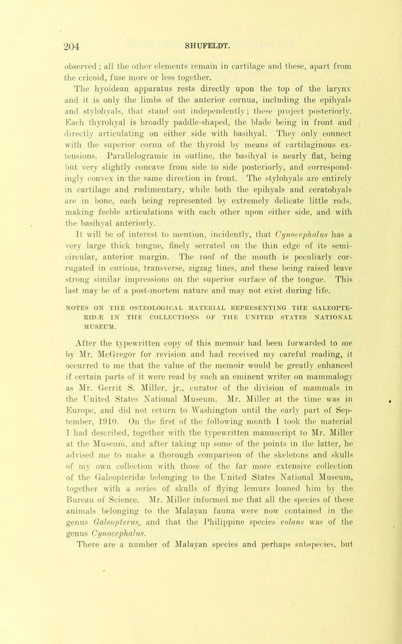 observed; ail the other elements lernain in cartilage and these, apart from the cricoid, fuse more or less together. Idle hyoidean apparatus rests directly upon the top of the larynx and it is only the limbs of the anterior cornua, including the epihyals and stylohyals, that stand out indejiendently; these project jmsteriorly. Each thyrohyal is broadly paddle-shaped, the blade being in front and directly articulating on either side with basihyal. They only connect with the superior cornu of the thyroid by means of cartilaginous ex- tensions. Parallelogramic in outline, the basihyal is nearly flat, being but very slightly concave from side to side posteriorly, and correspond- ingly convex in the same direction in front. The stylohyals are entirely in cartilage and rudimentary, while both the epihyals and ceratohyals are in bone, each being represented by extremely delicate little rods, making feeble articulations with each other upon either side, and with the l)asihyal anteriorly. It will be of interest to mention, incidently, that Cynocephalus has a vei'V lai'ge thick tongue, finely serrated on the thin edge of its semi- circular, anterior margin, fl’lie roof of the mouth is peculiarly cor- rugated in curious, transverse, zigzag lines, and these l)eing raised leave strong similar impressions on the superior surface of the tongue. This last may be of a post-mortem nature and may not exist during life. NOTES ON THE OSTEOLOGIGAL MATERIAL REPRESENTING THE GALEOPTE- Rin.'E IN TlfE COLLECTIONS OE THE UNITED STATES NATIONAL .MUSEUM. After the typewritten cojiy of this memoir had been forwarded to me by Mr. MctJregor for revision and had received my careful reading, it occurred to me that the value of the memoir would be greatly enhanced if certain parts of it were read by such an eminent writer on mammalogy as Mr. Gerrit 8. Miller, jr., curator of the division of mammals in the United States Xational Museum. Mr. Miller at the time was in Europe, and did not return to Washington until the early part of Sep- tember, 1910. On the flrst of the following month I took the material I had described, together with the typewritten manuscript to Mr. Miller at the Museum, and after taking up some of the points in the latter, he advised me to make a thorough comparison of the skeletons and skulls of my own collection with those of the far more extensive collection of the Galeopterida; belonging to the United States iSTational Museum, together M'ith a series of skulls of flying lemurs loaned him by the Bureau of Science. Mr. Miller informed me that all the sjiecies of these animals belonging to the IMalayan fauna were now contained in the genus Galeopterunj and that the Ifliilippine species volam was of the genus Cynocephalus. There are a number of Malayan species and perhaps subspecies, but