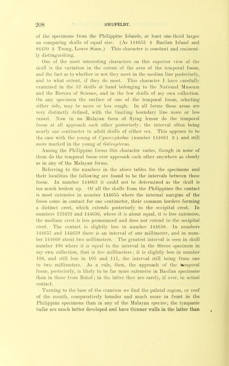 of the specimens from the Philippine islands, at least one-third larger on comparing skulls of equal size. (As 144655 $ Basilan Island and 84420 2 Trong, Lower Siam.) This character is constant and eminent- ly distinguishing. One of the most interesting characters on this superior view of the skull is the variation in the extent of the area of the temporal fossae, and the fact as to whether or not they meet in the median line posteriorly, and to what extent, if they do meet. This character 1 have carefully examined in the 52 skulls at hand belonging to the National Museum and the Bureau of Science, and in the few skulls of my own collection. On any specimen the surface of one of the temporal fossae, selecting either side, may be more or less i-ough. In aill forms these areas are very distinctly delined, with the limiting boundary line more or less raised. Now in no Malayan form of flying lemur do the temporal fossai at all a])proach each other posteriorly; the interval often being nearly one centimeter in adult sladls of either sex. This appears to be the case with the young of Cynocepkahi-s (number 144()(!1 2 ) and still more marked in the young of Galeopt.erua. Among the Philip])ine forms this character varies, though in none of them do the temporal fo-ssie ever approach each other anywhere as closely as in any of the Malayan forms. Referring to the numbers in the above tables for the specimens and their localities the following are found to be the intervals between these fossae. In number 144663 it could not be determined as the skull is too much broken up. Of all the skulls from the Philippines the contact is most extensive in number 144655 where the internal margins of the fossa; come in contact for one centimeter, their common borders forming a distinct crest, which extends posteriorly to the occipital crest. In numbers 123422 and 144656, where it is about equal, it is less extensive, the medium crest is less pronounced and does not extend to the occipital crest. The contact is slightly less in number 144658. In numbers 144657 and 14465!) there is an interval of one millimeter, and in num- ber 144660 about two millimeters. The greatest interval is seen in skull number 106 where it is equal to the interval in the Steere specimen in my own collection, that is five millimeters; it is slightly less in number 108, and still less in 105 and 111, the interval still being from one to two millimeters. As a rule, then, the approach of the temporal foss£E, posteriorly, is likely to be far more extensive in Basilan specimens than in those from Bohol; in the latter they are rarely, if ever, in actual contact. Turning to the base of the ci’anium we find the palatal region, or roof of the mouth, comparatively broader and much more in front in the Philippine specimens than in any of the Malayan species; the tympanic bullae are much better developed and have thinner walls in the latter than