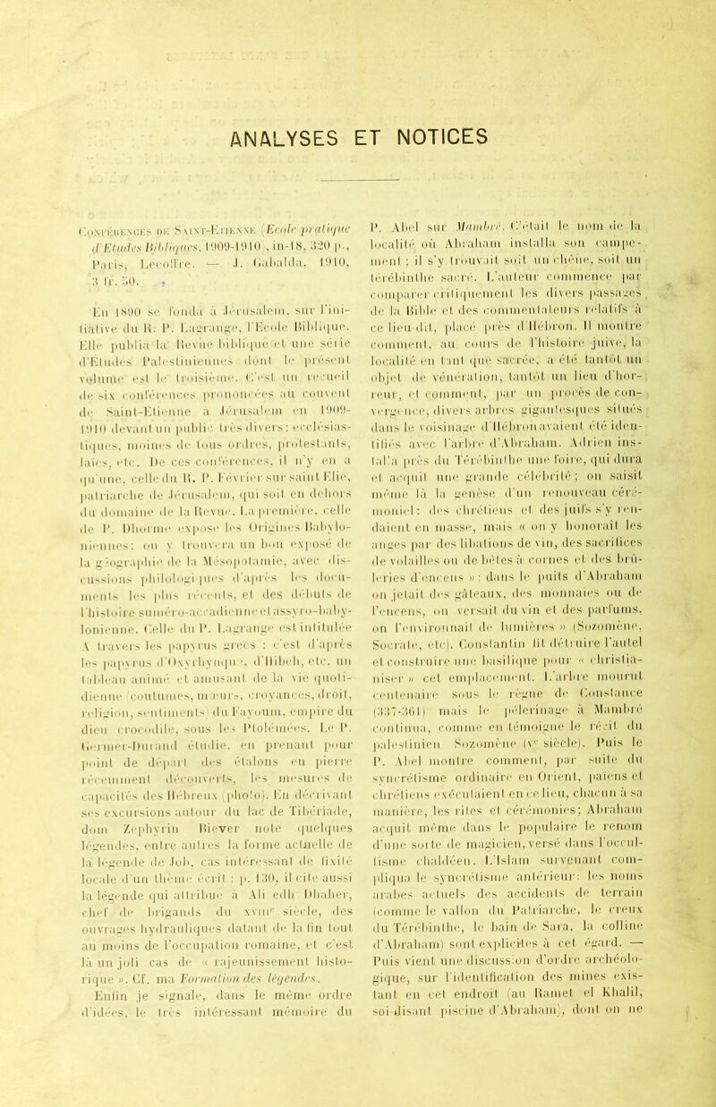 ANALYSES ET NOTICES CoM ICHK.NCKS l)K IM-I'l ITK.N-NK Ecolc [irathllU’ ,ri-:iude>< liihtiiliics, l',)09-l'.M() , iii-18, :i20 p., IjCconVc. — .1. (iiilialila, I'.MO, :i IV. aO. . Kn 1S',)() .sc I'oiula a .Icriisaleiii, sur I'ini- lialive ilu li. 1*. l.aLraiif^e, liililciuc. I'.llc pulilia la Itcvuo liililiquc cl unc sciic iriAtudcs I’alcsliiiieimc.s lUuil Ic |ucscnl volume c^l Ic iroisiemc. (icsl tin l■cl■llcil (l(‘ si.v cuiirciciiccs pronoma'cs an coinciil lie Saiul-Kliciine a .li ru.salcm cn lOO'.t- I'.i I (I (Icvaiil nil pulili'' Irl'S di\ ei s : ccclc.sias- liqucs, iniiiiics dc lulls iirdi'cs, piadcsianis, laics, cic. lie I’cs conlV'ccnccs. II n'y cii a ipi tilie, colic dll II. 1’. I' c \ I'icr siir saiIII I'.lic, pali'iari lie dc .Icnisalcin, ([ui sidl on didiors dll doiiiaiiic do la llcviic. l.a premiere, cellc do I’. Iiliuriiic l•\pllsc Ics (Irioiiics llaliylo- iiiciiiics: oil > tromcra iiii lum I'.Nposi’ dc la i; ■o^rajdiic di' la .M6su|iolamio, avoc dis- riissioiis pliilidii;;i pu'S d apres Ics docii- mciils Ics pill'' ii'm ciiIs, el des di'dillls do 1 liisli'irc sumcro-aiaaidioiiiic cl assyro-lialiy- loniciiiio. Colic dll I’. I.ai;rani;c csl iiililiilcc A lianors Ics papyrus orocs : c osl d apres les papyrus (ru.wrliympi ■, d llilicli, c|c. uii 1 ildcaii aiiiiiic cl amii^aiil. do la \ic qiioli- dieiiiic Ciiiilumos, m;ciii '., croyaiiccs, droil. rclii.'ion, sciilimeiil- dii I'ayoum, empire du ilioii i rociidilc, sous les I’tolciimcs. I.'‘ 1’. licrmcr-Diiraiid oliidie, on iirciiaiil puiir pidiil do dcparl des claloiis cii piorro n'rciiimenl di'-coiivcrls, les nicsiircs do capacilcs lies Iltdireu.x (pliolo). liii dr'crivaiil scs excursions aiilour du lac do Tihdriade, dmii Zcphyriii lliever note qiiolqiies li'^'oiidcs, eiilro aiilres la rorme acliicllo do la Icfjcndo do .loll, cas iiili'Tcssanl do lixilV locale d’uii llii'iiic I'cril : p. CIO, ilcilcaussi la legciidc qiii allriliuc a Ali odli lilialior, cliol' dc liri^ands du xviii'i sicrio, des oiivraL'OS liydraiiliqucs dataiil dc la liii loul au moiiis do roccupalioii nirnaine, cl e'est la un joli cas dc a lajeiiiiissemcnl liislo- rique ». Cf. ma I'onnalion des leijcndrs. Enliu je sigiialc, dans le memc ordre d'idccs, lo tri'S intoressani mi'moiro du 1*. Alicl siir Mdiidire. C‘('dail le nom dc la liicalili' (III .\hraliani inslaila son ram|io- mcnl : il s'y Ironvail soil un idicne, soil un Icreliinllie sacn-. 1,'aiilenr commence par comparer criliquonieni Ics divers passages, d(' la liililc cl des commenlaleiirs rdalil's a ce licu-dil, place pres d'llcliron. II inonlre conimeni, au coiirs do I’liisloirc juivc, la loralilc cn l inl qiic sacree, a eld lanlol un olijcl dc veneralion, tanidl nii lieu d'lior- renr, cl commcnl, par un proces de con- vergence, divers arhres giganlcsipics silucs dans le voisinauc d llclironavaienl cIc iden- lilii'S avee I'arlirc dWliraliam. Adrien ins- laCa pri'S du Tcn'diinllic unc I'oire, qui dura (d acipiil unc grande cclidirilc; on saisil iiicnie la la genese d'nn renouveau cer;'- nionicl; des (dirclicns ed des juilssy ren- daienl on masse, iiiais « on y lionorail les anges par des lilialions de vin, des sacrilices de volailles on dehclesa comes i.d, des lu ii- Icries ircncens »: dans Ic puils d .Miraliam on jelail des galcaux, des monnaics on dc rcnceiis, on versail du\in cl des [larlums, on rcnviroiinail dc liimicrcs » (So/omcnc, Socralc, (dc). I'.onslanlin lildidriiirc I’aiilel el (•oiislrnire line hasiliipie iiour « idirislia- niscr I) cel eni|ilaccnicnl. I. arlirc moiiriil ccniimairc sous Ic rijgne dc l.oiislance (:j:i7-:il)l) mais Ic pi’derinage a Mamlm’ continiia, coiiime on Idmoignc le rcjil du |ialcslinicn So/,oni(''iie (v sii-cle). I’uis le 1>. Aliid monire conimeni, par siiilc du synert'disme ordinaire en Oricnl, paiens el clindiciis cx(';ciilaienl en ce lieu, cliaciin a sa niani(''re, les riles el ceiadnonics; Aliraliani ac(|uil nicrnc dans 1(‘ jiopiilairc le r(‘nom d'liiic soldo de magicicn, vers(‘ dans l occnl- lisnic (liald(''en. I,'Islam survcnanl coni- pliqiia le syncriHisme anir'rienr: Ics noiiis aralies aiduels des accidcnis dc terrain (coniine le vallon du I’alriarclic, le crciix du T(ii((diinllic, Ic liain dc Sara, la collinc d’Aliraliam) soul cxplicilcs a cel ('gard. — Puis vienl unc discussion d’ordre aiclieolo- gi([ue, sur ridenlificalioii des mines exis- lanl en cel endroil (au liamel el Klialil, soi-disant piscine ilWbralianV, doni on iie