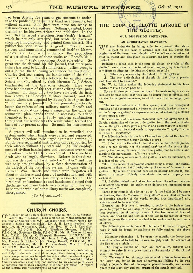 \ -&■} -■ -- \jZ>\ -T NOy 1 Vs* \ llU' ' |j/ \ . V -+*®4- . / had been striving for tears to get someone to under- take the publishing of military band arrangements, but without success. Publishers were none too ready to risk money on such a venture. Nothing daunted, Boose decided to be his own printer and publisher. In the year 1845 he issued a sel action from Verdi’s “ Ernani,” which he not only arrarged, but wrote the parts on stone for lithographing, a ad printed them himself. His publication soon attracted a good number of sub- scribers, and immediately commended itself to Messrs. Boosey and Co., who undertook the production of a periodical issue of these works as “Boose’s Mili- tary Journal,” 1846, appointing Boose sole editor. So great was the demand far this journal, that other pub- lishers hastened to launch similar craft. Jullien brought out a journal the following year under the direction of Charles Godfrey, senior! the bandmaster of the Cold- stream Guards. This was followed by an effort from Schott and Co., edited py their kinsman, A. J. Schott, bandmaster of the Grenadier Guards. Here were three bandmasters of th: foot guards editing rival pub- lications. Of these, only two have survived, the first, now known as “Boosey’s Military Journal,” and the second which was acqui ed by Boosey’s in 1857 as their “Supplementary Journa .” These journals practically began the reform of our military music. Boose’s and Jullien’s publications b< ing arranged on the same in- strumental plan, bands found it necessary to adapt themselves to it, and ;l fairly uniform combination throughout our service wis the result, which formed the basis of our present syst :m. So much for instrumental reform. A greater evil still : emained to be remedied—the system under which bai ds were raised and supported. The chief objections to be urged against this were: (1) Bands were regimental institutions only; supported by their officers without ai y state aid. (2) The employ- ment of civilian bandm: sters and bandsmen over whom the authorities had littl: or no control. These we have dealt with at length, el sewhere. Reform in this direc- tion was delayed until 1 /ell into the “ fifties,” and then was only brought abou , by a clear demonstration of the defects of the preva ling system. It came with the Crimean War. Bands and music were forgotten all about in the hurry and scurry of mobilisation, and with many regiments there was every reason for it. The hired civilian bandmasters and bandsmen claimed their discharge, and many bajids were broken up in this way. In short, the whole of our military music was completely disorganised. (To be\ continued.) CHURCH CHOIRS. ON October 19, at 42 Berners Street, London, Mr. G. A. Stanton, A.R.C.M., F.I.G.C.M.,/read a paper on “Management and Training of Church Choirs. ’ Amongst those present were : Dr. Churchill Sibley (in the chiir), Dr. J. H. Lewis (warden), the Rev. Dr. H. Whittaker, ] I.D., the Rev. W. J. J. Cornelius, A.K.C.L., F.I.G.C.M,, M *. T. Westlake Morgan, F.R.S.L., F.I.G.C.M., Professor Elwi 1, F.I.G.C.M., Mr. H. Travel's Adams, B.A., T.C.D., Mr. A. C. Chappell Haverson, F.I.G.C.M., Mr. Reginald Dix, F.I.G.C.M., Mr. John J. Dalgliesh, F.I.G.C.M., Mr. Thomas D. Richards, Mr. George Howell, F.I.G.C.M., Mr. Oscar Mannheimer, Mr. i I. Portman-Lewis, Mrs. H. Doyle, A.I.G.C.M., Miss L. Bowell, L.V.C.M. The general discussion which ensued was of a most interesting it is hoped that during the coming ade for a few other debates of a prac- and helpful character, and year arrangements may be ir Church Musicians may help on matters immediately conr of the lecture and discussion tical nature, in which the r lembers of the Incorporated Guild of one another by an exchange of views ected with their profession, A report will appear shortly. I THE COUP DEvQLOTTE (STROKE OF THEf GLOTTIS). OUR DISCUSSION CONTINUED. AN AUTHORITATIVE STATEMENT. \T7E are fortunate in being able to approach the above V V subject on the basis of assured fact; for M. Garcia the originator of the term “ coup de glotte” has left us a definition of what he meant and also given us instructions how to acquire the “ attack.” Definition: What then is the coup de glotte, or stroke of the glottis? An answer can be found to our inquiry, by a reference to “ Hints on Singing ” by Manuel Garcia, page 13 : “ Q. What do you mean by the ‘stroke’ of the glottis? A. The neat articulation of the glottis that gives a precise and clean start to a sound.” Dr. W. A. Aikin makes the following statement in his book entitled “The Voice,” page 65 : “ By a still stronger approximation of the cords so tight a stric- ture can be produced, that they are no longer free to vibrate, and a state of strangulation ensues, in which the air can no longer pass out. “The sudden relaxation of this spasm, and the consequent bursting of the compressed air between the cords, is what is known as the ‘ coup de glotte,’ an injurious method of obtaining a strong attack upon a note.” It is obvious that the above statement does not agree with M. Garcia’s definition of the coup de glotte, for “the neat articula- tion of the glottis that gives a precise and clean start to a sound ” does not require the vocal cords to approximate “tightly” so as to cause a “stricture.” The following letter to the late Charles Lunn, dated October 28, 1902, clearly expresses Signor Garcia’s views : “1. I do insist on the attack; but it must be the delicate precise action of the glottis, not the brutal pushing of the breath that goes by that name, fit only to tear the glottis, not to rectify and regulate the movements. (Italics are mine.) “2. The attack, or stroke of the glottis, is not an invention, it is a fact of nature. “3. In the series of explosions constituting a sound, the initial explosion is the one that I designate by the name of ‘ stroke of the glottis.’ My merit or demerit consists in having noticed it, and given it a name. Nobody who starts the voice properly can eschew it. “4. I distinguished the first explosion from the others, because as it starts the sound, its qualities or defects are impressed upon the emission.” There is nothing in this letter to justify the belief held by some authorities, that the “stroke of the glottis ” is a violent explosion or bursting asunder of the cords, setting free imprisoned air, which is said to be injurious. Preparation: It is very interesting to notice in the instructions given to prepare for and acquire the “attack,” Garcia recognised that conservation of energy is one of the fundamental laws of nature, and that the application of this law in the matter of voice emission means that maximum effect is to be obtained by minimum of effort. The following extracts from M. Garcia’s “ Hints on Singing,” page 9, will be found by students to fully confirm the above statement: “Muscular relaxation: 1. To open the mouth, the lower jaw should be allowed to fall by its own weight, while the corners of the lips retire slightly .... “The tongue should be loose and motionless, without any attempt to raise it at any extremity: the muscles of the throat should be relaxed. “2. We cannot too strongly recommend extreme looseness of the lower jaw, for on its ease of movement (falling by its own weight) depends that of the organs placed beneath, and conse- quently the elasticity and mellowness of the eounde emitted.”