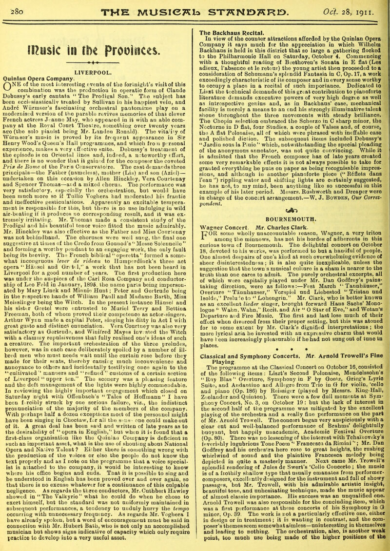 (Husic in tlx Provinces. LIVERPOOL. Quinlan Opera Company. rVNE of the most iuteresting events of the fortnight’s visit of this 's>' combination was the prodnotion in operatic form of Olande Debussy's early cantata “ The Prodigal Son. The subject has been ecclesiastically treated by Sullivan in his happiest vein, and Andr6 Wiirmser’s fascinating orchestral pantomime play on a modernised version of the parable revives memories of that olever French actress Jt anne May, who appeared in it with an able com- pany at the Royal Court Theatre, something over twenty years ago (the solo pianist being Mr. Landon Ronald). The vita'Ry of Wurmser’s music is proved by its frequent appearance in Sir Henry Wood's Queen's Hall programmes, and which from personal experience, makes a very effective suite. Debussy’s treatment of the episode is on Oriental lines and, indeed, a noteworthy effort, and there is no wonder that it gained for the composer the coveted Prix de Borne of the Paris Conservatoire. The cast demands three principals—the Father (namelees), mother (Lia) and son (Aziel) — undertaken on this occasion by Allen Hinckley, Vera Courtenay and Spencer Thomas—and a mixed chorus. The performance was very satisfactory, especially the orchestration, but would have been much more so if Tullio Voghera had moderated his frantic and ineffective gesticulations. Apparently an excitable tempera- ment is responsible for this, but there is no use indulging in wild air-beatiug if it produces no corresponding result, and it was ex- tremely irritating. Mr. Thomas made a consistent study of the Prodigal and his beantifnl tenor voice fitted the music admirably. Mr. Hinckley was also effective as the Father and Miss Courtenay was not behindhand. The choruses were well sung, the final one BUggestive at times of the Credo from Gounod’s “ Messe Solennelle” and forming a worthy pendant to an engaging work, the only fault being its brevity. The French biblical “operetta formed a some- what incongruous lever de rideau to Humperdinck’s three act opera “ Hansel and Gretel, a work that has not been heard in Liverpool for a good number of years. The first production here was under the auspices of the Carl Rosa Company and conductor- ship of Leo Feld in January, 1895, the name parts being imperson- ated by Mary Linck and Minnie Hunt; Peter and Gertrude being in the respective hands of William Panll and Madame Barth, Miss Meisslicger being the Witch. In the present instance Hansel and his sister Gretel were entrusted to Muriel Terry and Bettina Freeman, both of whom proved their competence as actor-singers. Arthur Wynn made a capital Peter, singing his ditty in Act I with great gusto and distinct enunciation. Vera Courtney was also very satisfactory as Gertrude, and Winifred Mayes inv.sted the Witch with a clammy repulsiveness that fully realised one’s ideas of such a creature. The important orchestration of the three preludes, however, was in each case deliberately spoiled by a number of ill- bred men who must needs wait until the curtain rose before they made for their seats, thereby causing much inconvenience and annoyance to others and incidentally testifying once again to the “cultivated manuers and “refined customs of a certain section of Liverpool “ upper ten.” The scenery was a pleasing feature and the deft management of the lights were highly commendable. In reviewing the highly important engagement which closed on Saturday night with Offenbach’s “Tales of Hoffmann I have been forcibly struck by one serious failure, viz., the indistinct pronunciation of the majority of the members of the company. With perhaps half a dozen exceptions most of the personnel might have been siDging in Choctaw, for all the sense one could make out of it. A great deal has been said and written of late years as to the desirability of “ opera in English, but when it is found that a first-class organisation like the Quinlan Company is deficient in such an important asset, what is the use of shouting about National Opera and Native Talent ? Either there is something wrong with the production of the voices or else the people do not know the text properly and as I note on the programme that a voice special- ist is attached to the company, it would be interesting to know where his office begins and ends. That it is possible to sing and be understood in English has been proved over and over again, so that there is no excuse whatever for a continuance of this cnlpable negligence. As regards the three conductors, Mr. Cnthbert Hawley Bhowed in “ The Valkyrie  what he could do when he chose to exert himself, but the standard was not uniformly maintained in subsequent performances, a tendency to uudnly hurry the tempo occurring with unnecessary frequency. As regards Mr. Voghera I have already spoken, but a word of encouragement must be said in connection with Mr. Hubert Bath, who is not only an accomplished musician but shows signs indicative of capacity which only require practice to develop into a very useful asset. The Backhaus Recital. In view of the counter attractions afforded by the Quinlan Opera Company it says much for the appreciation in which Wilhelm Backhaus is held in this district that so large a gathering flocked to the Philharmonio Hall on Saturday, October 4. Commencing with a thoughtful reading of Beethoven’s Sonata in E flat (Les adienx, l’absence et le retour) the young artist then proceeded to a consideration of Schumann’s splendid Fantasia in C, Op. 17, a work exceedingly characteristic of its composer and in every sense worthy to occupy a place in a recital of such importance. Dedicated to Liszt the technical demands of this great contribution to pianoforte literature demands executive powers of very high degrte as well as introspective genius and, as in Backhaus’ case, mechanical facility is merely a means to an end his strongly illuminative talent shone throughout the three movements with steady brilliance. The Chopin selection embraced the Scherzo in C sharp minor, the Nocturne in D flat, four Studies, a couple of Vaises and, of course, the A flat Polonaise, all of which were phrased with ineffable ease and polished diction. The subsequent items included Debussy’s “ Jardin sous la Piuie which, notwithstanding the special pleading of the anonymous annotator, was not quite convincing. While it is admitted that the French composer has of late years created some very remarkable effects it is not always possible to take for granted everything he puis on paper as being recognisable impres- sions, and although in another pianoforte piece (“ R6flets dans l’eau ’’) rippling water and shifting lights are certainly suggested, he has not, to my mind, been anything like so successful in this example of his later period. Messrs. Rushworth and Dreaper were in charge of the concert arrangement.—W. J. Bowden, Our Corres- pondent. BOURNEMOUTH. Wagner Concert. Mr. Charles Clark. FOR some wholly nnaccountable reason, Wagner, a very triton among the minnows, has not his hordes of adherents in this curious town of Bournemouth. The delightful concert on October 18, devoted to his works, was performed to but a handful of people. One almost despairs of one's kind at such overwhelming evidence of sheer disinterestedness; it is also quite inexplicable, unless the suggestion that the town's musical culture is a sham is nearer to the truth than one cares to admit. The purely orchestral excerpts, all of which were capitally played under Mr. Dan Godfrey’s pains- taking direction, were as follows:—Fest March “ Tannhauser, Overture “ Tannhanser, Vor.spiol nnd Liebestod “ Tristan nnd Isolde, Prelude to “ Lohengrin.” Mr. Clark, who is better known as an excellent lieder singer, brought forward Hans Sachs' Mono- logue “ Wahn, Wahn, Recit. and Air “ O Star of Eve, and Wotan’s Departure and Fire Musio. The first and last lose much of their effect when divorced from their proper setting, bat this was atoned for to some extent by Mr. Clark's dignified interpretations ; the more lyrical aria he invested with an expressive charm that would have teen increasingly pleasurable if he had not sung out of tune tn places. * * * Classical and Symphony Concerts, Mr. Arnold Trowell’s Fine Playing The programme at the Classical Concert on October 16, consisted of the following items : Liszt’s Second Polonaise, Mendelssohn’s “ Rny Bias Overture, Symphony in F by Goetz, Grieg’s Lyric Suite, and Andantino and Allegro from Trio in G for violin, 'cello and piano (Op. 186) by Reissiger (played by Messrs. King-Hall, Zaelander and Quinton). There were a few dull moments at Sym- phony Concert, No. 3, on October 19 : but the lack of interest in the second half of the programme was mitigated by the excellent playing of the orchestra and a really fine performance on the part of Mr. Arnold Trowell. The concert began very auspiciously with a clear cut and well-balanced performance of Brahms’ delightfully buoyant, but happily unacademic, Academic Festival Overture (Op. 80). There was no lessening of the interest with Tchalisoveky’s feverishly lugubrious Tone Poem “ Francesca da Rimini  ; Mr. Dan Godfrey and his orchestra here rose to great heights, the rnshing whirlwind of sound and the plaintive Francesca melody being depicted in quite a masterly manner. Next came Mr. Trowell’s splendid rendering of Jules de Swert’s 'Cello Concerto ; the music is of a frothily shallow type that usually emanates from performer- composers, excellently designed for the instrument and full of showy passages, bnt Mr. Trowell, with his admirable artistio insight, beautiful tone, and unhesitating technique, made the music appear of almost classic importance. His success was an unqualified one. Arnold Trowell was also responsible for the concluding item, which was a first performance at these concerts of his Symphony in G minor, Op. 39. The work is not a particularly effective one, either in design or in treatment; it is wanting in contrast, and the com- poser’s themes seem somewhat aimless—uninteresting in themselves and leading to nothing. The orchestration, also, is another weak point, too ranch use being made of the higher positions of the