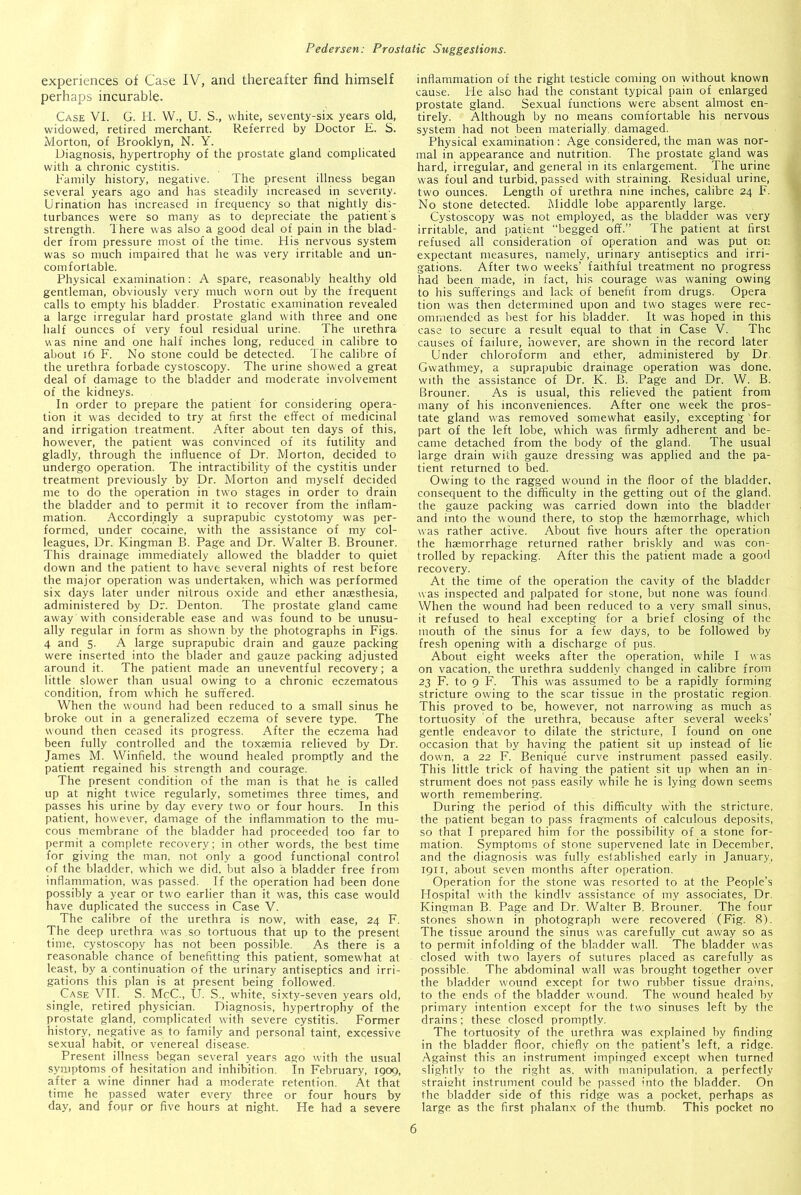 experiences of Case IV, and thereafter find himself perhaps incurable. Case VI. G. H. W., U. S., white, seventy-six years old, widowed, retired merchant. Referred by Doctor E. S. Morton, of Brooklyn, N. Y. Diagnosis, hypertrophy of the prostate gland complicated with a chronic cystitis. Family history, negative. The present illness began several years ago and has steadily increased in severity. Urination has increased in frequency so that nightly dis- turbances were so many as to depreciate the patient's strength. There was also a good deal of pain in the blad- der from pressure most of the time. His nervous system was so much impaired that he was very irritable and un- comfortable. Physical examination: A spare, reasonably healthy old gentleman, obviously very much worn out by the frequent calls to empty his bladder. Prostatic examination revealed a large irregular hard prostate gland with three and one half ounces of very foul residual urine. The urethra was nine and one half inches long, reduced in calibre to about 16 F. No stone could be detected. The calibre of the urethra forbade cystoscopy. The urine showed a great deal of damage to the bladder and moderate involvement of the kidneys. In order to prepare the patient for considering opera- tion it was decided to try at first the effect of medicinal and irrigation treatment. After about ten days of this, however, the patient was convinced of its futility and gladly, through the influence of Dlr. Morton, decided to undergo operation. The intractibility of the cystitis under treatment previously by Dr. Morton and myself decided me to do the operation in two stages in order to drain the bladder and to permit it to recover from the inflam- mation. Accordingly a suprapubic cystotomy was per- formed, under cocaine, with the assistance of my col- leagues, Dr. Kingman B. Page and Dr. Walter B. Brouner. This drainage immediately allowed the bladder to quiet down and the patient to have several nights of rest before the major operation was undertaken, which was performed six days later under nitrous oxide and ether anaesthesia, administered by Dr. Denton. The prostate gland came away with considerable ease and was found to be unusu- ally regular in form as shown by the photographs in Figs. 4 and 5. A large suprapubic drain and gauze packing were inserted into the blader and gauze packing adjusted around it. The patient made an uneventful recovery; a little slower than usual owing to a chronic eczematous condition, from which he suffered. When the wound had been reduced to a small sinus he broke out in a generalized eczema of severe type. The wound then ceased its progress. After the eczema had been fully controlled and the toxaemia relieved by Dr. James M. Winfield, the wound healed promptly and the patient regained his strength and courage. The present condition of the man is that he is called up at night twice regularly, sometimes three times, and passes his urine by day every two or four hours. In this patient, however, damage of the inflammation to the mu- cous membrane of the bladder had proceeded too far to permit a complete recovery; in other words, the best time for giving the man, not only a good functional control of the bladder, which we did. but also a bladder free from inflammation, was passed. If the operation had been done possibly a year or two earlier than it was, this case would have duplicated the success in Case V. The calibre of the urethra is now, with ease, 24 F. The deep urethra was so tortuous that up to the present time, cystoscopy has not been possible. As there is a reasonable chance of benefit-ting this patient, somewhat at least, by a continuation of the urinary antiseptics and irri- gations this plan is at present being followed. Case VII. S. McC., U. S., white, sixty-seven years old, single, retired physician. Diagnosis, hypertrophy of the prostate gland, complicated with severe cystitis. Former history, negative as to family and personal taint, excessive sexual habit, or venereal disease. Present illness began several years ago with the usual symptoms of hesitation and inhibition. In February, 1909, after a wine dinner had a moderate retention. At that time he passed water every three or four hours by day, and four or five hours at night. He had a severe inflammation of the right testicle coming on without known cause. He also had the constant typical pain of enlarged prostate gland. Sexual functions were absent almost en- tirely. Although by no means comfortable his nervous system had not been materially, damaged. Physical examination: Age considered, the man was nor- mal in appearance and nutrition. The prostate gland was hard, irregular, and general in its enlargement. The urine was foul and turbid, passed with straining. Residual urine, two ounces. Length of urethra nine inches, calibre 24 F. No stone detected. Middle lobe apparently large. Cystoscopy was not employed, as the bladder was very irritable, and patient “begged off.” The patient at first refused all consideration of operation and was put or: expectant measures, namely, urinary antiseptics and irri- gations. After two weeks’ faithful treatment no progress had been made, in fact, his courage was waning owing to his sufferings and lack of benefit from drugs. Opera tion was then determined upon and two stages were rec- ommended as best for his bladder. It was hoped in this case to secure a result equal to that in Case V. The causes of failure, however, are shown in the record later Under chloroform and ether, administered by Dr. Gwathmey, a suprapubic drainage operation was done, with the assistance of Dr. K. B. Page and Dr. W. B. Brouner. As is usual, this relieved the patient from many of his inconveniences. After one week the pros- tate gland was removed somewhat easily, excepting for part of the left lobe, which was firmly adherent and be- came detached from the body of the gland. The usual large drain with gauze dressing was applied and the pa- tient returned to bed. Owing to the ragged wound in the floor of the bladder, consequent to the difficulty in the getting out of the gland, the gauze packing was carried down into the bladder and into the wound there, to stop the haemorrhage, which was rather active. About five hours after the operation the haemorrhage returned rather briskly and was con- trolled by repacking. After this the patient made a good recovery. At the time of the operation the cavity of the bladder was inspected and palpated for stone, but none was found. When the wound had been reduced to a very small sinus, it refused to heal excepting for a brief closing of the mouth of the sinus for a few days, to be followed by fresh opening with a discharge of pus. About eight weeks after the operation, while I was on vacation, the urethra suddenly changed in calibre from 23 F. to 9 F. This was assumed to be a rapidly forming stricture owing to the scar tissue in the prostatic region. This proved to be, however, not narrowing as much as tortuosity of the urethra, because after several weeks’ gentle endeavor to dilate the stricture, I found on one occasion that by having the patient sit up instead of lie dowm, a 22 F. Benique curve instrument passed easily. This little trick of having the patient sit up when an in- strument does not pass easily while he is lying down seems worth remembering. During the period of this difficulty with the stricture, the patient began to pass fragments of calculous deposits, so that I prepared him for the possibility of a stone for- mation. Symptoms of stone supervened late in December, and the diagnosis was fully established early in January, 1911, about seven months after operation. Operation for the stone was resorted to at the People’s Hospital with the kindlv assistance of my associates, Dr. Kingman B. Page and Dr. Walter B. Brouner. The four stones shown in photograph were recovered (Fig. 8). The tissue around the sinus was carefully cut away so as to permit infolding of the bladder wall. The bladder was closed with two layers of sutures placed as carefully as possible. The abdominal wall was brought together over the bladder wound except for two rubber tissue drains, to the ends of the bladder wound. The wound healed by primary intention except for the two sinuses left by the drains; these closed promptly. The tortuosity of the urethra was explained by finding in the bladder floor, chiefly on the patient’s left, a ridge. Against this an instrument impinged except when turned slightly to the right as. with manipulation, a perfectly straight instrument could be passed into the bladder. On the bladder side of this ridge was a pocket, perhaps as large as the first phalanx of the thumb. This pocket no