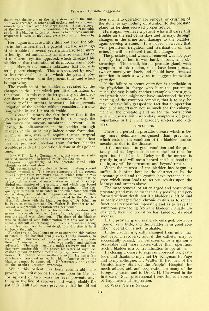 doubt was the origin of the large stone, while the small ones were recessed in other small pockets and were ground smooth by contact with the large stone. Since removal of the stone the patient’s condition has been reasonably good. His bladder holds from four to five ounces and his frequency is twice at night and every two or four hours by day. Here again is a case a little different from the oth- ers in the features that the patient had had warnings of his trouble for several years which had been more or less ignored until finally an intense exacerbation of a subacute cystitis appeared, which damaged his bladder so that restoration of its mucosa was impos- sible, although the muscle substance had not ma- terially been changed. This is evidenced by more or less reasonable control which the patient pos- sesses over urination, at the present time, and which is improving. The condition of the bladder is revealed by the changes in the urine which permitted formation of the stone. In this case the irregularity of the blad- der floor is a great misfortune combined with the tortuosity of the urethra, because the latter prevents irrigation of the bladder without considerable irrita- tion, which in itself is not desirable. This case illustrates the fact further that if the golden period for an operation is lost, namely, the time when the mucous membrane is restorable to health, the inflammation in the bladder through changes in the urine may induce stone formation, which, in turn, may well require further surgical aid, whereas, in ordinary circumstances, the patient may be promised freedom from further bladder trouble, provided the operation is done at this golden time. Case VIII. L. S., German, white, sixty-five years old, married, musician. Referred by Dr. M. Axelrod. Diagnosis, hypertrophy of the prostate gland with chronic cystitis and stone. This patient speaks a dialect of German, making a good history impossible. The severe symptoms of his present illness began fully two years ago, at which time he was examined by a physician with so much suffering that he refused all instrumental investigation in the office, except digital examination of the prostate gland which was found to be large, regular, bulging, and pulsating. The fre- quency with which he urinated in the office combined with excruciating pain, made the diagnosis of stone in the blad- der easy. He was accordingly admitted to the People’s Hospital, where with the kindly services of Dr. Kingman B. Page, as consultant and Dr. Walter B. Brouner as as- sistant, a suprapubic operation was performed. A stone, weighing, twelve hours after operation, 972 grains, was easily removed (see Fig. n), and then the prostate gland was taken out. The floor of the bladder was so thickened with inflammation that this was a rea- sonably difficult undertaking, the mucous membrane being almost leathery over the prostate gland and distinctly hard to break through. For the twenty-four hours prior to operation this patient urinated in the hospital nearly every twenty minutes, to the great disturbance of other patients on the private floor. A suprapubic drain tube was applied and packing adjusted. The patient made a quick recovery and is to- day very comfortable. He passes his water at night oc- casionally two or three times and by day from two to five hours. The calibre of his urethra is 20 F. He has a few drachms of residual urine, but his inflammation in the bladder cannot be remedied. Unfortunately the calibre of the urethra prevents cystoscopy. While this patient has been considerably im- proved, the irritation of the stone upon his bladder for upward of two years for ever prevents any- thing in the line of recovery. It was probably the patient’s fault two years previously that he did not then submit to operation for removal or crushing of the stone, to say nothing of attention to the prostate gland, as he then received proper advice. Here again we have a patient who will carry this trouble for the rest of his days and he may, through changes in the urine and damage to the bladder, again develop a stone. It is hoped, however, that with persistent irrigation and sterilization of the urine, he will be relieved from this danger. The prostate gland which I removed was not par- ticularly large, but it was hard, fibrous, and ob- structing. This small, fibrous prostate gland, with symptoms of obstruction, must have been present two or more years back, and should have attracted attention in such a way as to suggest immediate operation. If the failure to secure operation is ascribable to the physician in charge who hurt the patient so much, the case is only another example where a gen- eral practitioner might not have understood the true meaning of the symptom complex, that is to say, he may not have fully grasped the fact that an operation should be undertaken not so much for the enlarge- ment of the prostate gland as for the obstruction which it causes, with secondary symptoms of grave importance in the urine, bladder, ureters, and kid- neys> CONCLUSIONS. There is a period in prostatic disease which is be- ing more definitely recognized than previously which rests on the condition of the bladder mucous membrane due to the disease. If the mucosa is in good condition and the pros- tate gland has begun to obstruct, the best time for operation is at hand. Delay until the mucosa is greatly injured will mean hazard and likelihood that the injury will be permanent and beyond repair. When the mucosa of the bladder has begun to suffer, it is often because the obstruction by the prostate gland and the cystitis have reached a de- gree which soon leads to serious results upon the kidneys and ureters above. The mere removal of an enlarged and obstructing prostate gland may be mechanically possible and per- formed without death, but if a bladder is left behind so badly damaged from chronic cystitis as to render functional restoration impossible and as to leave the symptoms proceeding from the bladder virtually un- changed, then the operation has failed of its ideal success. If the prostate gland is merely enlarged, obstructs none or very little, and the bladder is in good con- dition, operation is not justifiable. If the bladder is greatly changed from inflamma- tion beyond recovery, and if the catheter may be successfully passed, in most cases office irrigation is preferable and more conservative than operation. Such a bladder is a contraindication to operation. In closing I desire to express appreciation, grati- tude, and thanks to my chief Dr. Kingman B. Page and to my colleague, Dr. Walter B. Brouner, of the Genitourinary Staff of the People’s Hospital, for much advice, aid, and cooperation in many of the foregoing cases, and to Dr. C. H. Chetwood in the first case. Such professional friendship is a source of happiness and inspiration. 45 West Ninth Street.