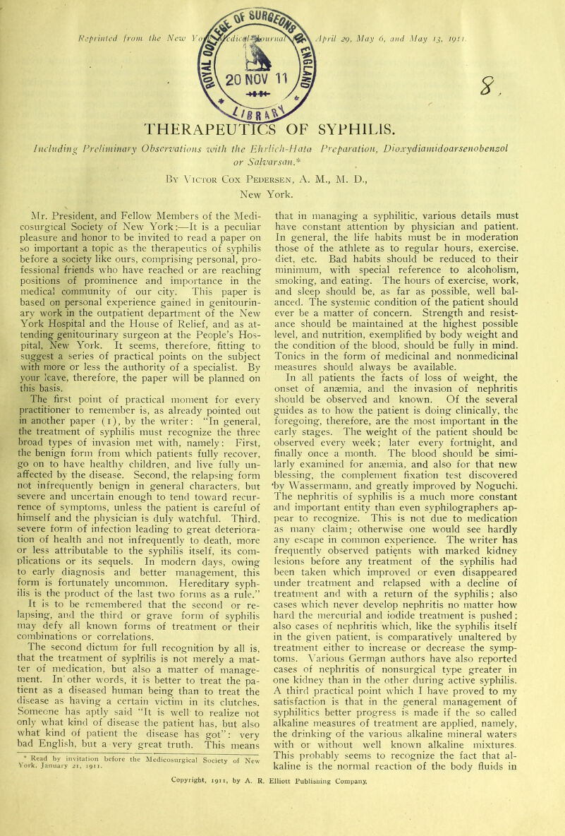 April 29, May 6, and May 13, 1g.11. Including Preliminary Observations with the Ehrlieh-Hata Preparation, Dioxydiamidoarsenobenzol or Salvorsan* By Victor Cox Pedersen, A. M., M. D., New York. Mr. President, and Fellow Members of the Medi- cosurgical Society of New York:—It is a peculiar pleasure and honor to be invited to read a paper on so important a topic as the therapeutics of syphilis before a society like ours, comprising personal, pro- fessional friends who have reached or are reaching positions of prominence and importance in the medical community of our city. This paper is based on personal experience gained in genitourin- ary work in the outpatient department of the New York Hospital and the House of Relief, and as at- tending genitourinary surgeon at the People’s Hos- pital, New York. It seems, therefore, fitting to suggest a series of practical points on the subject with more or less the authority of a specialist. By your leave, therefore, the paper will be planned on this basis. The first point of practical moment for every practitioner to remember is, as already pointed out in another paper (1), by the writer: “In general, the treatment of syphilis must recognize the three broad types of invasion met with, namely: First, the benign form from which patients fully recover, go on to have healthy children, and live fully un- affected bv the disease. Second, the relapsing form not infrequently benign in general characters, but severe and uncertain enough to tend toward recur- rence of symptoms, unless the patient is careful of himself and the physician is duly watchful. Third, severe form of infection leading to great deteriora- tion of health and not infrequently to death, more or less attributable to the syphilis itself, its com- plications or its sequels. In modern days, owing to early diagnosis and better management, this form is fortunately uncommon. Hereditary syph- ilis is the product of the last two forms as a rule.” It is to be remembered that the second or re- lapsing, and the third or grave form of syphilis may defy all known forms of treatment or their combinations or correlations. The second dictum for full recognition by all is, that the treatment of syphilis is not merely a mat- ter of medication, but also a matter of manage- ment. In'other words, it is better to treat the pa- tient as a diseased human being than to treat the disease as having a certain victim in its clutches. Someone has aptly said “It is well to realize not only what kind of disease the patient has, but also what kind of patient the disease has got”: very bad English, but a very great truth. This means * Read by invitation before the Medicosurgical Society of New York, January 21, 1911. Copyright, ign, by A. R. that in managing a syphilitic, various details must have constant attention by physician and patient. In general, the life habits must be in moderation those of the athlete as to regular hours, exercise, diet, etc. Bad habits should be reduced to their minimum, with special reference to alcoholism, smoking, and eating. The hours of exercise, work, and sleep should be, as far as possible, well bal- anced. The systemic condition of the patient should ever be a matter of concern. Strength and resist- ance should be maintained at the highest possible level, and nutrition, exemplified by body weig-ht and the condition of the blood, should be fully in mind. Tonics in the form of medicinal and nonmedicinal measures should always be available. In all patients the facts of loss of weight, the onset of anaemia, and the invasion of nephritis should be observed and known. Of the several guides as to how the patient is doing clinically, the foregoing, therefore, are the most important in the early stages. The weight of the patient should be observed every week; later every fortnight, and finally once a month. The blood should be simi- larly examined for anaemia, and also for that new blessing, the complement fixation test discovered ■by Wassermann, and greatly improved by Noguchi. The nephritis of syphilis is a much more constant and important entity than even syphilographers ap- pear to recognize. This is not due to medication as many claim; otherwise one would see hardly any escape in common experience. The writer has frequently observed patients with marked kidney lesions before any treatment of the syphilis had been taken which improved or even disappeared under treatment and relapsed with a decline of treatment and with a return of the syphilis; also cases which never develop nephritis no matter how hard the mercurial and iodide treatment is pushed; also cases of nephritis which, like the syphilis itself in the given patient, is comparatively unaltered by treatment either to increase or decrease the symp- toms. Various German authors have also reported cases of nephritis of nonsurgical type greater in one kidney than in the other during active syphilis. A third practical point which I have proved to my satisfaction is that in the general management of syphilitics better progress is made if the so called alkaline measures of treatment are applied, namely, the drinking of the various alkaline mineral waters with or without well known alkaline mixtures. This probably seems to recognize the fact that al- kaline is the normal reaction of the body fluids in Elliott Publishing Company.