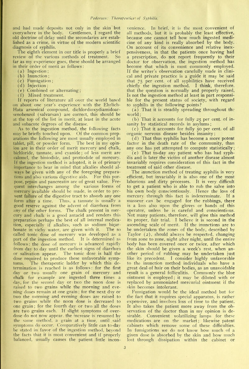 and had made deposits not only in the skin but everywhere in the body. Gentlemen, I regard the old doctrine of delay until the secondaries are estab- lished as a crime, in virtue of the modern scientific diagnosis of syphilis. The eighth element in our title is properly a brief review of the various methods of treatment. So far as my experience goes, these should be arranged in their order of merit as follows: (a) Ingestion; (b) Inunction; (c) Fumigation; (d) Injection; (e) Combined or alternating; (f) Mixed treatment. If reports of literature all over the world based on about one year’s experience with the Ehrlich- Hata arsenical compound, dichlordioxydiamidoar- senobenzol (salvarsan) are correct, this should be at the top of the list in merit, at least in the acute and subacute degrees of the disease. As to the ingestion method, the following facts may be briefly touched upon. Of the common prep- arations the following are most usually employed in tablet, pill, or powder form. The best in my opin- ion are in their order of merit mercury and chalk, bichloride, tannate, and cyanide; of less merit are calomel, the biniodide, and protiodide of mercury. If the ingestion method is adopted, it is of primary importance to bear in mind that alkalies should al- ways be given with any of the foregoing prepara- tions and also various digestive aids. For this pur- pose, pepsin and pancreatin are of great value. Fre- quent interchanges among the various forms of mercury available should be made, in order to pre- vent failure of the digestive tract to absorb any one form after a time. Thus, a tannate is usually a good reserve against the advent of diarrhoea from any of the other forms. The chalk present in mer- cury and chalk is a good antacid and renders this preparation perhaps the best of all internal medica- tion, especially if alkalies, such as sodium bicar- bonate in vichy water, are given with it. The so called tonic dose of mercury was developed as a part of the ingestion method. It is determined as follows: the dose of mercury is advanced rapidly from day to day until the earliest signs of diarrhoea or salivation appear. The tonic dose is half the dose required to produce these unfavorable symp- toms. The therapeutic ladder by which this de- termination is reached is as follows: for the first day or two usually one grain of mercury and chalk for example are ingested three times a day, for the second day or two the noon dose is raised to two grains while the morning and eve- ning doses remain at one grain ; for the next day or two the morning and evening doses are raised to two grains while the noon dose is decreased to one grain; for the fourth day or two all the doses are two grains each. If slight symptoms of over- dose do not now appear, the increase is resumed by the same method, a grain at a time, until said symptoms do occur. Comparatively little can to-dav he stated in favor of the ingestion method, beyond the facts that it is most convenient and if properly balanced, usually causes the patient little incon- venience. In brief, it is the most convenient of all methods, but it is probably the least effective, because one cannot tell how much ingested medi- cine of any kind is really absorbed by the body. On account of its convenience and relative inex- pensiveness, in that the patients once having had a prescription, do not report frequently to their doctor for observation, the ingestion method has become that which is most commonly employed. If the writer’s observation carefully made in clini- cal and private practice is a guide it may be said that 75 per cent, of all syphilitics have received chiefly the ingestion method. I think, therefore, that the question is normally and properly raised, Is not the ingestion method at least in part responsi- ble for the present status of society, with regard to syphilis in the following points? (a) That it is steadily spreading throughout the world ; (b) That it accounts for fully 25 per cent, of in- sanity by statistical records in asylums; (c) That it accounts for fully 50 per cent, of all organic nervous disease besides insanity; (d) That thus syphilis has become a more potent factor in the death rate of the community, than any one has yet attempted to compute statistically; (e) That to-day any patient who has had syph- ilis and is later the victim of another disease almost invariably requires consideration of this fact in the treatment of said other disease. The inunction method of treating syphilis is very efficient, but invariably it is also one of the most laborious and dirty processes. It is very difficult to get a patient who is able to rub the salve into his own body conscientiously. Hence the loss of mercury through this fact is indeterminate. If a masseur can be engaged for the rubbings, there is a loss also upon the gloves or hands of this operator, unless he is careful and conscientious. Not many patients, therefore, will give this method its proper, fair trial. I believe it is second in the ascending scale of merit. If the inunctions are to be undertaken the zones of the body, described by Taylor (2), should always be respected, changing from zone to zone, night after night, until the entire body has been covered once or twice, after which the skin should be given a week’s rest, when an- other period of rubbing may be undertaken just like its precedent. I consider highly unfavorable to the inunction method individuals who have a great deal of hair on their bodies, as an unavoidable result is a general folliculitis. Commonly the blue ointment is employed ; it may be diluted with or replaced by ammoniated mercurial ointment if the skin becomes intolerant. Fumigation would be the ideal method but for the fact that it requires special apparatus, is rather expensive, and involves loss of time to the patient. It also takes the patient more away from the ob- servation of the doctor than in my opinion is de- sirable. Convenient volatilizing lamps for these medications are on the market; likewise patent cabinets which remove some of these difficulties. In fumigations we do not know how much of a given dose is absorbed by the skin and how much lost through dissipation within the cabinet or