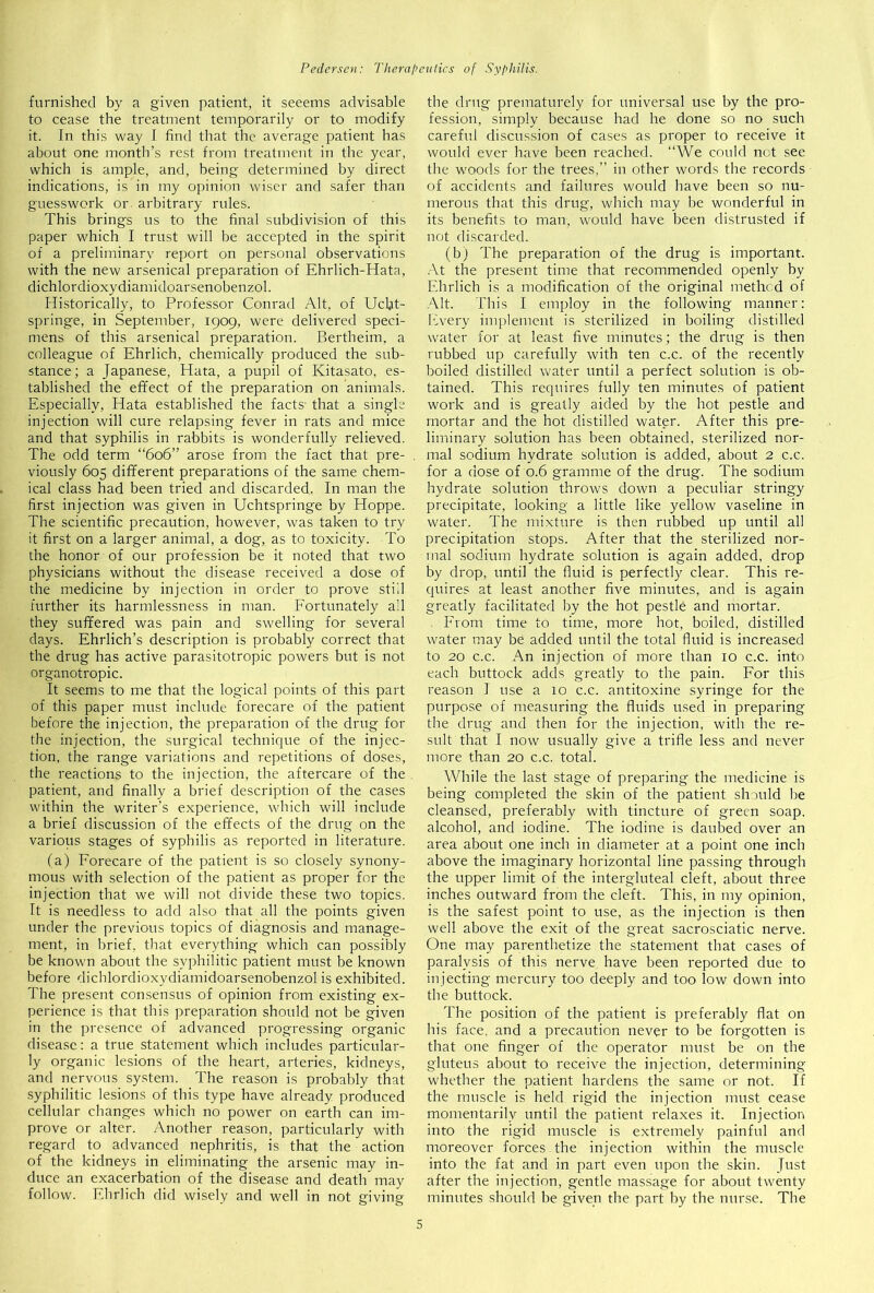 furnished by a given patient, it seeems advisable to cease the treatment temporarily or to modify it. In this way I find that the average patient has about one month’s rest from treatment in the year, which is ample, and, being determined by direct indications, is in my opinion wiser and safer than guesswork or. arbitrary rules. This brings us to the final subdivision of this paper which I trust will be accepted in the spirit of a preliminary report on personal observations with the new arsenical preparation of Ehrlich-ITata, dichlordioxydiamidoarsenobenzol. Historically, to Professor Conrad Alt, of Ucbt- springe, in September, 1909, were delivered speci- mens of this arsenical preparation. Bertheim, a colleague of Ehrlich, chemically produced the sub- stance; a Japanese, Hata, a pupil of Kitasato, es- tablished the effect of the preparation on animals. Especially, Hata established the facts' that a single injection will cure relapsing fever in rats and mice and that syphilis in rabbits is wonderfully relieved. The odd term “606” arose from the fact that pre- viously 605 different preparations of the same chem- ical class had been tried and discarded. In man the first injection was given in Uchtspringe by Hoppe. The scientific precaution, however, was taken to try it first on a larger animal, a dog, as to toxicity. To the honor of our profession be it noted that two physicians without the disease received a dose of the medicine by injection in order to prove still further its harmlessness in man. Fortunately all they suffered was pain and swelling for several days. Ehrlich’s description is probably correct that the drug has active parasitotropic powers but is not organotropic. It seems to me that the logical points of this part of this paper must include forecare of the patient before the injection, the preparation of the drug for the injection, the surgical technique of the injec- tion, the range variations and repetitions of doses, the reactions to the injection, the aftercare of the patient, and finally a brief description of the cases within the writer’s experience, which will include a brief discussion of the effects of the drug on the various stages of syphilis as reported in literature. (a) Forecare of the patient is so closely synony- mous with selection of the patient as proper for the injection that we will not divide these two topics. It is needless to add also that all the points given under the previous topics of diagnosis and manage- ment, in brief, that everything which can possibly be known about the syphilitic patient must be known before dichlordioxydiamidoarsenobenzol is exhibited. The present consensus of opinion from existing ex- perience is that this preparation should not be given in the presence of advanced progressing organic disease: a true statement which includes particular- ly organic lesions of the heart, arteries, kidneys, and nervous system. The reason is probably that syphilitic lesions of this type have already produced cellular changes which no power on earth can im- prove or alter. Another reason, particularly with regard to advanced nephritis, is that the action of the kidneys in eliminating the arsenic may in- duce an exacerbation of the disease and death may follow. Ehrlich did wisely and well in not giving the drug prematurely for universal use by the pro- fession, simply because had he done so no such careful discussion of cases as proper to receive it would ever have been reached. “We could not see the woods for the trees,” in other words the records of accidents and failures would have been so nu- merous that this drug, which may be wonderful in its benefits to man, would have been distrusted if not discarded. (b) The preparation of the drug is important. At the present time that recommended openly by Ehrlich is a modification of the original method of Alt. This I employ in the following manner: Every implement is sterilized in boiling distilled water for at least five minutes; the drug is then rubbed up carefully with ten c.c. of the recently boiled distilled water until a perfect solution is ob- tained. This requires fully ten minutes of patient work and is greatly aided by the hot pestle and mortar and the hot distilled water. After this pre- liminary solution has been obtained, sterilized nor- mal sodium hydrate solution is added, about 2 c.c. for a dose of 0.6 gramme of the drug. The sodium hydrate solution throws down a peculiar stringy precipitate, looking a little like yellow vaseline in water. The mixture is then rubbed up until all precipitation stops. After that the sterilized nor- mal sodium hydrate solution is again added, drop by drop, until the fluid is perfectly clear. This re- quires at least another five minutes, and is again greatly facilitated by the hot pestle and mortar. From time to time, more hot, boiled, distilled water may be added until the total fluid is increased to 20 c.c. An injection of more than 10 c.c. into each buttock adds greatly to the pain. For this reason 1 use a 10 c.c. antitoxine syringe for the purpose of measuring the fluids used in preparing the drug and then for the injection, with the re- sult that I now usually give a trifle less and never more than 20 c.c. total. While the last stage of preparing the medicine is being completed the skin of the patient should be cleansed, preferably with tincture of green soap, alcohol, and iodine. The iodine is daubed over an area about one inch in diameter at a point one inch above the imaginary horizontal line passing through the upper limit of the intergluteal cleft, about three inches outward from the cleft. This, in my opinion, is the safest point to use, as the injection is then well above the exit of the great sacrosciatic nerve. One may parenthetize the statement that cases of paralysis of this nerve have been reported due to injecting mercury too deeply and too low down into the buttock. The position of the patient is preferably flat on his face, and a precaution never to be forgotten is that one finger of the operator must be on the gluteus about to receive the injection, determining whether the patient hardens the same or not. If the muscle is held rigid the injection must cease momentarily until the patient relaxes it. Injection into the rigid muscle is extremely painful and moreover forces the injection within the muscle into the fat and in part even upon the skin. Just after the injection, gentle massage for about twenty minutes should be given the part by the nurse. The