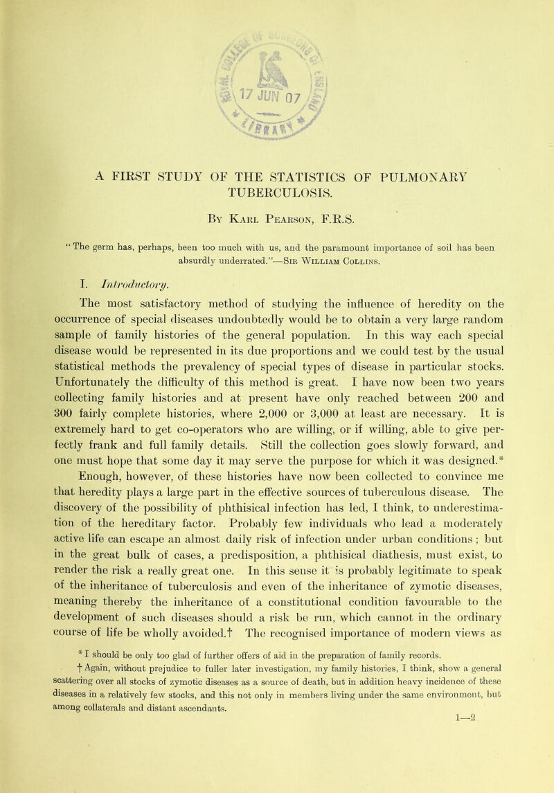 A FIRST STUDY OF THE STATISTICS OF PULMONARY TUBERCULOSIS. By Karl Pearson, F.R.S. “The germ has, perhaps, been too much with us, and the paramount importance of soil has been absurdly underrated.”-—Sir William Collins. I. Introductory. The most satisfactory method of studying the influence of heredity on the occurrence of special diseases undoubtedly would be to obtain a very large random sample of family histories of the general population. In this way each special disease would be represented in its due proportions and we could test by the usual statistical methods the prevalency of special types of disease in particular stocks. Unfortunately the difficulty of this method is great. I have now been two years collecting family histories and at present have only reached between 200 and 300 fairly complete histories, where 2,000 or 3,000 at least are necessary. It is extremely hard to get co-operators who are willing, or if willing, able to give per- fectly frank and full family details. Still the collection goes slowly forward, and one must hope that some day it may serve the purpose for which it was designed.* Enough, however, of these histories have now been collected to convince me that heredity plays a large part in the effective sources of tuberculous disease. The discovery of the possibility of phthisical infection has led, I think, to underestima- tion of the hereditary factor. Probably few individuals who lead a moderately active life can escape an almost daily risk of infection under urban conditions ; but in the great bulk of cases, a predisposition, a phthisical diathesis, must exist, to render the risk a really great one. In this sense it is probably legitimate to speak of the inheritance of tuberculosis and even of the inheritance of zymotic diseases, meaning thereby the inheritance of a constitutional condition favourable to the development of such diseases should a risk be run, which cannot in the ordinary course of life be wholly avoided.! The recognised importance of modern views as * I should be only too glad of further offers of aid in the preparation of family records, t Again, without prejudice to fuller later investigation, my family histories, I think, show a general scattering over all stocks of zymotic diseases as a source of death, but in addition heavy incidence of these diseases in a relatively few stocks, and this not only in members living under the same environment, but among collaterals and distant ascendants. 1—2