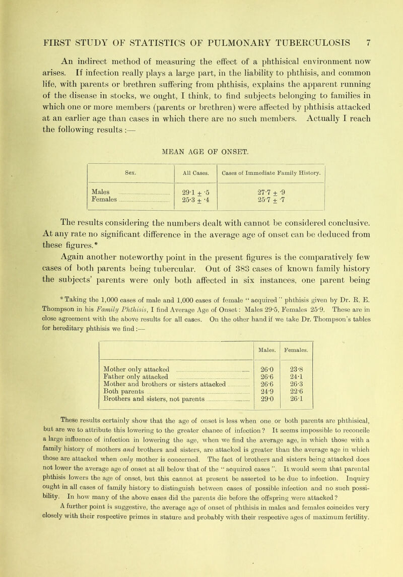 An indirect method of measuring the effect of a phthisical environment now arises. If infection really plays a large part, in the liability to phthisis, and common life, with parents or brethren suffering from phthisis, explains the apparent running of the disease in stocks, we ought, I think, to find subjects belonging to families in which one or more members (parents or brethren) were affected by phthisis attacked at an earlier age than cases in which there are no such members. Actually I reach the following results :— MEAN AGE OF ONSET. Sex. All Cases. Cases of Immediate Family History. Males 29T + -5 27-7 + '9 Females 25-3 + -4 25-7 + -7 The results considering the numbers dealt with cannot be considered conclusive. At any rate no significant difference in the average age of onset can be deduced from these figures.* Again another noteworthy point in the present figures is the comparatively few cases of both parents being tubercular. Out of 383 cases of known family history the subjects’ parents were only both affected in six instances, one parent being * Taking the 1,000 cases of male and 1,000 cases of female “ acquired ” phthisis given by Dr. E. E. Thompson in his Family Phthisis, I find Average Age of Onset: Males 29-5, Females 25'9. These are in close agreement with the above results for all cases. On the other hand if we take Dr. Thompson’s tables for hereditary phthisis we find:— Males. Females. Mother only attacked 26-0 23-8 Father only attacked 26-6 24-1 Mother and brothers or sisters attacked 26-6 26-3 Both parents 24-9 22-6 Brothers and sisters, not parents 29-0 26T These results certainly show that the age of onset is less when one or both parents are phthisical, but are we to attribute this lowering to the greater chance of infection? It seems impossible to reconcile a large influence of infection in lowering the age, when we find the average age, in which those with a family history of mothers and brothers and sisters, are attacked is greater than the average age in which those are attacked when only mother is concerned. The fact of brothers and sisters being attacked does not lower the average age of onset at all below that of the “ acquired cases ”. It would seem that parental phthisis lowers the age of onset, but this cannot at present be asserted to be due to infection. Inquiry ought in all cases of family history to distinguish between cases of possible infection and no such possi- bility. In how many of the above cases did the parents die before the offspring were attacked ? A further point is suggestive, the average age of onset of phthisis in males and females coincides very closely with their respective primes in stature and probably with their respective ages of maximum fertility.