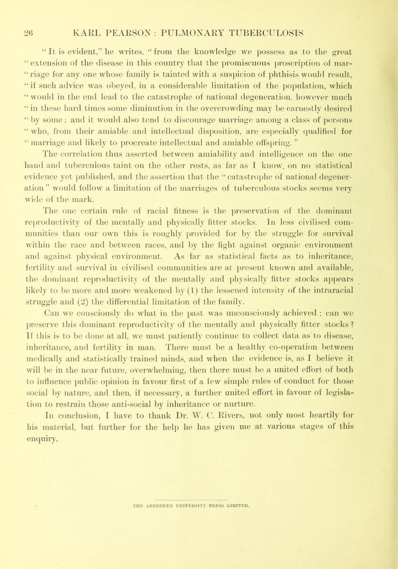 “ It is evident,” he writes, “ from the knowledge we possess as to the great extension of the disease in this country that the promiscuous proscription of mar- riage for any one whose family is tainted with a suspicion of phthisis would result, “if such advice was obeyed, in a considerable limitation of the population, which ’“would in the end lead to the catastrophe of national degeneration, however much “in these hard times some diminution in the overcrowding may be earnestly desired “ by some ; and it would also tend to discourage marriage among a class of persons “ who, from their amiable and intellectual disposition, are especially qualified for “ marriage and likely to procreate intellectual and amiable offspring. ” The correlation thus asserted between amiability and intelligence on the one hand and tuberculous taint on the other rests, as far as I know, on no statistical evidence yet published, and the assertion that the “ catastrophe of national degener- ation ” would follow a limitation of the marriages of tuberculous stocks seems very wide of the mark. The one certain rule of racial fitness is the preservation of the dominant reproductivity of the mentally and physically titter stocks. In less civilised com- munities than our own this is roughly provided for by the struggle for survival within the race and between races, and by the fight against organic environment and against physical environment. As far as statistical facts as to inheritance, fertility and survival in civilised communities are at present known and available, the dominant reproductivitv of the mentally and physically fitter stocks appears likely to be more and more weakened by (1) the lessened intensity of the intraracial struggle and (2) the differential limitation of the family. Can we consciously do what in the past was unconsciously achieved ; can we preserve this dominant reproductivity of the mentally and physically fitter stocks ? If this is to be done at all, we must patiently continue to collect data as'to disease, inheritance, and fertility in man. There must be a healthy co-operation between medically and statistically trained minds, and when the evidence is, as I believe it will be in the near future, overwhelming, then there must be a united effort of both to influence public opinion in favour first of a few simple rules of conduct for those social by nature, and then, if necessary, a further united effort in favour of legisla- tion to restrain those anti-social by inheritance or nurture. In conclusion, I have to thank Dr. W. C. Rivers, not only most heartily for his material, but further for the help he has given me at various stages of this enquiry. THE ABERDEEN UNIVERSITY PRESS LIMITED.