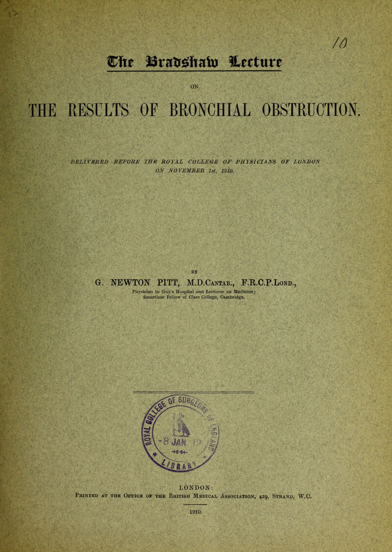 Cite SSraUsftafo ^Lecture ON THE RESULTS OF BRONCHIAL OBSTRUCTION. DELIVERED BEFORE THE ROYAL COLLEGE OF PHYSICIANS OF LONDON ON NOVEMBER 1st, 1910. BY G. NEWTON PITT, M.D.Cantab., F.R.C.P.Lond., Physician to Guy’s Hospital and Lecturer on Medicine; Sometime Fellow of Clare College, Cambridge. LONDON: Printed at the Office of the British Medical Association, 429, Strand, W.C.