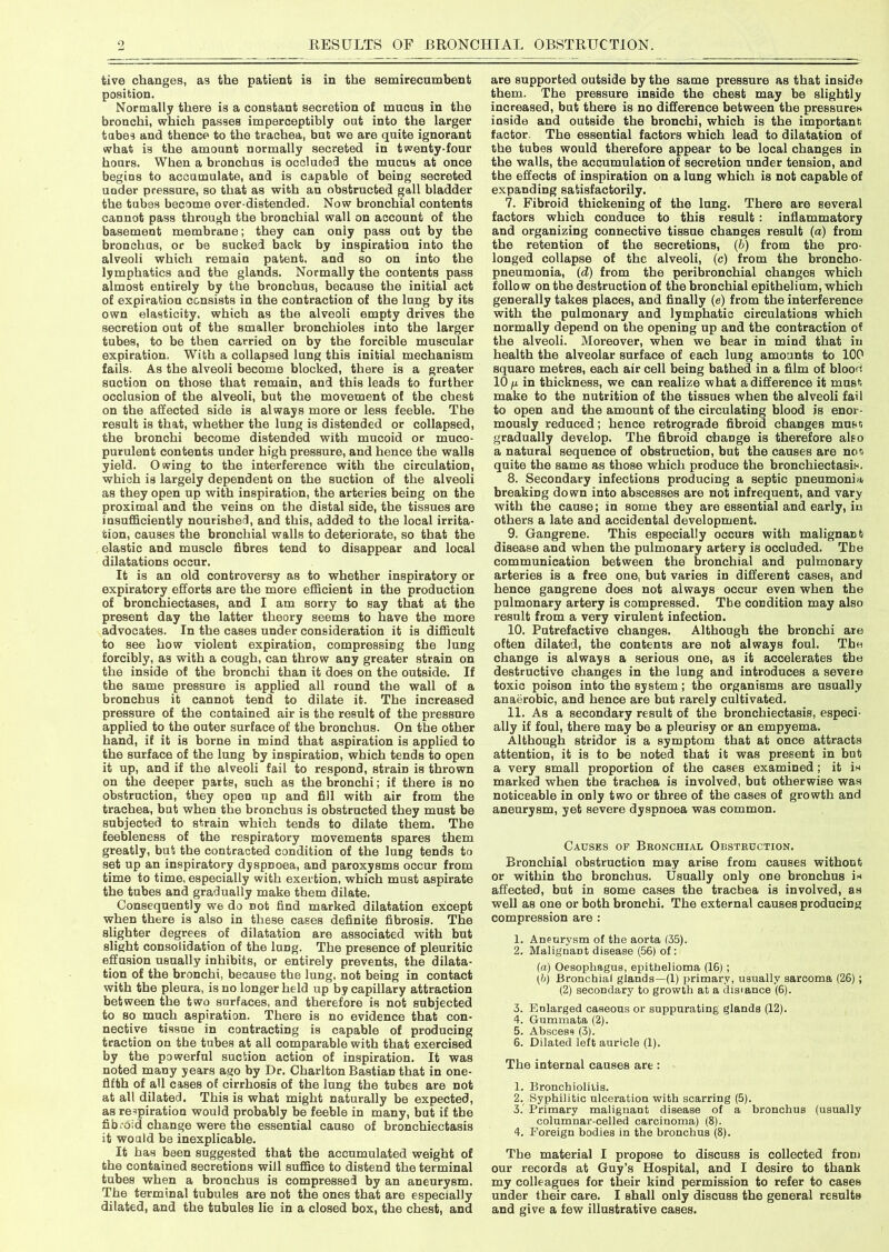 tive changes, as the patient is in the semirecumbent position. Normally there is a constant secretion of mucus in the bronchi, which passes imperceptibly out into the larger tubes and thence to the trachea, bnt we are quite ignorant what is the amount normally secreted in twenty-four hours. When a bronchus is occluded the mucus at once begins to accumulate, and is capable of being secreted under pressure, so that as with an obstructed gall bladder the tubes become over distended. Now bronchial contents cannot pass through the bronchial wall on account of the basement membrane; they can only pass out by the bronchus, or be sucked back by inspiration into the alveoli which remain patent, and so on into the lymphatics and the glands. Normally the contents pass almost entirely by the bronchus, because the initial act of expiration consists in the contraction of the lung by its own elasticity, which as the alveoli empty drives the secretion out of the smaller bronchioles into the larger tubes, to be then carried on by the forcible muscular expiration. With a collapsed lung this initial mechanism fails. As the alveoli become blocked, there is a greater suction on those that remain, and this leads to further occlusion of the alveoli, but the movement of the chest on the affected side is always more or less feeble. The result is that, whether the lung is distended or collapsed, the bronchi become distended with mucoid or muco- purulent contents under high pressure, and hence the walls yield. Owing to the interference with the circulation, which is largely dependent on the suction of the alveoli as they open up with inspiration, the arteries being on the proximal and the veins on the distal side, the tissues are insufficiently nourished, and this, added to the local irrita- tion, causes the bronchial walls to deteriorate, so that the elastic and muscle fibres tend to disappear and local dilatations occur. It is an old controversy as to whether inspiratory or expiratory efforts are the more efficient in the production of bronchiectases, and I am sorry to say that at the present day the latter theory seems to have the more advocates. In the cases under consideration it is difficult to see how violent expiration, compressing the lung forcibly, as with a cough, can throw any greater strain on the inside of the bronchi than it does on the outside. If the same pressure is applied all round the wall of a bronchus it cannot tend to dilate it. The increased pressure of the contained air is the result of the pressure applied to the outer surface of the bronchus. On the other hand, if it is borne in mind that aspiration is applied to the surface of the lung by inspiration, which tends to open it up, and if the alveoli fail to respond, strain is thrown on the deeper parts, such as the bronchi; if there is no obstruction, they open np and fill with air from the trachea, but when the bronchus is obstructed they must be subjected to strain which tends to dilate them. The feebleness of the respiratory movements spares them greatly, but the contracted condition of the lung tends to set up an inspiratory dyspnoea, and paroxysms occur from time to time, especially with exertion, which must aspirate the tubes and gradually make them dilate. Consequently we do not find marked dilatation except when there is also in these cases definite fibrosis. The slighter degrees of dilatation are associated with but slight consolidation of the lung. The presence of pleuritic effusion usually inhibits, or entirely prevents, the dilata- tion of the bronchi, because the lung, not being in contact with the pleura, is no longer held up by capillary attraction between the two surfaces, and therefore is not subjected to so much aspiration. There is no evidence that con- nective tissue in contracting is capable of producing traction on the tubes at all comparable with that exercised by the powerful suction action of inspiration. It was noted many years ago by Dr. Charlton Bastian that in one- fifth of all cases of cirrhosis of the lung the tubes are not at all dilated. This is what might naturally be expected, as respiration would probably be feeble in many, but if the fib.'oid change were the essential cause of bronchiectasis it would be inexplicable. It has been suggested that the accumulated weight of the contained secretions will suffice to distend the terminal tubes when a bronchus is compressed by an aneurysm. The terminal tubules are not the ones that are especially dilated, and the tubules lie in a closed box, the chest, and are supported outside by the same pressure as that inside them. The pressure inside the chest may be slightly increased, but there is no difference between the pressures inside and outside the bronchi, which is the important, factor. The essential factors which lead to dilatation of the tubes would therefore appear to be local changes in the walls, the accumulation of secretion under tension, and the effects of inspiration on a lung which is not capable of expanding satisfactorily. 7. Fibroid thickening of the lung. There are several factors which conduce to this result : inflammatory and organizing connective tissue changes result (a) from the retention of the secretions, (b) from the pro- longed collapse of the alveoli, (c) from the broncho- pneumonia, (d) from the peribronchial changes which follow on the destruction of the bronchial epithelium, which generally takes places, and finally (e) from the interference with the pulmonary and lymphatic circulations which normally depend on the opening up and the contraction of the alveoli. Moreover, when we bear in mind that in health the alveolar surface of each lung amounts to 100 square metres, each air cell being bathed in a film of bloou 10 fj. in thickness, we can realize what a difference it must; make to the nutrition of the tissues when the alveoli fail to open and the amount of the circulating blood is enor- mously reduced; hence retrograde fibroid changes must; gradually develop. The fibroid change is therefore also a natural sequence of obstruction, but the causes are not; quite the same as those which produce the bronchiectasis. 8. Secondary infections producing a septic pneumonia breaking down into abscesses are not infrequent, and vary with the cause; in some they are essential and early, in others a late and accidental development. 9. Gangrene. This especially occurs with malignarit disease and when the pulmonary artery is occluded. The communication between the bronchial and pulmonary arteries is a free one, but varies in different cases, and hence gangrene does not always occur even when the pulmonary artery is compressed. Tbe condition may also result from a very virulent infection. 10. Putrefactive changes. Although the bronchi are often dilated, the contents are not always foul. The change is always a serious one, as it accelerates the destructive changes in the lung and introduces a severe toxic poison into the system; the organisms are usually anaerobic, and hence are but rarely cultivated. 11. As a secondary result of the bronchiectasis, especi- ally if foul, there may be a pleurisy or an empyema. Although stridor is a symptom that at once attracts attention, it is to be noted that it was present in but a very small proportion of the cases examined; it is marked when the trachea is involved, but otherwise was noticeable in only two or three of the cases of growth and aneurysm, yet severe dyspnoea was common. Causes of Bronchial Obstruction. Bronchial obstruction may arise from causes without or within the bronchus. Usually only one bronchus is affected, but in some cases the trachea is involved, as well as one or both bronchi. The external causes producing compression are : 1. Aneurysm of the aorta (35). 2. Malignant disease (56) of : (a) Oesophagus, epithelioma (16); (b) Bronchial glands—(1) primary, usually sarcoma (26); (2) secondary to growth at a disiance (6). 3. Enlarged caseous or suppurating glands (12). 4. Gummata (2). 5. Abscess (3). 6. Dilated left auricle (1). The internal causes are : 1. Bronchiolitis. 2. Syphilitic ulceration with scarring (5). 3. Primary malignant disease of a bronchus (usually columnar-celled carcinoma) (8). 4. Foreign bodies in the bronchus (8). The material I propose to discuss is collected from our records at Guy’s Hospital, and I desire to thank my colleagues for their kind permission to refer to cases under their care. I shall only discuss the general results and give a few illustrative cases.