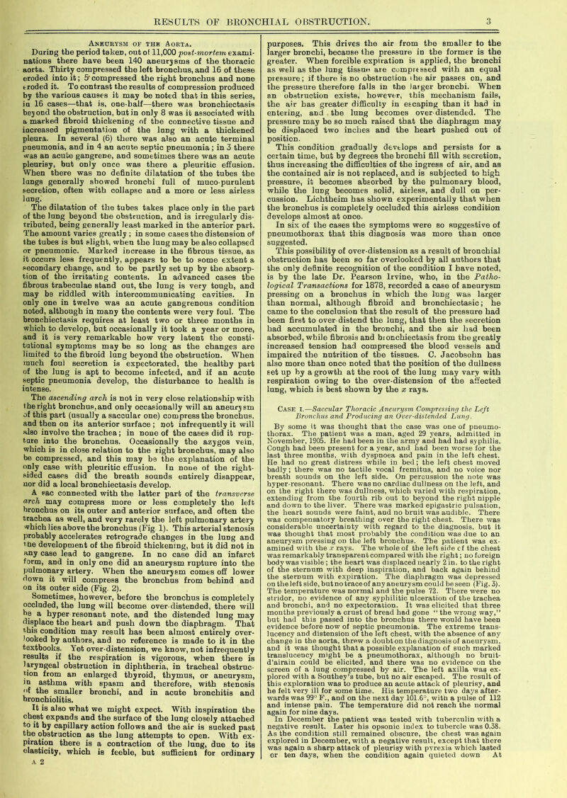 Aneurysm of the Aorta. During the period taken, out of 11,000 post-mortem exami- nations there have been 140 aneurysms of the thoracic aorta. Thirty compressed the left bronchus, and 16 of these eroded into it; 5' compressed the right bronchus and none troded it. To contrast the results of compression produced by the various causes it may be noted that in this series, in 16 cases—that is, one-balf—there was bronchiectasis beyond the obstruction, but in only 8 was it associated with a marked fibroid thickening of the connective tissue and increased pigmentation of the lung with a thickened pleura. In several (6) there was also an acute terminal pneumonia, and in 4 an acute septic pneumonia ; in 3 there was an acute gangrene, aDd sometimes there was an acute pleurisy, but only once was there a pleuritic effusion. When there was no definite dilatation ol the tubes the lungs generally showed bronchi full of muco-purulent secretion, often with collapse and a more or less airless lung. The dilatation of the tubes takes place only in the part of the lung beyond the obstruction, and is irregularly dis- tributed, being generally least marked in the anterior part. The amount varies greatly ; in some cases the distension of the tubes is but slight, when the lung may be also collapsed or pneumonic. Marked increase in the fibrous tissue, as it occurs less frequently, appears to be to some extent a secondary change, and to be partly set up by the absorp- tion of the irritating contents. In advanced cases the fibrous trabeculae stand out, the lung is very tough, and may be riddled with intercommunicating cavities. In only one in twelve was an acute gangrenous condition noted, although in many the contents were very foul. The bronchiectasis requires at least two or three months in which to develop, but occasionally it took a year or more, and it is very remarkable how very latent the consti- tutional symptoms may be so long as the changes are limited to the fibroid lung beyond the obstruction. When much foul secretion is expectorated, the healthy part of the lung is apt to become infected, and if an acute septic pneumonia develop, the disturbance to health is intense. The ascending arch is not in very close relationship with the right bronchus, and only occasionally will an aneurysm of this part (usually a saccular one) compress the bronchus, and then on its anterior surface ; not infrequently it will also involve the trachea; in none of the cases did it rup- ture into the bronchus. Occasionally the azygos vein, which is in close relation to the right bronchus, may also be compressed, and this may be the explanation of the only case with pleuritic effusion. In none of the right- sided cases did the breath sounds entirely disappear, nor did a local bronchiectasis develop. A sac connected with the latter part of the transverse arch may compress more or less completely the left bronchus on its outer and anterior surface, and often the trachea as well, and very rarely the left pulmonary artery which lies above the bronchus (Fig 1). This arterial stenosis probably accelerates retrograde changes in the luDg and the development of the fibroid thickening, but it did not in any case lead to gangrene. In no case did an infarct form, and in only one did an aneurysm rupture into the pulmonary artery. When the aneurysm comes off lower down it will compress the bronchus from behind and on its outer side (Fig. 2). Sometimes, however, before the bronchus is completely occluded, the lung will become over-distended, there wiil he a hyper resonant note, and the distended lung may displace the heart and push down the diaphragm. That this condition may result has been almost entirely over- looked by authors, and no reference is made to it in the textbooks. Yet over-distension, we know, not infrequently results if the respiration is vigorous, when there is laryngeal obstruction in diphtheria, in tracheal obstruc- tion from an enlarged thyroid, thymus, or aneurysm, in asthma with spasm and therefore, with stenosis >>f the smaller bronchi, and in acute bronchitis and bronchiolitis. It is also what we might expect. With inspiration the chest expands and the surface of the lung closely attached to it by capillary action follows and the air is sucked past the obstruction as the lung attempts to open. With ex- piration there is a contraction of the lung, due to its elasticity, which is feeble, but sufficient for ordinary A 2 purposes. This drives the air from the smaller to the larger bronchi, because the pressure in the former is the greater. When forcible expiration is applied, the bronchi as well as the lung tissue are compressed with an equal pressure; if there is no obstruction ihe air passes on, and the pressure therefore falls in the larger bronchi. When an obstruction exists, however, this mechanism fails, the air has greater difficulty in escaping than it had in entering, and the lung becomes over-distended. The pressure may be so much raised that the diaphragm may be displaced two inches and the heart pushed out of position. This condition gradually develops and persists for a certain time, but by degrees the bronchi fill with secretion, thus increasing the difficulties of the ingress of air, and as the contained air is not replaced, and is subjected to high pressure, it becomes absorbed by the pulmonary blood, while the lung becomes solid, airless, and dull on per- cussion. Lichtheim has shown experimentally that when the bronchus is completely occluded this airless condition develops almost at once. In six of the cases the symptoms were so suggestive of pneumothorax that this diagnosis was more than once suggested. This possibility of over-distension as a result of bronchial obstruction has been so far overlooked by all authors that the only definite recognition of the condition I have noted, is by the late Dr. Pearson Irvine, who, in the Patho- logical Transactions for 1878, recorded a case of aneurysm pressing on a bronchus in which the lung was larger than normal, although fibroid and bronchiectasic; he came to the conclusion that the result of the pressure had been first to over distend the lung, that then the secretion had accumulated in the bronchi, and the air had been absorbed, while fibrosis and bionchiectasis from the greatly increased tension had compressed the blood vessels and impaired the nutrition of the tissues. C. Jacobsohn has aLo more than once noted that the position of the dullness set up by a growth at the root of the lung may vary with respiration owing to the over-distension of the affected lung, which is best shown by the x rays. Case X.—Saccular Thoracic Aneurysm Compressing the Left Bronchus and Producing an Over-distended Lung. By some it was thought that the case was one of pneumo- thorax. The patient was a man, aged 29 years, admitted in November, 1905. He had been in the army and had had syphilis. Cough had been present for a year, and had been worse for the last three months, with dyspnoea and pain in the left chest. He had no great distress while in bed; the left chest moved badly; there was no tactile vocal fremitus, and no voice nor breath sounds on the left side. On percussion the note was hyper-resonant. There was no cardiac dullness on the left, and on the right there was dullness, which varied with respiration, extending from the fourth rib out to beyond the right nipple and down to the liver. There was marked epigastric pulsation, the heart sounds were faint, and no bruit was audible. There was compensatory breathing over the right chest. There was considerable uncertainty with regard to the diagnosis, but it was thought that most probably the condition was due to an aneurysm pressing on the left bronchus. The patient was ex- amined with the x rays. The whole of the left side cf the chest was remarkably transparent compared with the right; no foreign body was visible; tbe heart was displaced nearly 2in. to the right of the sternum with deep inspiration, and back again behind the sternum with expiration. The diaphragm was depressed on the left side, but no trace of any aneurysm could be seen (Fig. 3). The temperature was normal and the pulse 72. There were no stridor, no evidence of any syphilitic ulceration of the trachea and bronchi, and no expectoration. It was elicited that three months previously a crust of bread had gone “ the wrong way,” but had this passed into the bronchus there would have been evidence before now of septic pneumonia. The extreme trans- lucency and distension of the left chest, with tbe absence of any change in the aorta, threw a doubt on the diagnosis of aneurysm, and it was thought that a possible explanation of such marked translucency might be a pneumothorax, although no bruit- d’airain could be elicited, and there was no evidence on the screen of a lung compressed by air. The left axilla was ex- plored with a Southey’s tube, but no air escaped. The result of this exploration was to produce an acute attack of pleurisy, and he felt very ill for some time. His temperature two days after- wards was 99° F., and on the next day 101.6°, with a pulse of 112 and intense pain. The temperature did not reach the normal again for nine days. In December the patient was tested with tuberculin with a negative result. Later his opsonic index to tubercle was 0.38. As the condition still remained obscure, the chest was again explored in December, with a negative result, except that there was again a sharp attack of pleurisy with pyrexia which lasted or ten days, when the condition again quieted down At
