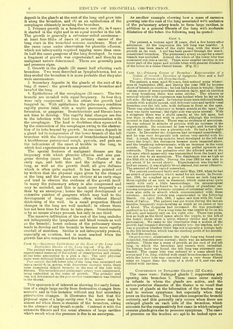 deposit in the glands at the root of the lung and grow into it along the bronchus, and (4) as an epithelioma of the oesophagus ultimately invading the bronchus. 1. Primary growth in a bronchus is rare (8); in 4 cases it started in the right and in an equal number in the left. The growth is generally a columnar celled carcinoma— at least four-fifths of cases of primary cancer of the lung start in the bronchial mucous membrane. Most of the cases came under observation for pleuritic effusion, which not infrequently required tapping more than once. In half the cases gangrene of the lung developed. In some a fragment of growth was expectorated, and thereby its malignant nature determined. There are generally pain and pressure signs. 2. Growth in the glands (26 cases) half affecting each bronchus. Two were described as lymphadenoma, but as they eroded the bronchus it is more probable that they also were sarcomatous. 3. Secondary deposits in the glands at the root of the lung (6 cases): the growth compressed the bronchus and invaded the long. 4. Epithelioma of the oesophagus (16 cases). The two bronchi are invaded with equal frequency. In four they were only compressed ; in the others the growth had fungated in. With epithelioma the pulmonary condition rapidly proves fatal, with a septic pneumonia, abscess formation, or gangrene. Bronchiectasis and fibrosis have not time to develop. The rapidly fatal changes are due to the infection with food from the communication with the oesophagus. The food is doubtless often squeezed in by the contraction of the oesophagus owing to the obstruc- tion of its tuba beyond by growth. In one case a deposit in a gland led to compression of the lower branch of the left bronchus with the development of bronchiectasis beyond. A troublesome paroxysmal cough, pyrexia, and pain are the indications of the onset of trouble in the lung, to which foul expectoration is soon added. The special features of malignant disease are the frequency with which pleuritic effusion and also gan- grene develop (more than half). The effnsion is an early sign, and both this and the collapse of the lung, as well as the growth itself, all give dullness which is often quite marked. It has been pointed out by writers that the physical signs given by the changes m the lung and the pleura are obvious at an early stage and tend to obscure the evidence of the growth itself. In many the pulmonary artery is also compressed and may be occluded, and this is much more frequently so than by an aneurysm; hence the rapid development of extensive patches of gangrene which may lead to the development of large cavities, often without fibroid thickening of the wall. In a small proportion fibroid changes in the lung are well marked; in others there has not been time for them to take place. Bronchiectasis is by no means always present, but only in one third. The massive infiltration of the root of the lung occludes not infrequently the lymphatics and blood vessels as well as the bronchi; hence oedema of the pulmonary tissue tends to develop and the bronchi to become more rapidly overfall of secretion. Stridor is not infrequently present, especially on exertion, but is most marked when the growth has also compressed the trachea. Case IX.—Squamous Epithelioma of the Boot of the Lung with Destructive Disease of the Lung beyond. (Fig. 10.) The patient was a man, aged 65 years, who for twenty months expectorated material of the colour of strawberries and cream, at one time amounting to a pint a day. The only physical signs were deficient breath sounds over the left base. Post mortem the left lower lobe of the lung was excavated out into a cavity 44 in. across, with flocculent necrotic walls, there were numerous dilated bronchi in the rest of the lobe with fibrosis. The bronchus and pulmonary artery were compressed, being embedded in the mass of growth. The primary seat was not determined as the post-mortem examination was limited to the thorax. This specimen is of interest as showing tho early forma- tion of a single large cavity from destructive changes from necrosis and in this instance without any foul secondary putrefactive changes. It illustrates the fact that the physical signs of a large cavity over 4 in. across may be almost nil when there is stenosis of the bronchus, owing to the absence of any breath sounds. Contrast it with the extensive fibrosis and the usual absence of large cavities which result when the pressure is due to an aneurysm. As another example showing how a mass of sarcoma growing into the root of the lung associated with occlusion of the pulmonary artery tends to form large cavities, in addition to a general fibrosis of the luDg with moderate dilatation of the tubes, the following may be quoted: Case x. The patient, a woman aged 38 years, died a few hours after admission. At the inspection the left lung was healthy. A section has been made of the right luDg, with the mass of growth at its root. A rod has been passed through the much- constricted bronchus. The pulmonary artery except for a small branch was occluded. Almost the whole of the lower lobe was excavated out into a cavity. There were smaller cavities in the lower part of the upper and middle lobes with general dilatation of the tubes in a dense fibroid tissue. (Fig. 11.) Case xi.—Primary Cancer of Bronchus: Expectoration of a Nodule of Growth: Duration of Symptoms three and a half Years; Fibrosis icitli Bronchiectasis. The patient, a man aged 40 years, first noticed some wheezi- ness in September, 1901, and during the year 1902 he became short of breath on exertion ; he lost half a stone in weight; there was an ounce of muco purulent secretion daily, and on exertion or deep breathing there was some stridor. The wheeze or musical whistle with expiration was loudest when he lay on his leftside. He had no pain. In October there were deficient breath sounds with a slight squeak, and deficient voice and tactile vocal fremitus over the left side, with dullness in front at the apex. There was similar deficiency in breath sounds at the apex; the base was fairly normal; the right side was quite normal. With a skiagram there was a slight opacity at the left apex, but less than is often met with in growth, although the evidence pointed in that direction. There was no evidence of aneurysm. He was subject to attacks of pyrexia with an increase in the expectoration. He continued to lose weight, and towards the end of the year there was a pleuritic rub. He had a few slight rigors. In December the dyspnoea had increased considerably, and he was very frequently sick unless very careful with his diet. A rough, blowing systolic bruit developed to the left and above the heart; the resonance became more impaired above, and the breathing indeterminate, with an increase in the voice sounds. The impulse of the heart was pulled upwards and outwards. There was pulsation over the affected area at the left apex which apparently was transmitted from the heart aDd was not due to an aneurysm. The diaphragm was as high as the fifth rib in the axilla. During the year 1903 he was able to get about if he moved slowly. Expectoration was limited to half an ounce; it was slightly blood-stained, but never offensive. The amount of blood varied somewhat. The patient continued fairly well until May, 1904, when he bad an attack of pericarditis, which lasted for six weeks. In Decem- ber, 1904, he coughed up a piece of tissue an inch long and three-eightbs of an inch in diameter, which came away quite easily with only a little haemorrhage. On microscopical examination this was found to be a portion of glandular car- cinoma composed of tortuous columns of columnar cells ; there were also cells in alveoli which communicated with these columns. Another nodule was expectorated in the following March. On April 18tb, 1905, I again saw him with Dr. Cock- burn of Ealing. The patient had got worse during the last six months, frequently expectorating as much as an ounce or two of blood. The dyspnoea had increased. He was practically confined to his bed. For a long time he was unable to lie on his left side, and latterly only on his right side. There was pulsa- tion as high as the third space above the nipple, to the left of the heart; there were a noisy, wheezy stridor and noisy ex- pectoration. We came to the conclusion that a nodule of the growth had fungated through, probably into the trachea, and it was a question whether there was not originally a foreign body in the left bronchus, which was the starting point of his trouble He died the next day. On post-mortem examination the right lung was found over- distended, but otherwise normal; there was an adherent peri- cardium. There was a mass of growth at the root of the left lung, in which the bronchus and vessels were imbedded. No foreign body was found, the left lung was extremely con tracted. The upper lobe was reduced to a mass about 2 in. across and 7 in. loDg, riddled with small bronchiectasic cavities, while the lower lobe was converted into a very dense fibroid mass no bigger than the lung of a child of 6, and was also riddled with cavities. Compression by Inflamed Glands (12 Cases). The cases were: Enlarged glands 7, suppurating and opening into brorichus 5. These cases occur mainly in infants in whom the glands are active, and the antero-posterior diameter of the thorax is so small that a mass of glands at the bifurcation of the trachea may lead to serious symptoms, but especially when they press on the trachea. They less often compress the bronchi seriously, and this generally only occurs when there are enlarged glands on each side of the bronchus, which accounts for the comparatively few cases in which enlarged caseous glands give rise to pressure symptoms. The cases of pressure on the trachea aro apt to be looked upon as