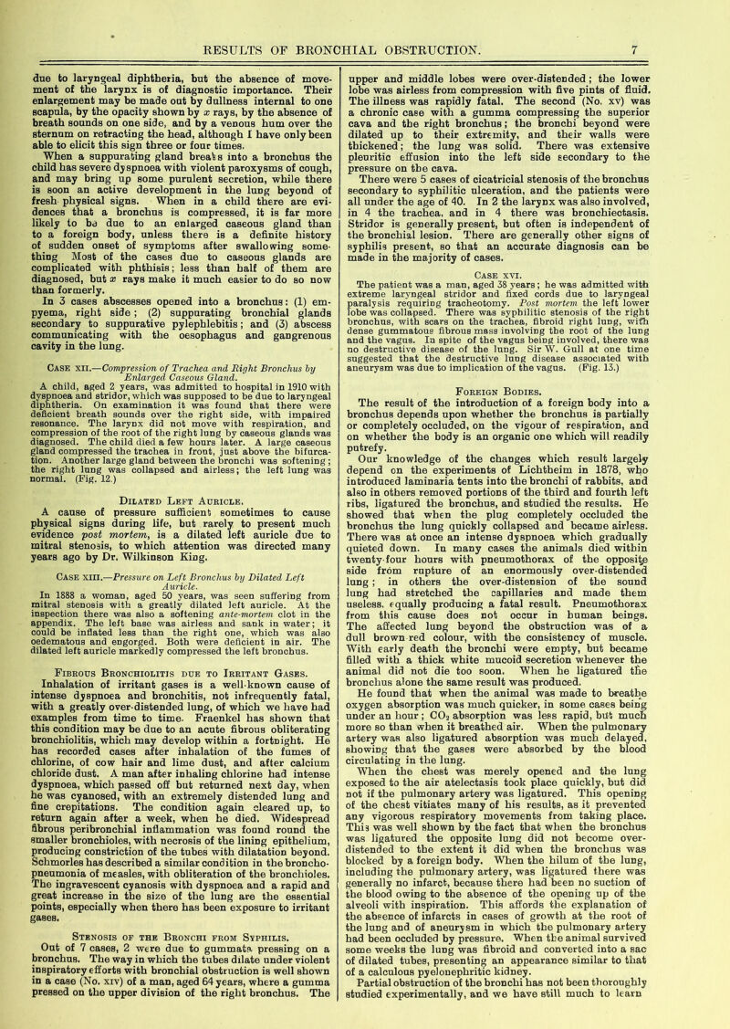 due to laryngeal diphtheria, but the absence of move- ment of the larynx is of diagnostic importance. Their enlargement may be made out by dullness internal to one scapula, by the opacity shown by x rays, by the absence of breath sounds on one side, and by a venous hum over the sternum on retracting the head, although I have only been able to elicit this sign three or four times. When a suppurating gland break s into a bronchus the child has severe dyspnoea with violent paroxysms of cough, and may bring up some purulent secretion, while there is soon an active development in the lung beyond of fresh physical signs. When in a child there are evi- dences that a bronchus is compressed, it is far more likely to be due to an enlarged caseous gland than to a foreign body, unless there is a definite history of sudden onset of symptoms after swallowing some- thing Most of the cases due to caseous glands are complicated with phthisis; less than half of them are diagnosed, but * rays make it much easier to do so now than formerly. In 3 cases abscesses opened into a bronchus: (1) em- pyema, right Bide ; (2) suppurating bronchial glands secondary to suppurative pylephlebitis; and (3) abscess communicating with the oesophagus and gangrenous cavity in the lung. Case xii.—Compression of Trachea and Right Bronchus by Enlarged Caseous Gland. A child, aged 2 years, was admitted to hospital in 1910 with dyspnoea and stridor, which was supposed to be due to laryngeal diphtheria. On examination it was found that there were deficient breath sounds over the right side, with impaired resonance. The larynx did not move with respiration, and compression of the root of the right lung by caseous glands was diagnosed. The child died a few hours later. A large caseous gland compressed the trachea in front, just above the bifurca- tion. Another large gland between the bronchi was softening ; the right lung was collapsed and airless; the left lung was normal. (Fig. 12.) Dilated Left Auricle. A cause of pressure sufficient sometimes to cause physical signs during life, but rarely to present much evidence post mortem, is a dilated left auricle due to mitral stenosis, to which attention was directed many years ago by Dr. Wilkinson King. Case xiii.—Pressure on Left Bronchus by Dilated Left Auricle. In 1888 a woman, aged 50 years, was seen suffering from mitral stenosis with a greatly dilated left auricle. At the inspection there was also a softening ante-mortem, clot in the appendix. The left base was airless and sank in water; it could be inflated less than the right one, which was also oedematous and engorged. Both were deficient in air. The dilated left auricle markedly compressed the left bronchus. Fibrous Bronchiolitis due to Irritant Gases. Inhalation of irritant gases is a well-known cause of intense dyspnoea and bronchitis, not infrequently fatal, with a greatly over-distended lung, of which we have had examples from time to time. Fraenkel has shown that this condition may be due to an acute fibrous obliterating bronchiolitis, which may develop within a fortnight. He has recorded cases after inhalation of the fumes of chlorine, of cow hair and lime dust, and after calcium chloride dust. A man after inhaling chlorine had intense dyspnoea, which passed off but returned next day, when he was cyanosed, with an extremely distended lung and fine crepitations. The condition again cleared up, to return again after a week, when he died. Widespread fibrous peribronchial inflammation was found round the smaller bronchioles, with necrosis of the lining epithelium, producing constriction of the tubes with dilatation beyond. Schmorles has described a similar condition in the broncho- pneumonia of measles, with obliteration of the bronchioles. The ingravescent cyanosis with dyspnoea and a rapid and great increase in the size of the lung are the essential points, especially when there has been exposure to irritant gases. Stenosis of the Bronchi from Svphilis. Out of 7 cases, 2 were due to gummata pressing on a bronchus. The way in which the tubes dilate under violent inspiratory efforts with bronchial obstruction is well shown in a case (No. xiv) of a man, aged 64 years, where a gumma pressed on the upper division of the right bronchus. The upper and middle lobes were over-distended ; the lower lobe was airless from compression with five pints of fluid. The illness was rapidly fatal. The second (No. xv) was a chronic case with a gumma compressing the superior cava and the right bronchus; the bronchi beyond were dilated up to their extremity, and their walls were thickened; the lung was solid. There was extensive pleuritic effusion into the left side secondary to the pressure on the cava. There were 5 cases of cicatricial stenosis of the bronchus secondary to syphilitic ulceration, and the patients were all under the age of 40. In 2 the larynx was also involved, in 4 the trachea, and in 4 there was bronchiectasis. Stridor is generally present, but often is independent of the bronchial lesion. There are generally other signs of syphilis present, so that an accurate diagnosis can be made in the majority of cases. Case xvi. The patient was a man, aged 38 years ; he was admitted with extreme laryngeal stridor and fixed cords due to laryngeal paralysis requiring tracheotomy. Post mortem the left lower lobe was collapsed. There was syphilitic stenosis of the right bronchus, with scars on the trachea, fibroid right luDg, with dense gummatous fibrous mass involving the root of the lung and the vagus. In spite of the vagus beiDg involved, there was no destructive disease of the lung. Sir W. Gull at one time suggested that the destructive lung disease associated with aneurysm was due to implication of the vagus. (Fig. 13.) Foreign Bodies. The result of the introduction of a foreign body into a bronchus depends upon whether the bronchus is partially or completely occluded, on the vigour of respiration, and on whether the body is an organic one which will readily putrefy. Our knowledge of the changes which result largely depend on the experiments of Lichtbeim in 1878, who introduced laminaria tents into the bronchi of rabbits, and also in others removed portions of the third and fourth left ribs, ligatured the bronchus, and studied the results. He showed that when the plug completely occluded the bronchus the lung quickly collapsed and became airless. There was at once an intense dyspnoea which gradually quieted down. In many cases the animals died within twenty-four hours with pneumothorax of the opposite side from rupture of an enormously over-distended lung ; in others the over-distension of the sound lung had stretched the capillaries and made them useless, equally producing a fatal result. Pneumothorax from this cause does not occur in human beings. The affected lung beyond the obstruction was of a dull brown red colour, with the consistency of muscle. With early death the bronchi were empty, but became filled with a thick white mucoid secretion whenever the animal did not die too soon. When he ligatured t£e bronchus alone the same result was produced. He found that when the animal was made to breathe oxygen absorption was much quicker, in some cases being under an hour ; COa absorption was less rapid, but much more so than when it breathed air. When the pulmonary artery was also ligatured absorption was much delayed, showing that the gases were absorbed by the blood circulating in the lung. When the chest was merely opened and the lung exposed to the air atelectasis took place quickly, but did Dot if the pulmonary artery was ligatured. This opening of the chest vitiates many of his results, as it prevented any vigorous respiratory movements from taking place. This was well shown by the fact that when the bronchus was ligatured the opposite lung did not become over- distended to the extent it did when the bronchus was blocked by a foreign body. When the hilum of the luDg, including the pulmonary artery, was ligatured there was generally no infarct, because there had been no suction of the blood owing to the absence of the opening up of the alveoli with inspiration. This affords the explanation of the absence of infarcts in cases of growth at the root of the lung and of aneurysm in which the pulmonary artery had been occluded by pressure. When the animal survived some weeks the luDg was fibroid and converted into a sac of dilated tubes, presenting an appearance similar to that of a calculous pyelonephritic kidney. Partial obstruction of the bronchi has not been thoroughly studied experimentally, and we have still much to learn