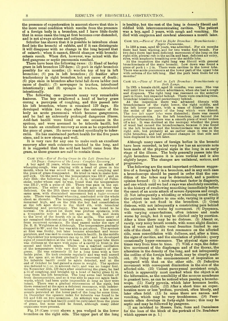 the presence o£ expectoration in amount shows that this is the more usual condition which results from the presence of a foreign body in a bronchus, and I have little doubt that in some cases the lung at first becomes over-distended, and is not always airless and collapsed. Schuller has shown that it is possible to introduce clean food into the bronchi of rabbits, and if it can disintegrate it will disappear with no change in the lung beyond that of catarrh; when it cannot, fibroid changes with bronchi- ectasis result. When dirt, however, was mixed with the food gangrene or septic pneumonia resulted. There have been the following cases: (1) Head of barley grass in left bronchus 129 days ; (2) pork in right bronchus possibly for six months; (3) woolen top of toy in left bronchus; (4) pea in left bronchus; (5) feather after tracheotomy in right bronchus, but not cause of death; (6) pipe stem in bronchus after fatal fall down ladder (not cause of death); (7) newspaper in trachea, introduced intentionally; and (8) sponges in trachea, introduced intentionally. The following case presents many very remarkable features. The boy swallowed a head of barley grass during a paroxysm of coughing, and this passed into his left bronchus, where it remained 129 days. He developed within two days after the entrance of the body an acute pneumonia which became gangrenous, and he had an extremely prolonged dangerous illness. Acid-fast bacilli were found on one occasion in the sputum, and were assumed to be tubercle bacilli, but he made an excellent recovery as soon as he expectorated the piece of grass. He never reacted specifically to tuber- culin. He has maintained perfect health for the five years since, and is now strong and well. It is very rare for any one to make such an excellent recovery after such extensive mischief in the lung, and it is suggested that the acid fast bacilli came from the grass, as these grasses are said to contain them. Case xvii.—Ear of Barley Grass in the Left Bronchus for 129 Days : Gangrene of the Lung : Complete Recovery. A boy aged 12 years, while recovering from an attack of whooping-cough, was playing with a head of grass in his mouth, when he was seized with an attack of coughing and the piece of grass disappeared. He tried in vain to make him- self sick. On the next day the temperature was 102.8°, and on July 25th—the following day—Dr. J. E. G. Calverley of Folke- stone, under whose care he was, found that the temperature was 105.2°, with a pulse of 100. There was pain in the epi- gastrium. The entry of air at the left apex in front was deficient. On the 28th there was diminished entry over the same area, with diminished movement but a hyper-resonant note. There was tracheal wheezing, conducted over the whole chest as rhonchi. The temperature, respiration, and pulse remained high, and on the 30th the boy had consolidation at the left apex down to the third rib, with bronchial breathing and pectoriloquy. The larynx was found to be normal. On August 1st there was profuse epistaxis, with a tympanitic note at the left apex in front, and down to the level of the fourth rib in the axilla. The entry of air remained deficient at the left apex. He became anaemic from recurrent epistaxis. He then passed under the care of Dr. R. B. Wrightson at Aldeburgh. The temperature gradually dropped to 99°, and the boy was able to get about. The sputum at first was frothy, but later became abundant and muco- purulent, and was said to contain tubercle bacilli. In the middle of September his temperature ran up to 104° and he developed signs of consolidation at the left base. In the upper lobe there was dullness at the apex with signs of a cavity in front in the second and third spaces. There was a marked oscillation of the temperature with very foul breath indicative of gan- grene. He was extremely ill for a long time with a very feeble pulse. He took creosote regularly and was well nursed in the open air, so that gradually he recovered his health. No tubercle bacilli could be again detected, and at tbe end of October he had gained a stone in weight. The sputum was reduced to \ oz. in amount daily, and was no longer foul. On November 30th, 129 days after swallowing the grass, he had a fit of coughing, and brought up a head of barley grass li in. long from the left bronchus. The long awns had broken off from decomposition, and so it was able to pass out again back- wards, which had been quite impossible so long as they were intact. There was a gradual retrocession of the signs, but there remained at the apex a deficient resonance, with indeter- minate breathing and increased voice sounds; a few moist sounds persisted at the lower part of the lung for some time. In December the opsonic index for tubercle was found to be 0.6 and 0.65 on two occasions. An attempt was made to see whether any acid-fast bacilli could be cultivated from the piece of grass, but none could be found, although many other organisms were present. Fig. 14 (Case xvm) shows a pea wedged in the lower bronchus on the right side. The upper part of the lung is healthy, but the rest of the lung is densely fibroid and riddled with intercommunicating cavities. The patient was a boy, aged 3 years, with cough and vomiting. He died with empyema and cerebral abscesses a month later. Case xix.—Piece of Pork in Right Bronchus: Bronchiectasis : Septic Pneumonia. In 1888 a man, aged 60 years, was admitted. For six months there had been wasting, and for two weeks foul breath. For two days there had been deficient movement of the lung on the right side, pleural rub in the axilla and base, deficient air entry, rales, with amphoric breathing over the middle lobe. At the inspection the right lung was fibroid with general bronchiectasis of the main bronchi. Low down was found a piece of pork J x | in. There were cavities in the lower lobe. There was acute pneumonia at the lower part of the upper lobe with oedema of the left lung. Had the pork been there for six months? Case xx.—Piece of Wood in Left Bronchus: Bronchiectasis oj Both Lungs. In 1905 a female child, aged 16 months, was seen. She was well until five weeks before admittance, when she had a cough and dyspnoea. The right lung was resonant on the anterior part in front, but impaired behind. There were crackling rales, bronchial breathing, and pectoriloquy behind. At the inspection there was advanced fibrosis with bronchiectasis of the right lower, the right middle, and the left lower portions, with a mass of dilated tubes in the midst of the parts of the lung which were fibroid. The two left upper lobes were distended; there was recent bronchopneumonia. In the left bronchus, just beyond the point of bifurcation, there was a smooth piece of wood broken off a toy. It was doubted at the necropsy whether the piece of wood had caused the bronchiectasis, because it was found in the left bronchus and the bronchiectasis was also ©n the right side, but probably at an earlier stage it was in the right bronchus, and had produced changes on that side and been displaced to the left later. Although many cases of foreign bodies in the bronchi have been recorded, in but very few has an accurate note been made of the physical signs in the lung in an early stage of the illness. The body generally passes into the right bronchus because it is more vertical and is also slightly larger. The changes are unilateral, serious, and progressive. The following are the most important evidences sugges- tive of a foreign body in a bronchus, and in any such case a bronchoscope should be passed in order that the con- dition of the tubes may be determined, and a positive opinion formed: (1) A most important factor in diagnosis, and one which until we had a: rays was absolutely essential, is the history of swallowing something immediately before the onset of an acute attack of severe dyspnoea and cough. (2) Not infrequently a whistling or wheezing sound which the patient can localize to one side, varying in quality if the object is not fixed in the bronchus. (3) Great distress, with not infrequently a constricting pain behind the sternum, made worse by movement. (4) Dyspnoea, with varying exacerbations, often intense and made worse by cough, but it may be elicited only by exertion. After a time there may be no distress. (5) Absent or, rarely, very noisy breath sounds, with some slight diminu- tion of voice and tactile vocal fremitus limited to one side of the chest. (6) At first resonance on the affected side, soon consolidation with dullness, and, after a time, the signs of cavities, and the simulation of phthisis; query occasionally hyper-resonance. The physical signs some- times vary from time to time. (7) With x rays, the defec- tive movement of the diaphragm and of the thorax, the alteration in the density of the lung, and not infrequently the outline of the foreign body itself, may be clearly made out. (8) Delay in the commencement of inspiration as compared with that on the other side. (9) Defective movement with consequent diminution in the size of the affected side. (10) Violent paroxysmal persistent cough, which is apparently most marked when the object is at the bifurcation, as the sensibility of the mucous membrane is greatest here, as can be noticed when passing a broncho- scope. (11) Early pyrexia, which later becomes hectic, associated with chills. (12) After a short time an expec- toration more or less 'profuse, purulent, often bloody, and later often fetid. (13) In some there are nausea and vomiting, which may be very troublesome. (14) Pneu- monia often develops in forty-eight hours; this may be septic and may be followed by gangrene. [I am indebted to Messrs. Bale, Sons and Danielsson for the loan of the block of the portrait of Dr. Bradshaw which appears on p. 1.]