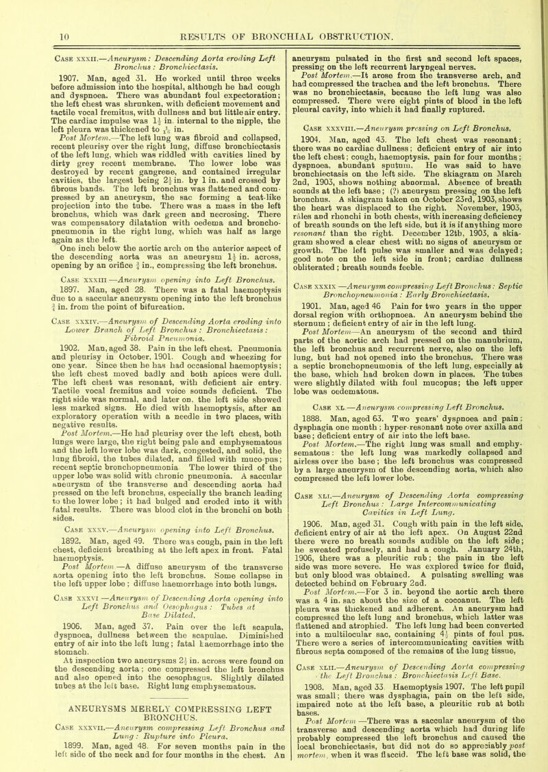 Case xxxii.—Aneurysm,: Descending Aorta eroding Left Bronchus: Bronchiectasis. 1907. Man, aged 31. He worked until three weeks before admission into the hospital, although he had cough and dyspnoea. There was abundant foul expectoration; the left chest was shrunken, with deficient movement and tactile vocal fremitus, with dullness and but little air entry. The cardiac impulse was 11 in. internal to the nipple, the left pleura was thickened to Tjt in. Post Mortem.—The left lung was fibroid and collapsed, recent pleurisy over the right lung, diffuse bronchiectasis of the left lung, which was riddled with cavities lined by dirty grey recent membrane. The lower lobe was destroyed by recent gangrene, and contained irregular cavities, the largest being 21 in. by 1 in. and crossed by fibrous bands. The left bronchus was flattened and com- pressed by an aneurysm, the sac forming a teat-like projection into the tube. There was a mass in the left bronchus, which was dark green and necrosing. There was compensatory dilatation with oedema and broncho- pneumonia in the right lung, which was half as large again as the left. One inch below the aortic arch on the anterior aspect of the descending aorta was an aneurysm 11 in. across, opening by an orifice fin., compressing the left bronchus. Case xxxiii —Aneurysm opening into Left Bronchus. 1897. Man, aged 28. There was a fatal haemoptysis due to a saccular aneurysm opening into the left bronchus f in. from the point of bifurcation. Case xxxiv.—Aneurysm of Descending Aorta eroding into Lower Branch of Left Bronchus : Bronchiectasis: Fibroid Pneumonia. 1902. Man, aged 38. Pain in the left chest. Pneumonia and pleurisy in October, 1901. Cough and wheezing for one year. Since then he has had occasional haemoptysis; the left chest moved badly and both apices were dull. The left chest was resonant, with deficient air entry. Tactile vocal fremitus and voice sounds deficient. The right side was normal, and later on. the left side showed less marked signs. He died with haemoptysis, after an exploratory operation with a needle in two places, with negative results. Post Mortem.—He had pleurisy over the left chest, both lungs were large, the right being pale and emphysematous and the left lower lobe was dark, congested, and solid, the lung fibroid, the tubes dilated, and filled with muco-pus; recent septic bronchopneumonia The lower third of the upper lobe was solid with chronic pneumonia. A saccular aneurysm of the transverse and descending aorta had pressed on the left bronchus, especially the branch leading to the lower lobe; it had bulged and eroded into it with fatal results. There was blood clot in the bronchi on both sides. Case xxxv.—Aneurysm opening into Left Bronchus. 1892. Man, aged 49. There wa3 cough, pain in the left chest, deficient breathing at the left apex in front. Fatal haemoptysis. Post Mortem.—A diffuse aneurysm of the transverse aorta opening into the left bronchus. Some collapse in the left upper lobe ; diffuse haemorrhage into both lungs. Case xxxvi —Aneurysm of Descending Aorta opening into Left Bronchus and Oesophagus : Tubes at Base Dilated. 1906. Man, aged 37. Pain over the left Bcapula, dyspnoea, dullness between the scapulae. Diminished entry of air into the left lung; fatal haemorrhage into the stomach. At inspection two aneurysms 21 in. across were found on the descending aorta; one compressed the left bronchus and also opened into the oesophagus. Slightly dilated tubes at the left base. Right lung emphysematous. ANEURYSMS MERELY COMPRESSING LEFT BRONCHUS. Case xxxvii.—Aneurysm compressing Left Bronchus and Lung: Rupture into Pleura. 1899. Man, aged 48. For seven months pain in the left side of the neck and for four months in the chest. An aneurysm pulsated in the first and second left spaces, pressing on the left recurrent laryngeal nerves. Post Mortem.—It arose from the transverse arch, and had compressed the trachea and the left bronchus. There was no bronchiectasis, because the left lung was also compressed. There were eight pints of blood in the left pleural cavity, into which it had finally ruptured. Case xxxviii.—Aneurysm pressing on Left Bronchus. 1904. Man, aged 43. The left chest was resonant; there was no cardiac dullness; deficient entry of air into the left chest; cough, haemoptysis, pain for four months; dyspnoea, abundant sputum. He was said to have bronchiectasis on the left side. The skiagram on March 2nd, 1903, shows nothing abnormal. Absence of breath sounds at the left base; (?i aneurysm pressing on the left bronchus. A skiagram taken on October 23rd, 1903, shows the heart was displaced to the right. November, 1903, rales and rhonchi in both chests, with increasing deficiency of breath sounds on the left side, but it is if anything more resonant than the right. December 12tb, 1903, a skia- gram showed a clear chest with no signs of aneurysm or growth. The left pulse was smaller and was delayed; good note on the left side in front; cardiac dullness obliterated ; breath sounds feeble. Case xxxix —Aneurysm compressing Left Bronchus: Septic Bronchopneumonia: Early Bronchiectasis. 1901. Man, aged 46 Pain for two years in the upper dorsal region with orthopnoea. An aneurysm behind the sternum ; deficient entry of air in the left lung. Post Mortem—An aneurysm of the second and third parts of the aortic arch had pressed on the manubrium, the left bronchus and recurrent nerve, also on the left lung, but had not opened into the bronchus. There was a septic bronchopneumonia of the left lung, especially at the base, which had broken down in places. The tubes were slightly dilated with foul mucopus; the left upper lobe was oedematous. Case xl—Aneurysm compressing Left Bronchus. 1888. Man, aged 63. Two years’ dyspnoea and pain; dysphagia one month ; hyper-resonant note over axilla and base; deficient entry of air into the left base. Post Mortem.—The right lung was small and emphy- sematous : the left lung was markedly collapsed and airless over the base; the left bronchus was compressed by a large aneurysm of the descending aorta, which also compressed the left lower lobe. Case xli.—Aneurysm of Descending Aorta compressing Left Bronchus : Large Intercommunicating Cavities in Left Lung. 1906. Man, aged 31. Cough with pain in the left side, deficient entry of air at the left apex. On August 22nd there were no breath sounds audible on the left side; he sweated profusely, and had a cough. January 24th, 1906, there was a pleuritic rub; the pain in the left side was more severe. He was explored twice for fluid, but only blood was obtained. A pulsating swelling was detected behind on February 2nd. Post Mortem.—For 3 in. beyond the aortic arch there was a 4 in. sac about the size of a cocoanut. The left pleura was thickened and adherent. An aneurysm had compressed the left lung and bronchus, which latter was flattened and atrophied. The left lung had been converted into a multilocular sac, containing 41 pints of foul pus. There were a series of intercommunicating cavities with fibrous septa composed of the remains of the lung tissue, Case xlii.—Aneurysm of Descending Aorta compressing • the Left Bronchus : Bronchiectasis Left Base. 1908. Man, aged 33 Haemoptysis 1907. The left pupil was small; there was dysphagia, pain on the left side, impaired note at tli6 left base, a pleuritic rub at both bases. Post Mortem—There was a saccular aneurysm of the transverse and descending aorta which had during life probably compressed the left bronchus and caused the local bronchiectasis, but did not do so appreciably post mortem, when it was flaccid. The left base was solid, the