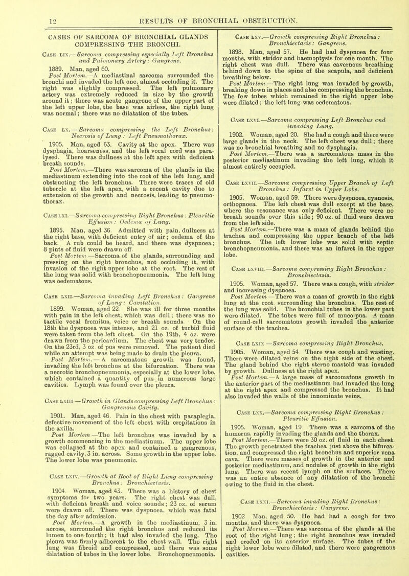 CASES OF SARCOMA OF BRONCHIAL GLANDS COMPRESSING THE BRONCHI. Case lix,—Sarcoma compressing especially Left Bronchus and Pulmonary Artery : Gangrene. 1889. Man, aged 60. Post Mortem.—A mediastinal sarcoma surrounded the bronchi and invaded the left one, almost occluding it. The right was slightly compressed. The left pulmonary artery was extremely reduced in size by the growth around it; there was acute gangrene of the upper part of the left upper lobe, the base was airless, the right lung was normal; there was no dilatation of the tubes. Case lx. — Sarcoma• compressing the Left Bronchus: Necrosis of Lung : Left Pneumothorax. 1905. Man, aged 63. Cavity at the apex. There was dysphagia, hoarseness, and the left vocal cord was para- lysed. There was dullness at the left apex with deficient breath sounds. Post Mortem.—There was sarcoma of the glands in the mediastinum extending into the root of the left lung, and obstructing the left bronchus. There were traces of old tubercle at the left apex, with a recent cavity due to extension of the growth and necrosis, leading to pneumo- thorax. Case lxi.—Sarcoma compressing Bight Bronchus: Pleuritic Effusion : Oedema of Lung. 1895. Man, aged 36. Admitted with pain, dullness at the right base, with deficient entry of air; oedema of the back, A rub could be heard, and there was dyspnoea; 8 pints of fluid were drawn off. Post Mortem.—Sarcoma of the glands, surrounding and pressing on the right bronchus, not occluding it, with invasion of the right upper lobe at the root. The rest of the lung was solid with bronchopneumonia. The left lung was oedematous. Case lxii.—Sarcoma invading Left Bronchus: Gangrene of Lung : Cavitation. 1899. Woman, aged 22 She was ill for three months with pain in the left chest, which was dull; there was no tactile vocal fremitus, voice or breath sounds. On the 18th the dyspnoea was intense, and 21 oz. of turbid fluid were taken from the left chest. On the 19tb, 4 oz. were drawn from the pericardium. The chest was very tender. On the 23rd, 3 oz. of pus were removed. The patient died while an attempt was being made to drain the pleura. Post Mortem. — A sarcomatous growth was found, invading the left bronchus at the bifurcation. There was a necrotic bronchopneumonia, especially at the lower lobe, which contained a quantity of pus in numerous large cavities. Lymph was found over the pleura. Case lxiii —Growth in Glands compressing Left Bronchus : Gangrenous Cavity. 1901. Man, aged 46. Pain in the chest with paraplegia, defective movement of the left chest with crepitations in the axilla. Post Mortem —The left bronchus was invaded by a growth commencing in the mediastinum. The upper lobe was collapsed at the apex and contained a gangrenous, ragged cavity, 3 in. across. Some growth in the upper lobe. The lower lobe was pneumonic. Case lxiv.—Growth at Boot of Bight Lung compressing Bronchus: Bronchiectasis. 1904. Woman, aged 43. There was a history of chest symptoms for two years. The right chest was dull, with deficient breath and voice sounds; 23 oz. of serum were drawn off. There was dyspnoea, which was fatal the day after admission. Post Mortem.—A growth in the mediastinum, 3 in. across, surrounded the right bronchus and reduced its lumen to one fourth; it had also invaded the lung. The pleura was firmly adherent to the chest wall. The right lung was fibroid and compressed, and there was some dilatation of tubes in the lower lobe. Bronchopneumonia. Case lxv.—Growth compressing Bight Bronchus : Bronchiectasis: Gangrene. 1898. Man, aged 57. He had had dyspnoea for four months, with stridor and haemoptysis for one month. The right chest was dull. There was cavernous breathing behind down to the spine of the scapula, and deficient breathing below. Post Mortem.-—The right lung was invaded by growth, breaking down in places and also compressing the bronchus. The few tubes which remained in the right upper lobe were dilated; the left lung was oedematous. Case lxvi.—Sarcoma compressing Left Bronchus and invading Lung. 1902. Woman, aged 20. She had a cough and there were large glands in the neck. The left chest was dull; there was no bronchial breathing and no dysphagia. Post Mortem.—-There was a sarcomatous mass in the posterior mediastinum invading the left lung, which it almost entirely occupied. Case lxvii.-—Sarcoma compressing Upper Branch of Left Bronchus : Infarct in Upper Lohe. 1905. Woman, aged 59. There were dyspnoea, cyanosis, orthopnoea The left chest was dull except at the base, where the resonance was only deficient. There were no breath sounds over this side; 90 oz. of fluid were drawn from the left side. Post Mortem.—There was a mass of glands behind the trachea and compressing the upper branch of the left bronchus. The left lower lobe was solid with septic bronchopneumonia, and there was an infarct in the upper lobe. Case lxviii.—Sarcoma compressing Bight Bronchus : Bronclnectasis. 1905. Woman, aged 57. There was a cough, with stridor and increasing dyspnoea. Post Mortem —There was a mass of growth in the right lung at the root surrounding the bronchus. The rest of the lung was solid. The bronchial tubes in the lower part were dilated. The tubes were full of muco-pus. A mass of round-cell sarcomatous growth invaded the anterior surface of the trachea. Case lxix —Sarcoma compressing Bight Bronchus. 1905. Woman, aged 54 There was cough and wasting. There were dilated veins on the right side of the chest. The gland behind the right sterno mastoid was invaded by growth. Dullness at the right apex. Post Mortem.—A large mass of sarcomatous growth in the anterior part of the mediastinum had invaded the lung at the right apex and compressed the bronchus. It had also invaded the walls of the innominate veins. Case lxx.—Sarcoma compressing Bight Bronchus : Pleuritic Effusion. 1905. Woman, aged 19 There was a sarcoma of the humerus, rapidly invading the glands and the thorax. Post Mortem.—There were 30 oz. of fluid in each chest. The growth penetrated the trachea just above the bifurca- tion, and compressed the right bronchus and superior vena cava. There were masses of growth in the anterior and posterior mediastinum, and nodules of growth in the right lung. There was recent lymph on the surfaces. There was an entire absence of any dilatation of the bronchi owing to the fluid in the chest. Case lxxi.—Sarcoma invading Bight Bronchus : Bronchiectasis: Gangrene. 1902 Man, aged 50. He had had a cough for two months, and there was dyspnoea. Post Mortem.—There was sarcoma of the glands at the root of the right lung ; the right bronchus was invaded and eroded on its anterior surface. The tubes of the right lower lobe were dilated, and there were gangrenous cavities.