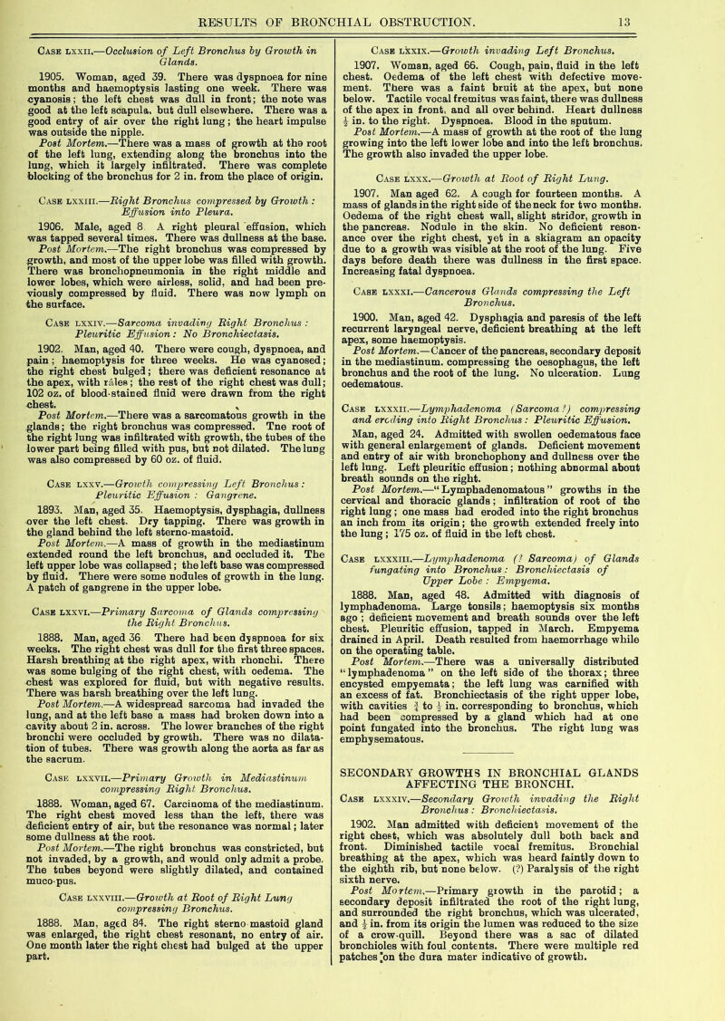 Case lxxii.—Occlusion of Left Bronchus by Growth in Glands. 1905. Woman, aged 39. There was dyspnoea for nine months and haemoptysis lasting one week. There was cyanosis; the left chest was dull in front; the note was good at the left scapula, but dull elsewhere. There was a good entry of air over the right lung; the heart impulse was outside the nipple. Post Mortem.—There was a mass of growth at the root of the left lung, extending along the bronchus into the lung, which it largely infiltrated. There was complete blocking of the bronchus for 2 in. from the place of origin. Case lxxiii.—Bight Bronchus compressed by Growth : Effusion into Pleura. 1906. Male, aged 8 A right pleural effusion, which was tapped several times. There was dullness at the base. Post Mortem.—The right bronchus was compressed by growth, and most of the upper lobe was filled with growth. There was bronchopneumonia in the right middle and lower lobes, which were airleBS, solid, and had been pre- viously compressed by fluid. There was now lymph on the surface. Case lxxiv.—Sarcoma invading Bight Bronchus : Pleuritic Effusion: No Bronchiectasis. 1902. Man, aged 40. There were cough, dyspnoea, and pain ; haemoptysis for three weeks. He was cyanosed; the right chest bulged; there was deficient resonance at the apex, with rales; the rest of the right chest was dull; 102 oz. of blood-stained fluid were drawn from the right chest. v Post Mortem.—There was a sarcomatous growth in the glands; the right bronchus was compressed. Tne root of the right lung was infiltrated with growth, the tubes of the lower part being filled with pus, but not dilated. The lung was also compressed by 60 oz. of fluid. Case lxxv.—Growth compressing Left Bronchus: Pleuritic Effusion : Gangrene. 1893. Man, aged 35. Haemoptysis, dysphagia, dullness over the left chest. Dry tapping. There was growth in the gland behind the left sterno-mastoid. Post Mortem.—A mass of growth in the mediastinum extended round the left bronchus, and occluded it. The left upper lobe was collapsed; the left base was compressed by fluid. There were some nodules of growth in the lung. A patch of gangrene in the upper lobe. Case lxxvi.—Primary Sarcoma of Glands compressing the Bight Bronchus. 1888. Man, aged 36 There had been dyspnoea for six weeks. The right chest was dull for the first three spaces. Harsh breathing at the right apex, with rhonchi. There was some bulging of the right chest, with oedema. The chest was explored for fluid, but with negative results. There was harsh breathing over the left lung. Post Mortem.—A widespread sarcoma had invaded the lung, and at the left base a mass had broken down into a cavity about 2 in. across. The lower branches of the right bronchi were occluded by growth. There was no dilata- tion of tubes. There was growth along the aorta as far as the sacrum. Case lxxvii.—Primary Growth in Mediastinum compressing Bight Bronchus. 1888. Woman, aged 67. Carcinoma of the mediastinum. The right chest moved less than the left, there was deficient entry of air, but the resonance was normal; later some dullness at the root. Post Mortem.—The right bronchus was constricted, but not invaded, by a growth, and would only admit a probe. The tubes beyond were slightly dilated, and contained mucopus. Case lxxviii.—Growth at Boot of Bight Lung compressing Bronchus. 1888. Man, aged 84. The right sterno mastoid gland was enlarged, the right chest resonant, no entry of air. One month later the right chest had bulged at the upper part. Case lxxix.—Growth invading Left Bronchus. 1907. Woman, aged 66. Cough, pain, fluid in the left chest. Oedema of the left chest with defective move- ment. There was a faint bruit at the apex, but none below. Tactile vocal fremitus was faint, there was dullness of the apex in front, and all over behind. Heart dullness in. to the right. Dyspnoea. Blood in the sputum. Post Mortem.—A mass of growth at the root of the lung growing into the left lower lobe and into the left bronchus. The growth also invaded the upper lobe. Case lxxx.—Growth at Boot of Bight Lung. 1907. Man aged 62. A cough for fourteen months. A mass of glands in the right side of the neck for two months. Oedema of the right chest wall, slight stridor, growth in the pancreas. Nodule in the skin. No deficient reson- ance over the right chest, yet in a skiagram an opacity due to a growth was visible at the root of the lung. Five days before death there was dullness in the first space. Increasing fatal dyspnoea. Case lxxxi.—Cancerous Glands compressing the Left Bronchus. 1900. Man, aged 42. Dysphagia and paresis of the left recurrent laryngeal nerve, deficient breathing at the left apex, some haemoptysis. Post Mortem.—Cancer of the pancreas, secondary deposit in the mediastinum, compressing the oesophagus, the left bronchus and the root of the lung. No ulceration. Lung oedematous. Case lxxxii.—Lymphadenoma (Sarcoma!) compressing and eroding into Bight Bronchus : Pleuritic Effusion. Man, aged 24. Admitted with swollen oedematous face with general enlargement of glands. Deficient movement and entry of air with bronchophony and dullness over the left lung. Left pleuritic effusion; nothing abnormal about breath sounds on the right. Post Mortem.—“ Lymphadenomatous ” growths in the cervical and thoracic glands; infiltration of root of the right lung ; one mass had eroded into the right bronchus an inch from its origin; the growth extended freely into the lung ; 175 oz. of fluid in the left chest. Case lxxxiii.—Lymphadenoma (? Sarcoma) of Glands fungating into Bronchus: Bronchiectasis of Upper Lobe : Empyema. 1888. Man, aged 48. Admitted with diagnosis of lymphadenoma. Large tonsils; haemoptysis six months ago ; deficient movement and breath sounds over the left chest. Pleuritic effusion, tapped in March. Empyema drained in April. Death resulted from haemorrhage while on the operating table. Post Mortem.—There was a universally distributed “lymphadenoma” on the left side of the thorax; three encysted empyemata; the left lung was carnified with an excess of fat. Bronchiectasis of the right upper lobe, with cavities f to i in. corresponding to bronchus, which had been compressed by a gland which had at one point fungated into the bronchus. The right lung was emphysematous. SECONDARY GROWTHS IN BRONCHIAL GLANDS AFFECTING THE BRONCHI. Case lxxxiv.—Secondary Growth invading the Bight Bronchus: Bronchiectasis. 1902. Man admitted with deficient movement of the right chest, which was absolutely dull both back and front. Diminished tactile vocal fremitus. Bronchial breathing at the apex, which was heard faintly down to the eighth rib, but none below. (?) Paralysis of the right sixth nerve. Post Mortem.—Primary growth in the parotid; a secondary deposit infiltrated the root of the right lung, and surrounded the right bronchus, which was ulcerated, and £ in. from its origin the lumen was reduced to the size of a crow-quill. Beyond there was a sac of dilated bronchioles with foul contents. There were multiple red patches on the dura mater indicative of growth.