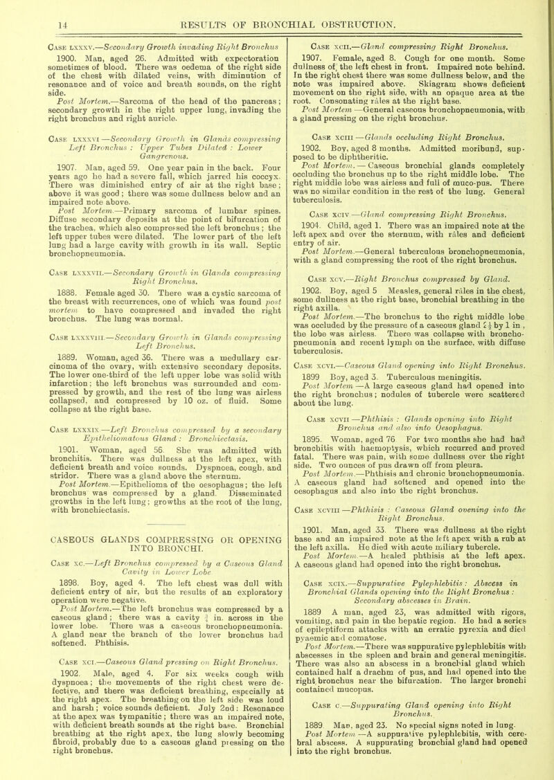 Case lxxxv.—Secondary Growth invading Bight Bronchus 1900. Man, aged 26. Admitted with expectoration sometimes of blood. There was oedema of the right side of the chest with dilated veins, with diminution of resonance and of voice and breath sounds, on the right side. Post Mortem.—Sarcoma of the head of the pancreas; secondary growth in the right upper lung, invading the right bronchus and right auricle. Case lxxxvi —Secondary Growth in Glands compressing Left Bronchus : Upper Tubes Dilated : Loiver Gangrenous. 1907. Man, aged 59. One year pain in the back. Four years ago he had a severe fall, which jarred his coccyx. There was diminished entry of air at the right base; above it was good ; there was some dullness below and an impaired note above. Post Mortem.—Primary sarcoma of lumbar spines. Diffuse secondary deposits at the point of bifurcation of the trachea, which also compressed the left bronchus ; the left upper tubes were dilated. The lower part of the left lung had a large cavity with growth in its wall. Septic bronchopneumonia. Case lxxxvii.—Secondary Growth in Glands compressing Bight Bronchus. 1888. Female aged 30. There was a cystic sarcoma of the breast with recurrences, one of which was found post mortem to have compressed and invaded the right bronchus. The lung was normal. Case lxxxviii.—Secondary Growth in Glands compressing Left Bronchus. 1889. Woman, aged 36. There was a medullary car- cinoma of the ovary, with extensive secondary deposits. The lower one-third of the left upper lobe was solid with infarction; the left bronchus was surrounded and com- pressed by growth, and the rest of the lung was airless collapsed, and compressed by 10 oz. of fluid. Some collapse at the right base. Case lxxxix —Left Bronchus compressed by a secondary Bpitheliomatous Gland : Bronchiectasis. 1901. Woman, aged 56 She was admitted with bronchitis. There was dullness at the left apex, with deficient breath and voice sounds. Dyspnoea, cough, and stridor. There was a gland above the sternum. Post Mortem.—Epithelioma of the oesophagus; the left bronchus was compressed by a gland. Disseminated growths in the left lung; growths at the root of the lung, with bronchiectasis. CASEOUS GLANDS COMPRESSING OR OPENING INTO BRONCHI. Case xc.—Left Bronchus compressed by a Caseous Gland Cavity in Loiver Lobe 1898. Boy, aged 4. The left chest was dull with deficient entry of air, but the results of an exploratory operation were negative. Post Mortem.—The left bronchus was compressed by a caseous gland; there was a cavity \ in. across in the lower lobe. There was a caseous bronchopneumonia. A gland near the branch of the lower bronchus had softened. Phthisis. Case xci.—Caseous Gland pressing on Bight Bronchus. 1902. Male, aged 4. For six weeks cough with dyspnoea; the movements of the right chest were de- fective, and there was deficient breathing, especially at the right apex. The breathing on the left side was loud and harsh ; voice sounds deficient. July 2nd : Resonance at the apex was tympanitic ; there was an impaired note, with deficient breath sounds at the right base. Bronchial breathing at the right apex, the lung slowly becoming fibroid, probably due to a caseous gland piessing on the right bronchus. Case xcii.— Gland compressing Bight Bronchus. 1907. Female, aged 8. Cough for one month. Some dullness of the left chest in front. Impaired note behind. In the right chest there was some dullness below, and the note was impaired above. Skiagram shows deficient movement on the right side, with an opaque area at the root. Consonating rales at the right base. Post Mortem —General caseous bronchopneumonia, with a gland pressing on the right bronchus. Case xciii —Glands occluding Bight Bronchus. 1902. Boy, aged 8 months. Admitted moribund, sup- posed to be diphtheritic. Post Mortem. — Caseous bronchial glands completely occluding the bronchus up to the right middle lobe. The right middle lobe was airless and full of muco-pus. There was no similar condition in the rest of the lung. General tuberculosis. Case xciv—Gland compressing Bight Bronchus. 1904. Child, aged 1. There was an impaired note at the left apex and over the sternum, with rales and deficient entry of air. Post Mortem.—General tuberculous bronchopneumonia, with a gland compressing the root of the right bronchus. Case xcv.—Bight Bronchus compressed by Gland. 1902. Boy, aged 5 Measles, general rales in the chest, some dullness at the right base, bronchial breathing in the right axilla. Post Mortem.—The bronchus to the right middle lobe was occluded by the pressure of a caseous gland I£by 1 in., the lobe was airless. There was collapse with broncho- pneumonia and recent lymph on the surface, with diffuse tuberculosis. Case xcvi.—Caseous Gland opening into Bight Bronchus. 1899 Boy, aged 3. Tuberculous meningitis. Post Mortem —A large caseous gland had opened into the right bronchus; nodules of tubercle were scattered about the lung. Case xcvii —Phthisis : Glands opening into Bight Bronchus and also into Oesophagus. 1895. Woman, aged 76 For two months she had had bronchitis with haemoptysis, which recurred and proved fatal. There was pain, with some dullness over the right side. Two ounces of pus drawn off from pleura. Post Mortem.—Phthisis and chronic bronchopneumonia. A caseous gland had softened and opened into the. oesophagus and also into the right bronchus. Case xcviii —Phthisis : Caseous Gland evening into the Bight Bronchus. 1901. Man, aged 33. There was dullness at the right base and an impaired note at the left apex with a rub at the left axilla. He died with acute miliary tubercle. Post Mortem.—A healed phthisis at the left apex. A caseous gland had opened into the right bronchus. Case xcix.—Suppurative Pylephlebitis: Abscess in Bronchial Glands opening into the Bight Bronchus : Secondary abscesses in Brain. 1889 A man, aged 23, was admitted with rigors, vomiting, and pain in the hepatic region. He had a series of epileptiform attacks with an erratic pyrexia and died pyaemic and comatose. Post Mortem.—There was suppurative pylephlebitis with abscesses in the spleen and brain and general meningitis. There was also an abscess in a bronchial gland which contained half a drachm of pus, and had opened into the right bronchus near the bifurcation. The larger bronchi contained mucopus. Case c.—Suppurating Gland opening into Bight Bronchus. 1889 Man, aged 23. No special signs noted in luDg. Post Mortem—A suppurative pylephlebitis, with cere- bral abscess. A suppurating bronchial gland had opened into the right bronchus.
