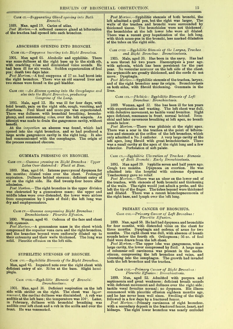 Case ci.—Suppurating Gland opening into Both Bronchi. 1889. Man, aged 19, Caries of atlas. Post Mortem.—A softened caseous gland at bifurcation of the trachea had opened into each bronchus. ABSCESSES OPENING INTO BRONCHI. Case cii.—Empyema bursting into Bight Bronchus. 1901. Man aged 65. Alcoholic and syphilitic. There was some dullness at the right base up to the sixth rib, with crackling rales and diminished voice sounds. He had been ill for six weeks. Sudden expectoration of foul pus; death two days later. Post Mortem.—A foul empyema of 17 om. had burst into the right bronchus. There was an old scarred liver and two stones were found in the gall bladder. Case ciii —An Abscess opening into the Oesophagus and also into the Bight Bronchus, producing Gangrene of the Lung. 1893. Male, aged 12. He was ill for four days, with fetid breath, pain on the right side, cough, vomiting, and diarrhoea. Foul blood and muco-pus was expectorated. There was dullness, with bronchial breathing, broncho- phony, and consonating rales, over the left scapula. An attempt was made to drain the gangrenous cavity, without benefit. At the inspection an abscess was found, which had opened into the right bronchus, and so had produced a large acute gangrenous cavity in the right lung. It also had communicated with the oesophagus. The origin of the process remained obscure. GUMMATA PRESSING ON BRONCHI. Case civ.—Gumma pressing on Bight Bronchus : Upper Lobes Over-distended : Fluid at Base. 1889. Man, aged 64. Intense paroxysmal dyspnoea for ten months; dilated veins over the chest. Prolonged expiration. Dullness behind sternum; deficient entry of air on the right side. He died twenty-four hours after admission. Post Mortem.—The right bronchus in the upper division was obstructed by a gummatous mass; the upper and middle lobes were over-distended, the lower wero airless from compression by 5 pints of fluid; the left lung was dry and emphysematous. Case cv.—Gumma compressing Bight Bronchus : Bronchiectasis : Pleuritic Effusion. 1890. Woman, aged 46. Oedema of the face and chest with cyanosis. Post Mortem.—A gummatous mass in the chest which compressed the superior vena cava and the right bronchus, and the branches beyond were uniformly dilated up to their extremity and their walls thickened. The lung was solid. Pleuritic effusion on the left side. SYPHILITIC STENOSIS OF BRONCHI. Case cvi.—Syphilitic Stenosis of the Bight Bronchus. Man, aged 42. Impaired note over the right chest with deficient entry of air. Rales at the base. Slight hemi- plegia. Case cvii.—Syphilitic Stenosis of Bronchi: Bronchiectasis. 1901. Man, aged 36. Deficient respiration on the left side with stridor on the right. The chest was hyper- resonant, the cardiac dullness was diminished. A rub was audible at the left base; the temperature was 104°. Later, in February, dullness with bronchial breathing was audible over left chest and a rub in the axilla and over the front. He was venesected. Post Mortem.—Syphilitic stenosis of both bronchi, the left admitted a quill pen, but the right was larger. The walls of the trachea and bronchi were surrounded by thickened tissue. The bronchioles were not thickened; the bronchioles at the left lower lobe were all dilated. There was a recent grey hepatization of the left lung, with thick muco-pus in the bronchi, less marked dilatation of the tubes on the right side. Case cviii—Syphilitic Stenosis of the Larynx, Trachea and Bight Bronchus : Bronchiectasis. 1905. Male, aged 39. Has been in the navy. Has had a sore throat for two years. Haemoptysis a year ago, with aphonia, which has been persistent for the past year. No vesicular murmur on the left side of the chest, the arytenoids are greatly thickened, and the cords do not move. Dysphagia. Post Mortem.—Syphilitic stenosis of the trachea, larynx, and of the right bronchus near its origin. Bronchiectasis on both sides, with fibroid thickening. Gummata in the liver. Case cix.—Phthisis: Syphilitic Stenosis of Left Bronchus: Bronchiectasis. 1889. Woman, aged 32. She has been ill for ten years with expectoration and wasting. The left chest was dull, with defective movement, no tactile vocal fremitus. Right apex deficient, resonance in front, normal behind. Bron- chial and later cavernous breathing at left apex, no breath sounds below. Post Mortem.—There was phthisis at the right apex. There was a scar in the trachea at the point of bifurca- tion and stenosis at the orifice of the left bronchus, which only admitted a No. 3 catheter. A very large cavity at the left apex, lung fibroid with great bronchiectasis. There was a small cavity at the apex of the right lung and a few tubercles. Perforation of soft palate. Case cx.—Syphilitic Ulceration of Trachea : Stenosis of Both Bronchi : Early Bronchiectasis. 1893. Man aged 29. Syphilis seven and half years ago. Cough two months. Dyspnoea on exertion. He was admitted into the hospital with extreme dyspnoea. Tracheotomy gave no relief. Post Mortem.—There was an ulcer on the lower end of the trachea, with stenosis of both bronchi and thickening of the walls. The right would just admit a probe, and the left the tip of the fiuger. The tubes beyond were thickened and dilated. There was a recent bronchopneumonia of the right base, and lymph over the left lung. PRIMARY CANCER OF BRONCHUS. Case cxi,—Primary Cancer of Left Bronchus : Pleuritic Effusion. 1899. Man, aged 58. He had had dyspnoea and bronchitis for four months, with distended veins on the chest for three months. Dysphagia and oedema of arms for two months. The right chest was dull, with absence of breath sounds below the fourth rib. Orthopnoea; 56 oz. of foul fluid were drawn from the left chest. Post Mortem.—The upper lobe was gangrenous, with a large cavity, the lower compressed by fluid. A large mass of columnar-cell carcinoma was present in the media stinum, compressing the left bronchus and veins, and ulcerating into the oesophagus. The growth had invaded both the left bronchus and the trachea. Case cxii.—Primary Cancer of Bight Bronchus : Pleuritic Effusion: Bronchiectasis. 1899. Man, aged 52. Admitted with purpura and septicaemia and great weakness; deficient breath sounds with deficient movement and dullness over the right side; tactile vocal fremitus normal; no dyspnoea. His illness commenced with pleuritic effusion eighteen months ago, and he has never been well since. Swelling of the thigh followed in a few days by a fractured femur. Post Mortem.—Primary carcinoma of right bronchus, with a secondary deposit in the fractured femur, heart, and kidneys. The right lower bronchus was nearly occluded