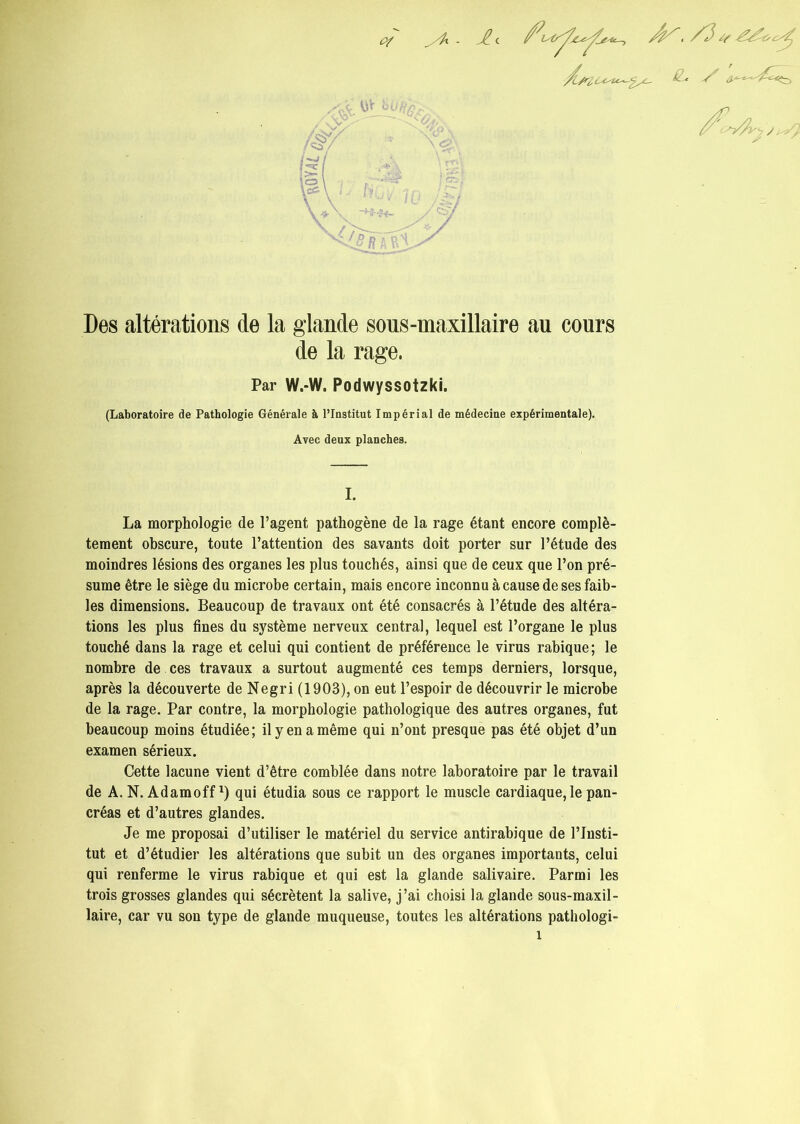 Des altérations de la glande sous-maxillaire au cours de la rage. Par W.-W. Podwyssotzki. (Laboratoire de Pathologie Générale à l’Institut Impérial de médecine expérimentale). Avec deux planches. I. La morphologie de l’agent pathogène de la rage étant encore complè- tement obscure, toute l’attention des savants doit porter sur l’étude des moindres lésions des organes les plus touchés, ainsi que de ceux que l’on pré- sume être le siège du microbe certain, mais encore inconnu à cause de ses faib- les dimensions. Beaucoup de travaux ont été consacrés à l’étude des altéra- tions les plus fines du système nerveux central, lequel est l’organe le plus touché dans la rage et celui qui contient de préférence le virus rabique; le nombre de ces travaux a surtout augmenté ces temps derniers, lorsque, après la découverte de Negri (1903), on eut l’espoir de découvrir le microbe de la rage. Par contre, la morphologie pathologique des autres organes, fut beaucoup moins étudiée; il y en a même qui n’ont presque pas été objet d’un examen sérieux. Cette lacune vient d’être comblée dans notre laboratoire par le travail de A. N. Adamoff*) qui étudia sous ce rapport le muscle cardiaque, le pan- créas et d’autres glandes. Je me proposai d’utiliser le matériel du service antirabique de l’Insti- tut et d’étudier les altérations que subit un des organes importants, celui qui renferme le virus rabique et qui est la glande salivaire. Parmi les trois grosses glandes qui sécrètent la salive, j’ai choisi la glande sous-maxil- laire, car vu son type de glande muqueuse, toutes les altérations pathologi-