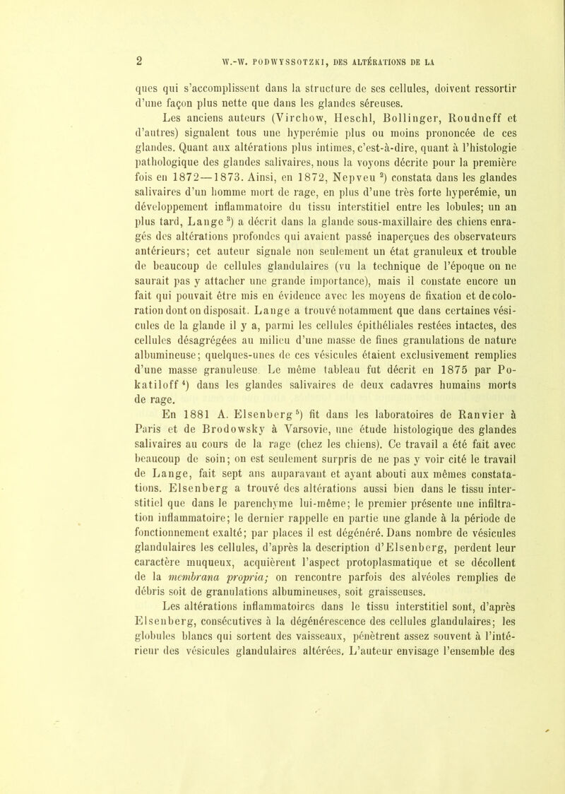 ques qui s’accomplissent dans la structure de ses cellules, doivent ressortir d’une façon plus nette que dans les glandes séreuses. Les anciens auteurs (Virchow, Heschl, Bollinger, Roudnoff et d’autres) signalent tous une hyperémie plus ou moins prononcée de ces glandes. Quant aux altérations plus intimes, c’est-à-dire, quant à l’histologie pathologique des glandes salivaires, nous la voyons décrite pour la première fois en 1872—1873. Ainsi, en 1872, Nepveu 2) constata dans les glandes salivaires d’un homme mort de rage, en plus d’une très forte hyperémie, un développement inflammatoire du tissu interstitiel entre les lobules; un au plus tard, Lange 3) a décrit dans la glande sous-maxillaire des chiens enra- gés des altérations profondes qui avaient passé inaperçues des observateurs antérieurs; cet auteur signale non seulement un état granuleux et trouble de beaucoup de cellules glandulaires (vu la technique de l’époque on ne saurait pas y attacher une grande importance), mais il constate encore un fait qui pouvait être mis en évidence avec les moyens de fixation et décolo- ration dont on disposait. Lange a trouvé notamment que dans certaines vési- cules de la glande il y a, parmi les cellules épithéliales restées intactes, des cellules désagrégées au milieu d’une masse de fines granulations de nature albumineuse; quelques-unes de ces vésicules étaient exclusivement remplies d’une masse granuleuse Le même tableau fut décrit en 1875 par Po- katiloff4) dans les glandes salivaires de deux cadavres humains morts de rage. En 1881 A. Elsenberg5) fit dans les laboratoires de Ranvier à Paris et de Brodowsky à Varsovie, une étude histologique des glandes salivaires au cours de la rage (chez les chiens). Ce travail a été fait avec beaucoup de soin; on est seulement surpris de ne pas y voir cité le travail de Lange, fait sept ans auparavant et ayant abouti aux mêmes constata- tions. Elsenberg a trouvé des altérations aussi bien dans le tissu inter- stitiel que dans le parenchyme lui-même; le premier présente une infiltra- tion inflammatoire; le dernier rappelle en partie une glande à la période de fonctionnement exalté; par places il est dégénéré. Dans nombre de vésicules glandulaires les cellules, d’après la description d’Elsenberg, perdent leur caractère muqueux, acquièrent l’aspect protoplasmatique et se décollent de la membrana propria; on rencontre parfois des alvéoles remplies de débris soit de granulations albumineuses, soit graisseuses. Les altérations inflammatoires dans le tissu interstitiel sont, d’après Elsenberg, consécutives à la dégénérescence des cellules glandulaires; les globules blancs qui sortent des vaisseaux, pénètrent assez souvent à l’inté- rieur des vésicules glandulaires altérées. L’auteur envisage l’ensemble des