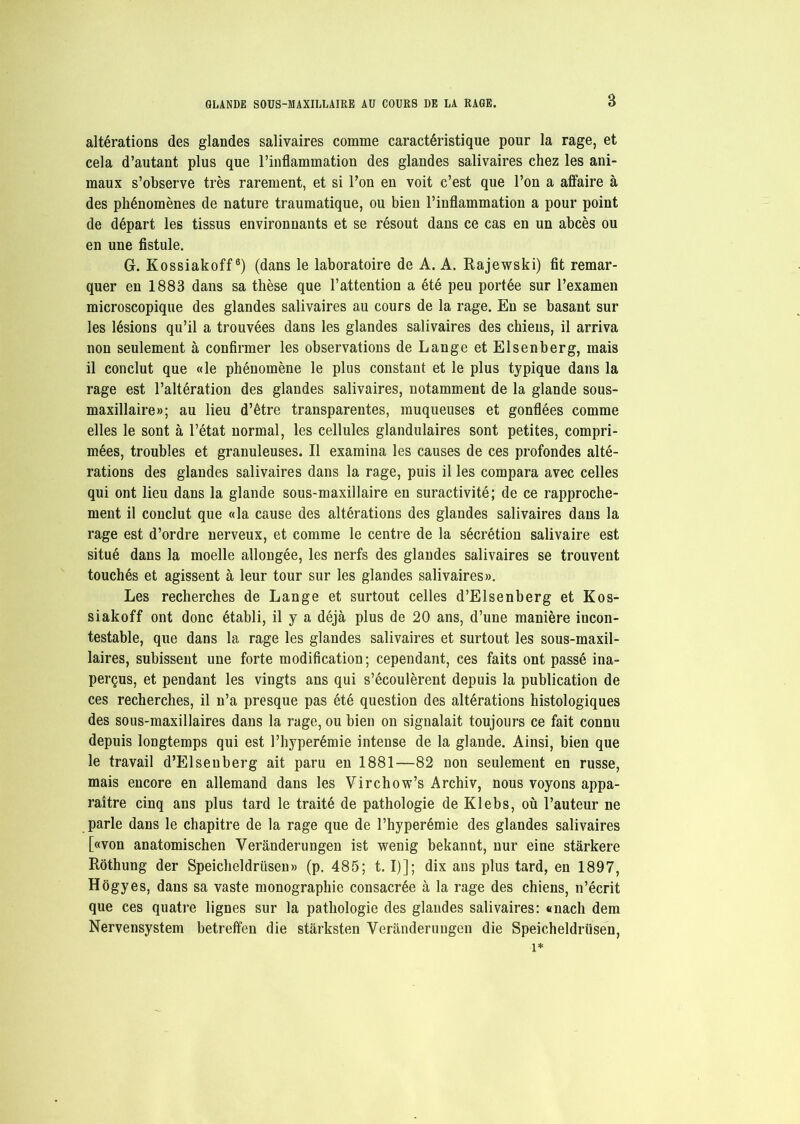 altérations des glandes salivaires comme caractéristique pour la rage, et cela d’autant plus que l’inflammation des glandes salivaires chez les ani- maux s’observe très rarement, et si l’on en voit c’est que l’on a affaire à des phénomènes de nature traumatique, ou bien l’inflammation a pour point de départ les tissus environnants et se résout dans ce cas en un abcès ou en une fistule. G. Kossiakoff6) (dans le laboratoire de A. A. Rajewski) fît remar- quer en 1883 dans sa thèse que l’attention a été peu portée sur l’examen microscopique des glandes salivaires au cours de la rage. En se basant sur les lésions qu’il a trouvées dans les glandes salivaires des chiens, il arriva non seulement à confirmer les observations de Lange et Elsenberg, mais il conclut que «le phénomène le plus constant et le plus typique dans la rage est l’altération des glandes salivaires, notamment de la glande sous- maxillaire»; au lieu d’être transparentes, muqueuses et gonflées comme elles le sont à l’état normal, les cellules glandulaires sont petites, compri- mées, troubles et granuleuses. Il examina les causes de ces profondes alté- rations des glandes salivaires dans la rage, puis il les compara avec celles qui ont lieu dans la glande sous-maxillaire en suractivité; de ce rapproche- ment il conclut que «la cause des altérations des glandes salivaires dans la rage est d’ordre nerveux, et comme le centre de la sécrétion salivaire est situé dans la moelle allongée, les nerfs des glandes salivaires se trouvent touchés et agissent à leur tour sur les glandes salivaires». Les recherches de Lange et surtout celles d’Elsenberg et Kos- siakoff ont donc établi, il y a déjà plus de 20 ans, d’une manière incon- testable, que dans la rage les glandes salivaires et surtout les sous-maxil- laires, subissent une forte modification; cependant, ces faits ont passé ina- perçus, et pendant les vingts ans qui s’écoulèrent depuis la publication de ces recherches, il n’a presque pas été question des altérations histologiques des sous-maxillaires dans la rage, ou bien on signalait toujours ce fait connu depuis longtemps qui est l’hyperémie intense de la glande. Ainsi, bien que le travail d’Elsenberg ait paru en 1881—82 non seulement en russe, mais encore en allemand dans les Virchow’s Archiv, nous voyons appa- raître cinq ans plus tard le traité de pathologie de Klebs, où l’auteur ne parle dans le chapitre de la rage que de l’hyperémie des glandes salivaires [«von anatomischen Verànderungen ist wenig bekannt, nur eine stârkere Rothung der Speicheldriisen» (p. 485; 1.1)]; dix ans plus tard, en 1897, Hôgyes, dans sa vaste monographie consacrée à la rage des chiens, n’écrit que ces quatre lignes sur la pathologie des glandes salivaires: «nacli dem Nervensystem betreffen die stârksten Yeranderungen die Speicheldriisen, î*