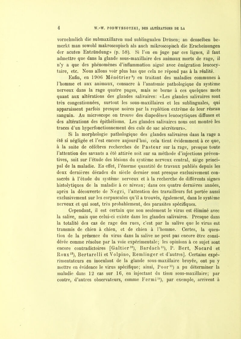 vornelmilich die subinaxillaren uud sublinguale» Drüsen; an denselben be- raerkt man sowohl makroscopisch als aucli mikroscopisch die Ersclieinungen der acuten Entzündung» (p. 58). Si l’on en juge par ces lignes, il faut admettre que dans la glande sous-maxillaire des animaux morts de rage, il n’y a que des phénomènes d’inflammation aiguë avec émigration leucocy- taire, etc. Nous allons voir plus bas que cela ne répond pas à la réalité. Enfin, en 1906 Ménétrier9) en traitant des maladies communes à l’homme et aux animaux, consacre à l’anatomie pathologique du système nerveux dans la rage quatre pages, mais se borne à ces quelques mots quant aux altérations des glandes salivaires: «Les glandes salivaires sont très congestionnées, surtout les sous-maxillaires et les sublinguales, qui apparaissent parfois presque noires par la replétion extrême de leur réseau sanguin. Au microscope on trouve des diapedèses leucocytiques diffuses et des altérations des épithélioms. Les glandes salivaires nous ont montré les traces d’un kyperfonctionnement des culs de sac sécréteurs». Si la morphologie pathologique des glandes salivaires dans la rage a été si négligée et l’est encore aujourd’hui, cela tient évidemment à ce que, à la suite de célèbres recherches de Pasteur sur la rage, presque toute l’attention des savants a été attirée soit sur sa méthode d’injections préven- tives, soit sur l’étude des lésions du système nerveux central, siège princi- pal de la maladie. En effet, l’énorme quantité de travaux publiés depuis les deux dernières décades du siècle dernier sont presque exclusivement con- sacrés à l’étude du système nerveux et à la recherche de différents signes histolytiques de la maladie à ce niveau; dans ces quatre dernières années, après la découverte de Negri, l’attention des travailleurs fut portée aussi exclusivement sur les corpuscules qu’il a trouvés, également, dans le système nerveux et qui sont, très probablement, des parasites spécifiques. Cependant, il est certain que non seulement le virus est éliminé avec la salive, mais que celui-ci existe dans les glandes salivaires. Presque dans la totalité des cas de rage des rues, c’est par la salive que le virus est transmis de chien à chien, et de chien à l’homme. Certes, la ques- tion de la présence du virus dans la salive ne peut pas encore être consi- dérée comme résolue par la voie expérimentale; les opinions à ce sujet sont encore contradictoires [Galtier10), Bardach11), P. Bert, Nocard et Roux12), Bertarelli et Volpino, Remlinger et d’autres]. Certains expé- rimentateurs en inoculant de la glande sous-maxillaire broyée, ont pu y mettre en évidence le virus spécifique; ainsi, Poor13) a pu déterminer la maladie dans 12 cas sur 16, en injectant du tissu sous-maxillaire; par contre, d’autres observateurs, comme Fermi14), par exemple, arrivent à