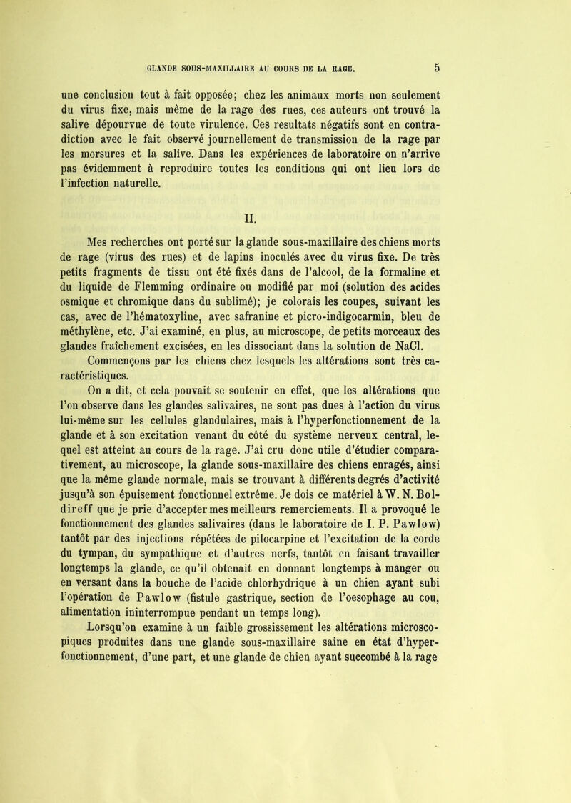 une conclusion tout à fait opposée; chez les animaux morts non seulement du virus fixe, mais même de la rage des rues, ces auteurs ont trouvé la salive dépourvue de toute virulence. Ces résultats négatifs sont en contra- diction avec le fait observé journellement de transmission de la rage par les morsures et la salive. Dans les expériences de laboratoire on n’arrive pas évidemment à reproduire toutes les conditions qui ont lieu lors de l’infection naturelle. II. Mes recherches ont porté sur la glande sous-maxillaire des chiens morts de rage (virus des rues) et de lapins inoculés avec du virus fixe. De très petits fragments de tissu ont été fixés dans de l’alcool, de la formaline et du liquide de Flemming ordinaire ou modifié par moi (solution des acides osmique et chromique dans du sublimé); je colorais les coupes, suivant les cas, avec de l’hématoxyline, avec safranine et picro-indigocarmin, bleu de méthylène, etc. J’ai examiné, en plus, au microscope, de petits morceaux des glandes fraîchement excisées, en les dissociant dans la solution de NaCl. Commençons par les chiens chez lesquels les altérations sont très ca- ractéristiques. On a dit, et cela pouvait se soutenir en effet, que les altérations que l’on observe dans les glandes salivaires, ne sont pas dues à l’action du virus lui-même sur les cellules glandulaires, mais à l’hyperfonctionnement de la glande et à son excitation venant du côté du système nerveux central, le- quel est atteint au cours de la rage. J’ai cru donc utile d’étudier compara- tivement, au microscope, la glande sous-maxillaire des chiens enragés, ainsi que la même glande normale, mais se trouvant à différents degrés d’activité jusqu’à son épuisement fonctionnel extrême. Je dois ce matériel àW. N. Bol- direff que je prie d’accepter mes meilleurs remerciements. Il a provoqué le fonctionnement des glandes salivaires (dans le laboratoire de I. P. Pawlow) tantôt par des injections répétées de pilocarpine et l’excitation de la corde du tympan, du sympathique et d’autres nerfs, tantôt en faisant travailler longtemps la glande, ce qu’il obtenait en donnant longtemps à manger ou en versant dans la bouche de l’acide chlorhydrique à un chien ayant subi l’opération de Pawlow (fistule gastrique, section de l’oesophage au cou, alimentation ininterrompue pendant un temps long). Lorsqu’on examine à un faible grossissement les altérations microsco- piques produites dans une glande sous-maxillaire saine en état d’hyper- fonctionnement, d’une part, et une glande de chien ayant succombé à la rage