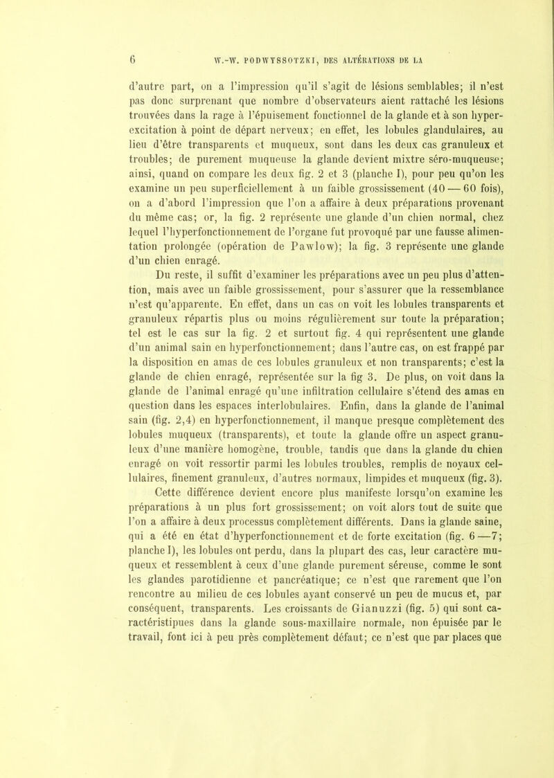 d’autre part, on a l’impression qu’il s’agit de lésions semblables; il n’est pas donc surprenant que nombre d’observateurs aient rattaché les lésions trouvées dans la rage à l’épuisement fonctionnel de la glande et à son hyper- excitation à point de départ nerveux; en effet, les lobules glandulaires, au lieu d’être transparents et muqueux, sont dans les deux cas granuleux et troubles; de purement muqueuse la glande devient mixtre séro-muqueuse; ainsi, quand on compare les deux fig. 2 et 3 (planche I), pour peu qu’on les examine un peu superficiellement à un faible grossissement (40 — 60 fois), on a d’abord l’impression que l’on a affaire à deux préparations provenant du même cas; or, la fig. 2 représente une glande d’un chien normal, chez lequel l’hyperfonctionnement de l’organe fut provoqué par une fausse alimen- tation prolongée (opération de Pawlow); la fig. 3 représente une glande d’un chien enragé. Du reste, il suffit d’examiner les préparations avec un peu plus d’atten- tion, mais avec un faible grossissement, pour s’assurer que la ressemblance n’est qu’apparente. En effet, dans un cas on voit les lobules transparents et granuleux répartis plus ou moins régulièrement sur toute la préparation; tel est le cas sur la fig. 2 et surtout fig. 4 qui représentent une glande d’un animal sain en hyperfonctionnement; dans l’autre cas, on est frappé par la disposition en amas de ces lobules granuleux et non transparents; c’est la glande de chien enragé, représentée sur la fig 3. De plus, on voit dans la glande de l’animal enragé qu’une infiltration cellulaire s’étend des amas en question dans les espaces interlobulaires. Enfin, dans la glande de l’animal sain (fig. 2,4) en hyperfonctionnement, il manque presque complètement des lobules muqueux (transparents), et toute la glande offre un aspect granu- leux d’une manière homogène, trouble, taudis que dans la glande du chien enragé on voit ressortir parmi les lobules troubles, remplis de noyaux cel- lulaires, finement granuleux, d’autres normaux, limpides et muqueux (fig. 3). Cette différence devient encore plus manifeste lorsqu’on examine les préparations à un plus fort grossissement; on voit alors tout de suite que l’on a affaire à deux processus complètement différents. Dans la glande saine, qui a été en état d’hyperfonctionnement et de forte excitation (fig. 6—7; planche I), les lobules ont perdu, dans la plupart des cas, leur caractère mu- queux et ressemblent à ceux d’une glande purement séreuse, comme le sont les glandes parotidienne et pancréatique; ce n’est que rarement que l’on rencontre au milieu de ces lobules ayant conservé un peu de mucus et, par conséquent, transparents. Les croissants de Gianuzzi (fig. 5) qui sont ca- ractéristipues dans la glande sous-maxillaire normale, non épuisée par le travail, font ici à peu près complètement défaut; ce n’est que par places que