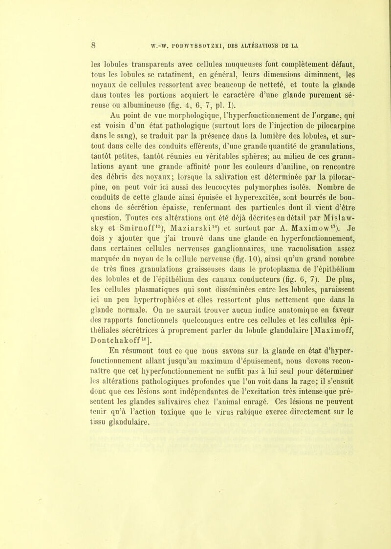 les lobules transparents avec cellules muqueuses font complètement défaut, tous les lobules se ratatinent, en général, leurs dimensions diminuent, les noyaux de cellules ressortent avec beaucoup de netteté, et toute la glande dans toutes les portions acquiert le caractère d’une glande purement sé- reuse ou albumineuse (fig. 4, 6, 7, pl. I). Au point de vue morphologique, l’hyperfonctionnement de l’organe, qui est voisin d’un état pathologique (surtout lors de l’injection de pilocarpine dans le sang), se traduit par la présence dans la lumière des lobules, et sur- tout dans celle des conduits efférents, d’une grande quantité de granulations, tantôt petites, tantôt réunies en véritables sphères; au milieu de ces granu- lations ayant une grande affinité pour les couleurs d’aniline, on rencontre des débris des noyaux; lorsque la salivation est déterminée par la pilocar- pine, on peut voir ici aussi des leucocytes polymorphes isolés. Nombre de conduits de cette glande ainsi épuisée et hyperexcitée, sont bourrés de bou- chons de sécrétion épaisse, renfermant des particules dont il vient d’être question. Toutes ces altérations ont été déjà décrites en détail par Mislaw- sky et Smirnoff15), Maziarski16) et surtout par A. Maximow17). Je dois y ajouter que j’ai trouvé dans une glande en hyperfonctionnement, dans certaines cellules nerveuses ganglionnaires, une vacuolisation assez marquée du noyau de la cellule nerveuse (fig. 10), ainsi qu’un grand nombre de très fines granulations graisseuses dans le protoplasma de l’épithélium des lobules et de l’épithélium des canaux conducteurs (fig. 6, 7). De plus, les cellules plasmatiques qui sont disséminées entre les lobules, paraissent ici un peu hypertrophiées et elles ressortent plus nettement que dans la glande normale. On ne saurait trouver aucun indice anatomique en faveur des rapports fonctionnels quelconques entre ces cellules et les cellules épi- théliales sécrétrices à proprement parler du lobule glandulaire [Maximoff, Dontchakoff18]. En résumant tout ce que nous savons sur la glande en état d’hyper- fonctionnement allant jusqu’au maximum d’épuisement, nous devons recon- naître que cet hyperfonctionnement ne suffit pas à lui seul pour déterminer les altérations pathologiques profondes que l’on voit dans la rage; il s’ensuit donc que ces lésions sont indépendantes de l’excitation très intense que pré- sentent les glandes salivaires chez l’animal enragé. Ces lésions ne peuvent tenir qu’à l’action toxique que le virus rabique exerce directement sur le tissu glandulaire.