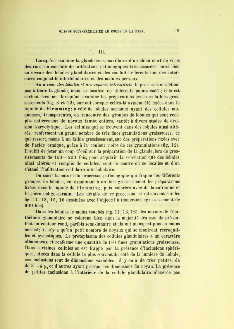 * III. Lorsqu’on examine la glande sous-maxillaire d’un chien mort de virus des rues, on constate des altérations pathologiques très accusées, aussi bien au niveau des lobules glandulaires et des conduits efférents que des inter- stices conjonctifs interlobulaires et des nodules nerveux. Au niveau des lobules et des espaces interstitiels, le processus ne s’étend pas à toute la glande, mais se localise en différents points isolés; cela est surtout très net lorsqu’on examine les préparations avec des faibles gros- sissements (fig. 3 et 12), surtout lorsque celles-là avaient été fixées dans le liquide de Flemming: à côté de lobules normaux ayant des cellules mu- queuses, transparentes, on rencontre des groupes de lobules qui sont rem- plis entièrement de noyaux tantôt entiers, tantôt à divers stades de divi- sion karyolytique. Les cellules qui se trouvent dans des lobules ainsi alté- rés, renferment un grand nombre de très fines granulations graisseuses, ce qui ressort, même à un faible grossissement, sur des préparations fixées avec de l’acide osmique, grâce à la couleur noire de ces granulations (fig. 12). Il suffit de jeter un coup d’oeil sur la préparation de la glande, lors de gros- sissements de 150—200 fois, pour acquérir la conviction que des lobules ainsi altérés et remplis de cellules, sont le centre où se localise et d’où s’étend l’infiltration cellulaire interlobulaire. On saisit la nature du processus pathologique qui frappe les différents groupes de lobules, en examinant à un fort grossissement les préparations fixées dans le liquide de Flemming, puis colorées avec de la safranine et le picro-indigo-carmin. Les détails de ce processus se retrouvent sur les fig. 11, 13, 15, 16 dessinées avec l’objectif à immersion (grossissement de 900 fois). Dans les lobules le moins touchés (fig. 11,13,16), les noyaux de l’épi- thélium glandulaire se colorent bien dans la majorité des cas; ils présen- tent un contour rond, parfois semi-lunaire et ils ont un aspect plus ou moins normal; il n’y a qu’un petit nombre de noyaux qui se montrent recroquil- lés et pycnotiques. Le protoplasma des cellules glandulaires a un caractère albumineux et renferme une quantité de très fines granulations graisseuses. Dans certaines cellules on est frappé par la présence d’inclusions sphéri- ques, situées dans la cellule le plus souvent du côté de la lumière du lobule; ces inclusions sont de dimensions variables: il y en a de très petites, de de 3—4 p., et d’autres ayant presque les dimensions du noyau. La présence de petites inclusions à l’intérieur de la cellule glandulaire n’exerce pas