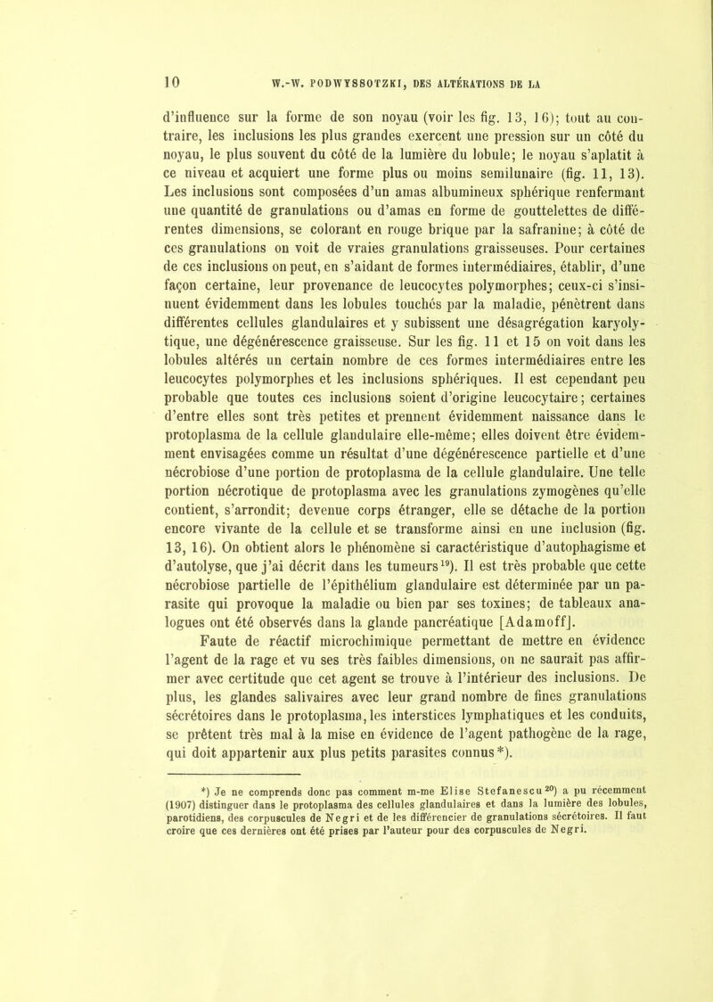 d’influeuce sur la forme de son noyau (voir les fig. 13, 16); tout au con- traire, les inclusions les plus grandes exercent une pression sur un côté du noyau, le plus souvent du côté de la lumière du lobule; le noyau s’aplatit à ce niveau et acquiert une forme plus ou moins semilunaire (fig. 11, 13). Les inclusions sont composées d’un amas albumineux sphérique renfermant une quantité de granulations ou d’amas en forme de gouttelettes de diffé- rentes dimensions, se colorant en rouge brique par la safranine; à côté de ces granulations on voit de vraies granulations graisseuses. Pour certaines de ces inclusions on peut, en s’aidant de formes intermédiaires, établir, d’une façon certaine, leur provenance de leucocytes polymorphes; ceux-ci s’insi- nuent évidemment dans les lobules touchés par la maladie, pénètrent dans différentes cellules glandulaires et y subissent une désagrégation karyoly- tique, une dégénérescence graisseuse. Sur les fig. 11 et 15 on voit dans les lobules altérés un certain nombre de ces formes intermédiaires entre les leucocytes polymorphes et les inclusions sphériques. Il est cependant peu probable que toutes ces inclusions soient d’origine leucocytaire ; certaines d’entre elles sont très petites et prennent évidemment naissance dans le protoplasma de la cellule glandulaire elle-même; elles doivent être évidem- ment envisagées comme un résultat d’une dégénérescence partielle et d’une nécrobiose d’une portion de protoplasma de la cellule glandulaire. Une telle portion nécrotique de protoplasma avec les granulations zymogènes qu’elle contient, s’arrondit; devenue corps étranger, elle se détache de la portion encore vivante de la cellule et se transforme ainsi en une inclusion (fig. 13, 16). On obtient alors le phénomène si caractéristique d’autophagisme et d’autolyse, que j’ai décrit dans les tumeurs19). Il est très probable que cette nécrobiose partielle de l’épithélium glandulaire est déterminée par un pa- rasite qui provoque la maladie ou bien par ses toxines; de tableaux ana- logues ont été observés dans la glande pancréatique [AdamoffJ. Faute de réactif microchiraique permettant de mettre en évidence l’agent de la rage et vu ses très faibles dimensions, on ne saurait pas affir- mer avec certitude que cet agent se trouve à l’intérieur des inclusions. De plus, les glandes salivaires avec leur grand nombre de fines granulations sécrétoires dans le protoplasma, les interstices lymphatiques et les conduits, se prêtent très mal à la mise en évidence de l’agent pathogène de la rage, qui doit appartenir aux plus petits parasites connus *). *) Je ne comprends donc pas comment m-me Elise Stefanescu 20) a pu récemment (1907) distinguer dans le protoplasma des cellules glandulaires et dans la lumière des lobules, parotidiens, des corpuscules de Negri et de les différencier de granulations sécrétoires. Il faut croire que ces dernières ont été prises par l’auteur pour des corpuscules de Negri.