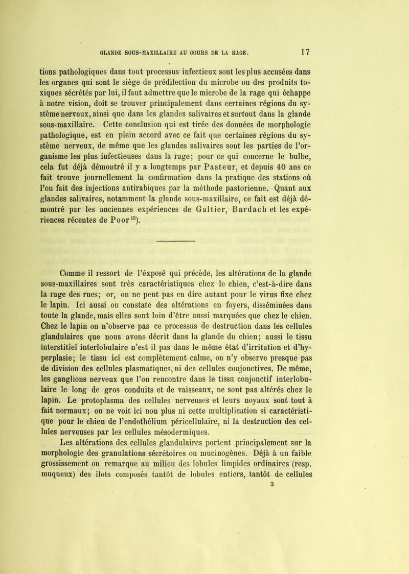 tions pathologiques dans tout processus infectieux sont les plus accusées dans les organes qui sont le siège de prédilection du microbe ou des produits to- xiques sécrétés par lui, il faut admettre que le microbe de la rage qui échappe à notre vision, doit se trouver principalement dans certaines régions du sy- stème nerveux, ainsi que dans les glandes salivaires et surtout dans la glande sous-maxillaire. Cette conclusion qui est tirée des données de morphologie pathologique, est en plein accord avec ce fait que certaines régions du sy- stème nerveux, de même que les glandes salivaires sont les parties de l’or- ganisme les plus infectieuses dans la rage; pour ce qui concerne le bulbe, cela fut déjà démontré il y a longtemps par Pasteur, et depuis 40 ans ce fait trouve journellement la confirmation dans la pratique des stations où l’on fait des injections antirabiques par la méthode pastorienne. Quant aux glandes salivaires, notamment la glande sous-maxillaire, ce fait est déjà dé- montré par les anciennes expériences de Galtier, Bardach et les expé- riences récentes de Poor13). Comme il ressort de l’éxposé qui précède, les altérations de la glande sous-maxillaires sont très caractéristiques chez le chien, c’est-à-dire dans la rage des rues; or, on ne peut pas en dire autant pour le virus fixe chez le lapin. Ici aussi on constate des altérations en foyers, disséminées dans toute la glande, mais elles sont loin d’être aussi marquées que chez le chien. Chez le lapin on n’observe pas ce processus de destruction dans les cellules glandulaires que nous avons décrit dans la glande du chien; aussi le tissu interstitiel interlobulaire n’est il pas dans le même état d’irritation et d’hy- perplasie; le tissu ici est complètement calme, on n’y observe presque pas de division des cellules plasmatiques, ni des cellules conjonctives. De même, les ganglions nerveux que l’on rencontre dans le tissu conjonctif interlobu- laire le long de gros conduits et de vaisseaux, ne sont pas altérés chez le lapin. Le protoplasma des cellules nerveuses et leurs noyaux sont tout à fait normaux; on ne voit ici non plus ni cette multiplication si caractéristi- que poûr le chien de l’endothélium péricellulaire, ni la destruction des cel- lules nerveuses par les cellules mésodermiques. Les altérations des cellules glandulaires portent principalement sur la morphologie des granulations sécrétoires ou mucinogènes. Déjà à un faible grossissement on remarque au milieu des lobules limpides ordinaires (resp. muqueux) des îlots composés tantôt de lobules entiers, tantôt de cellules 2