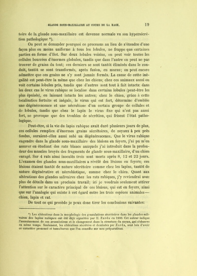 toire de la glande sous-maxillaire est devenue normale vu son hypersécré- tion pathologique *). On peut se demander pourquoi ce processus au lieu de s’étendre d’une façon plus ou moins uniforme à tous les lobules, ne frappe que certaines parties en forme d’îlot. Sur deux lobules voisins, on peut voir toutes les cellules bourrées d’énormes globules, tandis que dans l’autre on peut ne pas trouver de grains du tout; ces derniers se sont tantôt éliminés dans le con- duit, tantôt se sont transformés, après fusion, en mucus; on peut encore admettre que ces grains ne s’y sont jamais formés. La cause de cette iné- galité est peut-être la même que chez les chiens; chez ces animaux aussi on voit certains lobules pris, tandis que d’autres sont tout à fait intacts: dans les deux cas le virus rabique se localise dans certains lobules (peut-être les plus épuisés), en laissant intacts les autres; chez le chien, grâce à cette localisation fortuite et inégale, le virus qui est fort, détermine d’emblée une dégénérescence et une nécrobiose d’un certain groupe de cellules et de lobules, tandis que chez le lapin le virus fixe qui n’est pas aussi fort, ne provoque que des troubles de sécrétion, qui frisent l’état patho- logique. Peut-être, si la vie du lapin rabique avait duré plusieurs jours de plus, ces cellules remplies d’énormes grains sécrétoires, de noyaux à peu près fondus, auraient-elles aussi subi un dégénérescence. Que le virus rabique engendre dans la glande sous-maxillaire des lésions en foyers, j’ai pu m’en assurer en étudiant des rats blancs auxquels j’ai introduit dans la profon- deur des muscles broyés des fragments de glande sous-maxillaire, d’un chien enragé. Sur 4 rats ainsi inoculés trois sont morts après 8, 12 et 22 jours. L’examen des glandes sous-maxillaires a révélé des lésions en foyers; ces lésions étaient tantôt de nature sécrétoire comme chez les lapins, tantôt de nature dégénérative et nécrobiotique, comme chez le chien. Quant aux altérations des glandes salivaires chez les rats rabiques, j’y reviendrai avec plus de détails dans un prochain travail; ici je voudrais seulement attirer l’attention sur le caractère principal de ces lésions, qui est en foyers, ainsi que sur l’analogie qui existe à cet égard entre les trois espèces animales— chien, lapin et rat. De tout ce qui précédé je peux donc tirer les conclusions suivantes: *) Les altérations dans la morphologie des granulations sécrétoires dans les glandes sali- vaires des lapins rabiques ont été déjà signalées par E. Zarda en 1900. Cet auteur indique l’accroissement de ces granulations et le changement dans la structure du noyau, qui s’observe en même temps. Seulement, les altérations sécrétées et dessinées par Zarda, sont loin d’avoir ce caractère prononcé et tumultueux que l’on constate sur mes préparations.