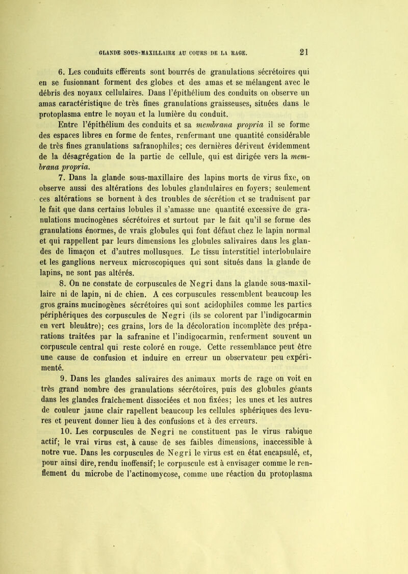 6. Les conduits efférents sont bourrés de granulations sécrétoires qui en se fusionnant forment des globes et des amas et se mélangent avec le débris des noyaux cellulaires. Dans l’épithélium des conduits on observe un amas caractéristique de très fines granulations graisseuses, situées dans le protoplasma entre le noyau et la lumière du conduit. Entre l’épithélium des conduits et sa membrana propria il se forme des espaces libres en forme de fentes, renfermant une quantité considérable de très fines granulations safranophiles; ces dernières dérivent évidemment de la désagrégation de la partie de cellule, qui est dirigée vers la mem- brana propria. 7. Dans la glande sous-maxillaire des lapins morts de virus fixe, on observe aussi des altérations des lobules glandulaires en foyers; seulement ces altérations se bornent à des troubles de sécrétion et se traduisent par le fait que dans certains lobules il s’amasse une quantité excessive de gra- nulations mucinogènes sécrétoires et surtout par le fait qu’il se forme des granulations énormes, de vrais globules qui font défaut chez le lapin normal et qui rappellent par leurs dimensions les globules salivaires dans les glan- des de limaçon et d’autres mollusques. Le tissu interstitiel interlobulaire et les ganglions nerveux microscopiques qui sont situés dans la glande de lapins, ne sont pas altérés. 8. On ne constate de corpuscules de Negri dans la glande sous-maxil- laire ni de lapin, ni de chien. A ces corpuscules ressemblent beaucoup les gros grains mucinogènes sécrétoires qui sont acidophiles comme les parties périphériques des corpuscules de Negri (ils se colorent par l’indigocarmin en vert bleuâtre); ces grains, lors de la décoloration incomplète des prépa- rations traitées par la safranine et l’indigocarmin, renferment souvent un corpuscule central qui reste coloré en rouge. Cette ressemblance peut être une cause de confusion et induire en erreur un observateur peu expéri- menté. 9. Dans les glandes salivaires des animaux morts de rage on voit en très grand nombre des granulations sécrétoires, puis des globules géants dans les glandes fraîchement dissociées et non fixées; les unes et les autres de couleur jaune clair rapellent beaucoup les cellules sphériques des levu- res et peuvent donner lieu à des confusions et à des erreurs. 10. Les corpuscules de Negri ne constituent pas le virus rabique actif; le vrai virus est, à cause de ses faibles dimensions, inaccessible à notre vue. Dans les corpuscules de Negri le virus est en état encapsulé, et, pour ainsi dire, rendu inoffensif; le corpuscule est à envisager comme le ren- flement du microbe de l’actinomycose, comme une réaction du protoplasma