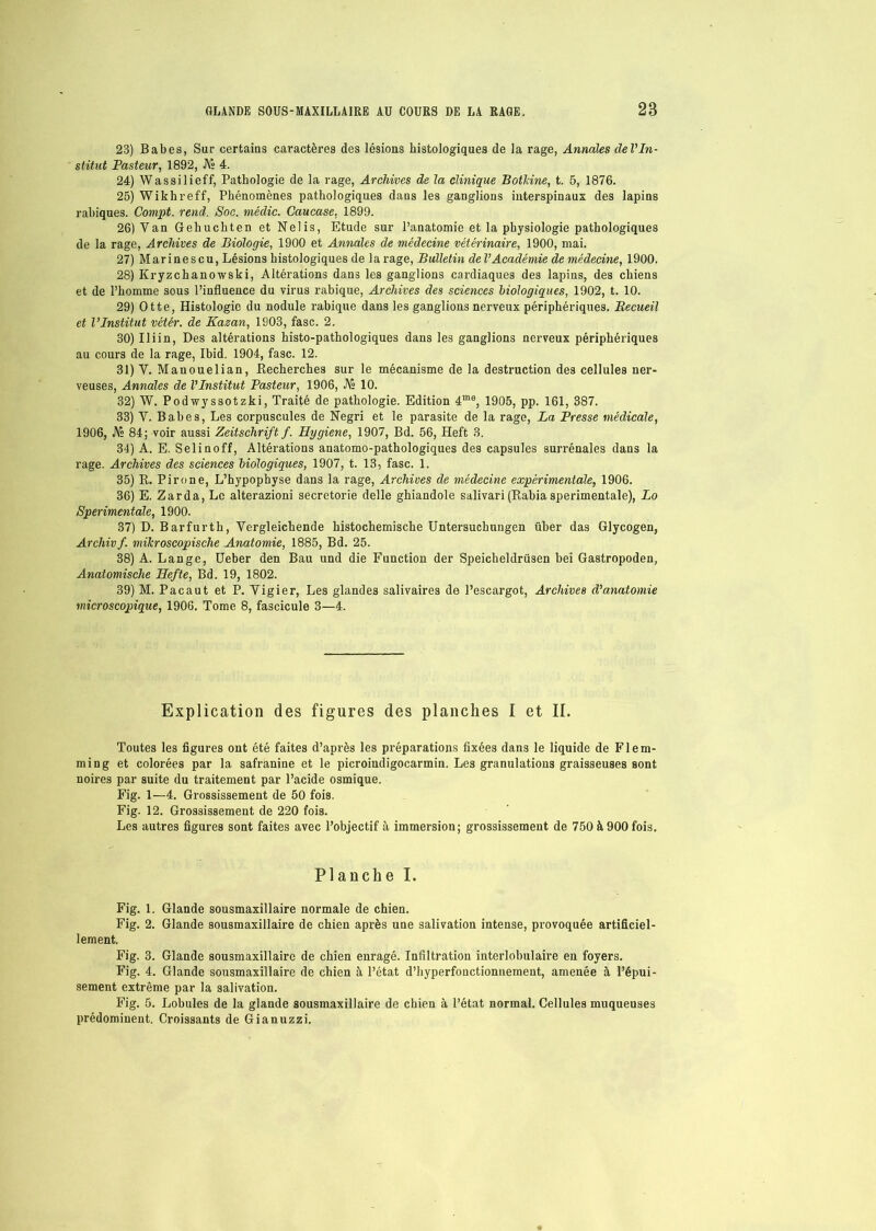 23) Babes, Sur certains caractères des lésions histologiques de la rage, Annales del'In- stitnt Pasteur, 1892, JV« 4. 24) Wassilieff, Pathologie de la rage, Archives de la clinique Botlcine, t. 5, 1876. 25) Wikhreff, Phénomènes pathologiques dans les ganglions interspinaux des lapins rabiques. Compt. rend. Soc. médic. Caucase, 1899. 26) Van Gehuehten et Nelis, Etude sur l’anatomie et la physiologie pathologiques de la rage, Archives de Biologie, 1900 et Annales de médecine vétérinaire, 1900, mai. 27) Marinescu, Lésions histologiques de la rage, Bulletin de l’Académie de médecine, 1900. 28) Kryzchanowski, Altérations dans les ganglions cardiaques des lapins, des chiens et de l’homme sous l’influence du virus rabique, Archives des sciences biologiques, 1902, t. 10. 29) Otte, Histologie du nodule rabique dans les ganglions nerveux périphériques. Recueil et l’Institut vétér. de Kazan, 1903, fasc. 2. 30) Iliin, Des altérations histo-pathologiques dans les ganglions nerveux périphériques au cours de la rage, Ibid. 1904, fasc. 12. 31) V. Mauouelian, Recherches sur le mécanisme de la destruction des cellules ner- veuses, Annales de l’Institut Pasteur, 1906, JVs 10. 32) W. Podwyssotzki, Traité de pathologie. Edition 4me, 1905, pp. 161, 387. 33) V. Babes, Les corpuscules de Negri et le parasite de la rage, La Presse médicale, 1906, JV» 84; voir aussi Zeitschrift f. Hygiene, 1907, Bd. 56, Heft 3. 34) A. E. Selinoff, Altérations anatomo-pathologiques des capsules surrénales dans la rage. Archives des sciences biologiques, 1907, t. 13, fasc. 1. 35) R. Pirone, L’hypophyse dans la rage, Archives de médecine expérimentale, 1906. 36) E. Zarda, Le alterazioni secretorie delle ghiandole salivari (Rabia sperimentale), Lo Sperimentale, 1900. 37) D. Barfurtb, Vergleichende histochemische Untersuchungen über das Glycogen, Archivf. mikroscopisclie Anatomie, 1885, Bd. 25. 38) A. Lange, Ueber den Bau und die Function der Speicheldrüsen bei Gastropoden, Anatomische Hefte, Bd. 19, 1802. 39) M. Pacaut et P. Vigier, Les glandes salivaires de l’escargot, Archives d’anatomie microscopique, 1906. Tome 8, fascicule 3—4. Explication des figures des planches I et IL Toutes les figures ont été faites d’après les préparations fixées dans le liquide de Flem- ming et colorées par la safranine et le picroiudigocarmin. Les granulations graisseuses sont noires par suite du traitement par l’acide osmique. Fig. 1—4. Grossissement de 50 fois. Fig. 12. Grossissement de 220 fois. Les autres figures sont faites avec l’objectif à immersion; grossissement de 750 à 900 fois. Planche I. Fig. 1. Glande sousmaxillaire normale de chien. Fig. 2. Glande sousmaxillaire de chien après une salivation intense, provoquée artificiel- lement. Fig. 3. Glande sousmaxillaire de chien enragé. Infiltration interlobulaire en foyers. Fig. 4. Glande sousmaxillaire de chien à l’état d’hyperfouctionnement, amenée à l’épui- sement extrême par la salivation. Fig. 5. Lobules de la glande sousmaxillaire de chien à l’état normal. Cellules muqueuses prédominent. Croissants de Gianuzzi.