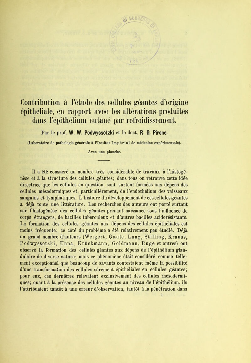 Contribution à l’étude des cellules géantes d’origine épithéliale, en rapport avec les altérations produites dans l’épithélium cutané par refroidissement. Par le prof. W. W. Podwyssotzki et le doct. R. G. Pirone. (Laboratoire de pathologie générale à l’Institut Impérial de médecine expérimentale). Avec une planche. Il a été consacré un nombre très considérable de travaux à l’histogé- nèse et à la structure des cellules géantes; dans tous on retrouve cette idée directrice que les cellules en question sont surtout formées aux dépens des cellules mésodermiques et, particulièrement, de l’endothélium des vaisseaux sanguins et lymphatiques. L’histoire du développement de ces cellules géantes a déjà toute une littérature. Les recherches des auteurs ont porté surtout sur l’histogénèse des cellules géantes prenant naissance sous l’influence de corps étrangers, de bacilles tuberculeux et d’autres bacilles acidorésistants. La formation des cellules géantes aux dépens des cellules épithéliales est moins fréquente; ce côté du problème a été relativement peu étudié. Déjà un grand nombre d’auteurs (Weigert, Gaule, Lang, Stilling, Krauss, Podwyssotzki, Unna, Krückmann, Goldmann, Ruge et autres) ont observé la formation des cellules géantes aux dépens de l’épithélium glan- dulaire de diverse nature; mais ce phénomène était considéré comme telle- ment exceptionnel que beaucoup de savants contestaient même la possibilité d’une transformation des cellules sûrement épithéliales en cellules géantes; pour eux, ces dernières relevaient exclusivement des cellules mésodermi- ques; quant à la présence des cellules géantes au niveau de l’épithélium, ils l’attribuaient tantôt à une erreur d’observation, tantôt à la pénétration dans