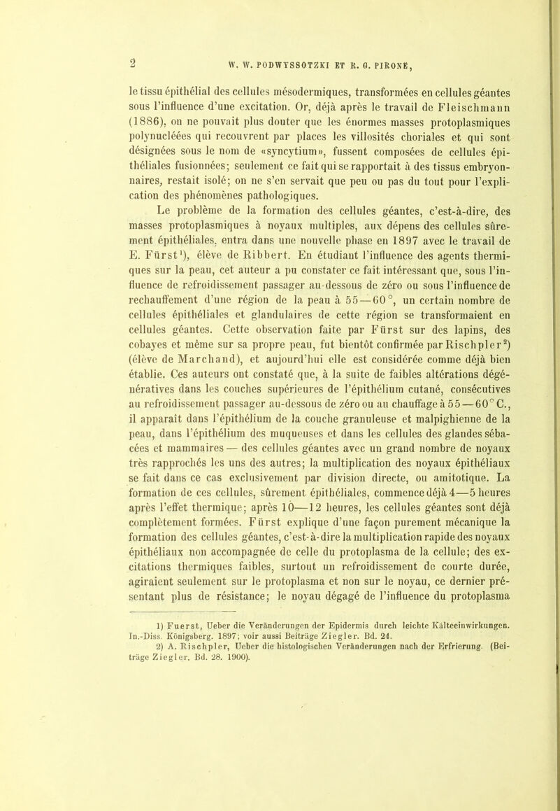 le tissu épithélial des cellules mésodermiques, transformées en cellules géantes sous l’influence d’une excitation. Or, déjà après le travail de Fleischmann (1886), on ne pouvait plus douter que les énormes masses protoplasmiques polynucléées qui recouvrent par places les villosités choriales et qui sont désignées sous le nom de «syncytium», fussent composées de cellules épi- théliales fusionnées; seulement ce fait qui se rapportait à des tissus embryon- naires, restait isolé; on ne s’en servait que peu ou pas du tout pour l’expli- cation des phénomènes pathologiques. Le problème de la formation des cellules géantes, c’est-à-dire, des masses protoplasmiques à noyaux multiples, aux dépens des cellules sûre- ment épithéliales, entra dans une nouvelle phase en 1897 avec le travail de E. Fürst1), élève de Ribbert. En étudiant l’influence des agents thermi- ques sur la peau, cet auteur a pu constater ce fait intéressant que, sous l’in- fluence de refroidissement passager au-dessous de zéro ou sous l’influence de réchauffement d’une région de la peau à 55 — 60°, un certain nombre de cellules épithéliales et glandulaires de cette région se transformaient en cellules géantes. Cette observation faite par Fürst sur des lapins, des cobayes et même sur sa propre peau, fut bientôt confirmée par Rischpler2) (élève de Marchand), et aujourd’hui elle est considérée comme déjà bien établie. Ces auteurs ont constaté que, à la suite de faibles altérations dégé- nératives dans les couches supérieures de l’épithélium cutané, consécutives au refroidissement passager au-dessous de zéro ou au chauffage à 55 — 60°C., il apparaît dans l’épithélium de la couche granuleuse et malpighienne de la peau, dans l’épithélium des muqueuses et dans les cellules des glandes séba- cées et mammaires — des cellules géantes avec un grand nombre de noyaux très rapprochés les uns des autres; la multiplication des noyaux épithéliaux se fait dans ce cas exclusivement par division directe, ou amitotique. La formation de ces cellules, sûrement épithéliales, commence déjà 4—5 heures après l’effet thermique; après 10—12 heures, les cellules géantes sont déjà complètement formées. Fürst explique d’une façon purement mécanique la formation des cellules géantes, c’est-à-dire la multiplication rapide des noyaux épithéliaux non accompagnée de celle du protoplasma de la cellule; des ex- citations thermiques faibles, surtout un refroidissement de courte durée, agiraient seulement sur le protoplasma et non sur le noyau, ce dernier pré- sentant plus de résistance; le noyau dégagé de l’influence du protoplasma 1) Fuerst, Ueber die Verânderungen der Epidermis durch leichte Kâlteeinwirkungen. In.-Diss. Kônigsberg. 1897; voir aussi Beitrâge Ziegler. Bd. 24. 2) A. Rischpler, Ueber die histologischen Verânderungen nach der Erfrierung. (Bei- trâge Ziegler. Bd. 28. 1900).