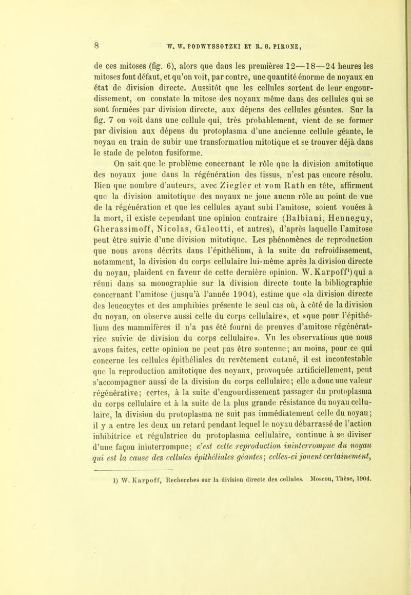 de ces mitoses (fig. 6), alors que dans les premières 12—18—24 heures les mitoses font défaut, et qu’on voit, par contre, une quantité énorme de noyaux en état de division directe. Aussitôt que les cellules sortent de leur engour- dissement, on constate la mitose des noyaux même dans des cellules qui se sont formées par division directe, aux dépens des cellules géantes. Sur la fig. 7 on voit dans une cellule qui, très probablement, vient de se former par division aux dépens du protoplasma d’une ancienne cellule géante, le noyau en train de subir une transformation mitotique et se trouver déjà dans le stade de peloton fusiforme. On sait que le problème concernant le rôle que la division amitotique des noyaux joue dans la régénération des tissus, n’est pas encore résolu. Bien que nombre d’auteurs, avec Ziegler et vom Rath en tête, affirment que la division amitotique des noyaux ne joue aucun rôle au point de vue de la régénération et que les cellules ayant subi l’amitose, soient vouées à la mort, il existe cependant une opinion contraire (Balbiani, Henneguy, Gherassimoff, Nicolas, Galeotti, et autres), d’après laquelle l’arnitose peut être suivie d’une division mitotique. Les phénomènes de reproduction que nous avons décrits dans l’épithélium, à la suite du refroidissement, notamment, la division du corps cellulaire lui-même après la division directe du noyau, plaident en faveur de cette dernière opinion. W. Karpoff*)qui a réuni dans sa monographie sur la division directe toute la bibliographie concernant l’amitose (jusqu’à l’année 1904), estime que «la division directe des leucocytes et des amphibies présente le seul cas où, à côté de la division du noyau, on observe aussi celle du corps cellulaire», et «que pour l’épithé- lium des mammifères il n’a pas été fourni de preuves d’amitose régénérat- rice suivie de division du corps cellulaire». Vu les observations que nous avons faites, cette opinion ne peut pas être soutenue; au moins, pour ce qui concerne les cellules épithéliales du revêtement cutané, il est incontestable que la reproduction amitotique des noyaux, provoquée artificiellement, peut s’accompagner aussi de la division du corps cellulaire; elle a donc une valeur régénérative; certes, à la suite d’engourdissement passager du protoplasma du corps cellulaire et à la suite de la plus grande résistance du noyau cellu- laire, la division du protoplasma ne suit pas immédiatement celle du noyau; il y a entre les deux un retard pendant lequel le noyau débarrassé de l’action inhibitrice et régulatrice du protoplasma cellulaire, continue à se diviser d’une façon ininterrompue; c'est cette reproduction ininterrompue du noyau qui est la cause des cellules épithéliales géantes ; celles-ci jouent certainement, 1) W. Karpoff, Recherches sur la division directe des cellules. Moscou, Thèse, 1904.