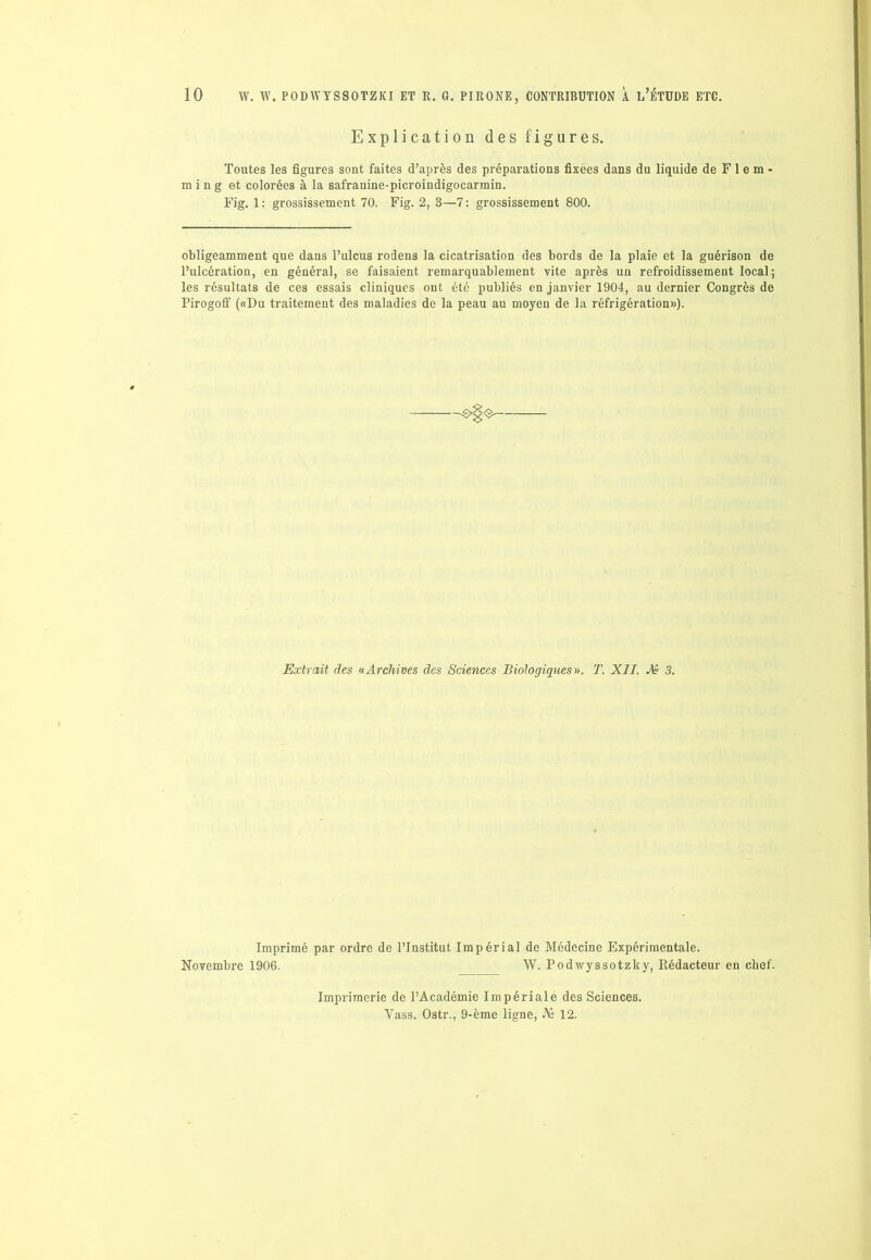 10 W. W. PODWYSSOTZKI ET R. G. PIRONE, CONTRIBUTION À L’ÉTUDE ETC. Explication des figures. Toutes les figures sont faites d’après des préparations fixées dans du liquide de F 1 e m - m i n g et colorées à la safranine-picroindigocarmin. Fig. 1: grossissement 70. Fig. 2, 3—7: grossissement 800. obligeamment que dans l’ulcus rodens la cicatrisation des bords de la plaie et la guérison de l’ulcération, en général, se faisaient remarquablement vite après un refroidissement local; les résultats de ces essais cliniques ont été publiés en janvier 1904, au dernier Congrès de Pirogoff («Du traitement des maladies de la peau au moyen de la réfrigération»). —-$>^<5-— Extrait des «Archives des Sciences Biologiques». T. XII. Ms 3. Imprimé par ordre de l’Institut Impérial de Médecine Expérimentale. Novembre 1906. W. Podwyssotzky, Rédacteur en chef. Imprimerie de l’Académie Impériale des Sciences.