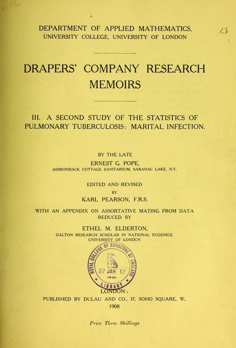 DEPARTMENT OF APPLIED MATHEMATICS, UNIVERSITY COLLEGE, UNIVERSITY OF LONDON /J DRAPERS’ COMPANY RESEARCH MEMOIRS III. A SECOND STUDY OF THE STATISTICS OF PULMONARY TUBERCULOSIS: MARITAL INFECTION. BY THE LATE ERNEST G. POPE, ADIRONDACK COTTAGE SANITARIUM, SARANAC LAKE, N.Y. EDITED AND REVISED BY KARL PEARSON, F.R.S. WITH AN APPENDIX ON ASSORTATIVE MATING FROM DATA REDUCED BY ETHEL M. ELDERTON, GALTON RESEARCH SCHOLAR IN NATIONAL EUGENICS, UNIVERSITY OF LONDON PUBLISHED BY DULAU AND CO., 37, SOHO SQUARE, W. 1908 Price Three Shillings