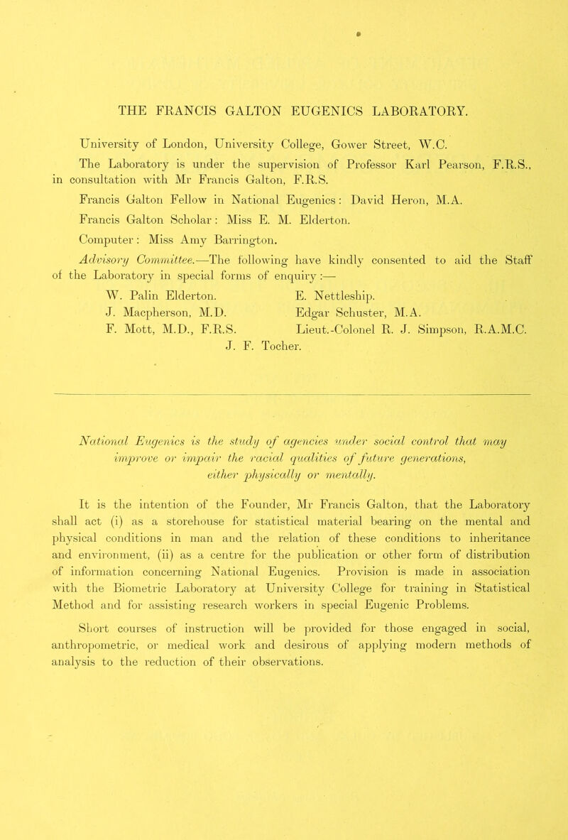 THE FRANCIS GALTON EUGENICS LABORATORY. University of London, University College, Gower Street, W.C. The Laboratory is under the supervision of Professor Karl Pearson, F.R.S., in consultation with Mr Francis Galton, F.R.S. Francis Galton Fellow in National Eugenics : David Heron, M.A. Francis Galton Scholar : Miss E. M. Elderton. Computer: Miss Amy Barrington. Advisory Committee.—The following have kindly consented to aid the Staff of the Laboratory in special forms of enquiry :— W. Palin Elderton. E. Nettleship. J. Macpherson, M.D. Edgar Schuster, M.A. F. Mott, M.D., F.R.S. Lieut.-Colonel R. J. Simpson, R.A.M.C. J. F. Tocher. National Eugenics is the study of agencies under social control that may improve or impair the racial qualities of future generations, either physically or mentally. It is the intention of the Founder, Mr Francis Galton, that the Laboratory shall act (i) as a storehouse for statistical material bearing on the mental and physical conditions in man and the relation of these conditions to inheritance and environment, (ii) as a centre for the publication or other form of distribution of information concerning National Eugenics. Provision is made in association with the Biometric Laboratory at University College for training in Statistical Method and for assisting research workers in special Eugenic Problems. Short courses of instruction will be provided for those engaged in social, anthropometric, or medical work and desirous of applying modern methods of analysis to the reduction of their observations.