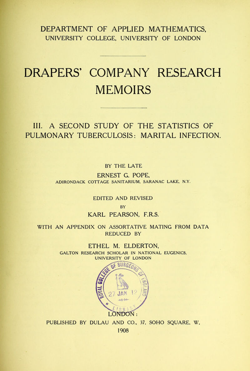 DEPARTMENT OF APPLIED MATHEMATICS, UNIVERSITY COLLEGE, UNIVERSITY OF LONDON DRAPERS’ COMPANY RESEARCH MEMOIRS III. A SECOND STUDY OF THE STATISTICS OF PULMONARY TUBERCULOSIS: MARITAL INFECTION. BY THE LATE ERNEST G. POPE, ADIRONDACK COTTAGE SANITARIUM, SARANAC LAKE, N.Y. EDITED AND REVISED BY KARL PEARSON, F.R.S. WITH AN APPENDIX ON ASSORTATIVE MATING FROM DATA REDUCED BY ETHEL M. ELDERTON, GALTON RESEARCH SCHOLAR IN NATIONAL EUGENICS, UNIVERSITY OF LONDON PUBLISHED BY DULAU AND CO„ 37, SOHO SQUARE, W. 1908