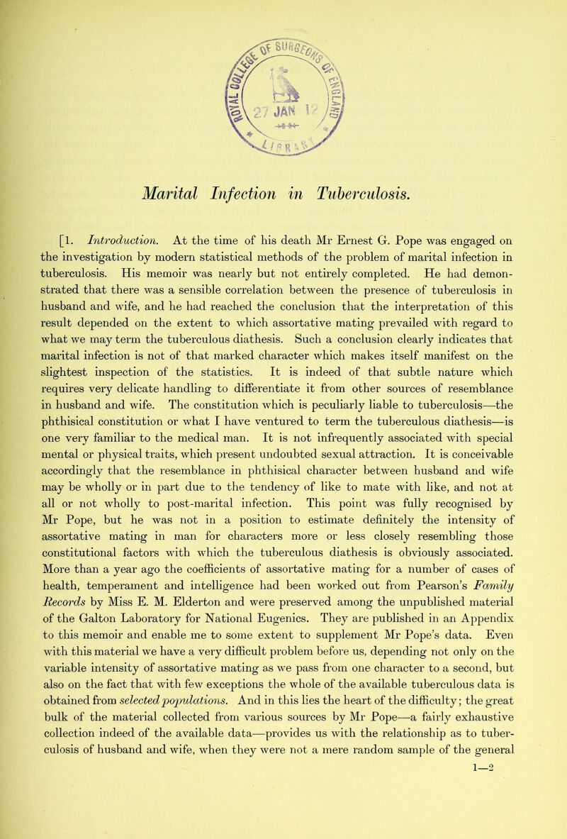 [1. Introduction. At the time of his death Mr Ernest G. Pope was engaged on the investigation by modern statistical methods of the problem of marital infection in tuberculosis. His memoir was nearly but not entirely completed. He had demon- strated that there was a sensible correlation between the presence of tuberculosis in husband and wife, and he had reached the conclusion that the interpretation of this result depended on the extent to which assortative mating prevailed with regard to what we may term the tuberculous diathesis. Such a conclusion clearly indicates that marital infection is not of that marked character which makes itself manifest on the slightest inspection of the statistics. It is indeed of that subtle nature which requires very delicate handling to differentiate it from other sources of resemblance in husband and wife. The constitution which is peculiarly liable to tuberculosis—the phthisical constitution or what I have ventured to term the tuberculous diathesis—is one very familiar to the medical man. It is not infrequently associated with special mental or physical traits, which present undoubted sexual attraction. It is conceivable accordingly that the resemblance in phthisical character between husband and wife may be wholly or in part due to the tendency of like to mate with like, and not at all or not wholly to post-marital infection. This point was fully recognised by Mr Pope, but he was not in a position to estimate definitely the intensity of assortative mating in man for characters more or less closely resembling those constitutional factors with which the tuberculous diathesis is obviously associated. More than a year ago the coefficients of assortative mating for a number of cases of health, temperament and intelligence had been worked out from Pearson’s Family Records by Miss E. M. Elderton and were preserved among the unpublished material of the Galton Laboratory for National Eugenics. They are published in an Appendix to this memoir and enable me to some extent to supplement Mr Pope’s data. Even with this material we have a very difficult problem before us, depending not only on the variable intensity of assortative mating as we pass from one character to a second, but also on the fact that with few exceptions the whole of the available tuberculous data is obtained from selected populations. And in this lies the heart of the difficulty; the great bulk of the material collected from various sources by Mr Pope—a fairly exhaustive collection indeed of the available data—provides us with the relationship as to tuber- culosis of husband and wife, when they were not a mere random sample of the general 1—2